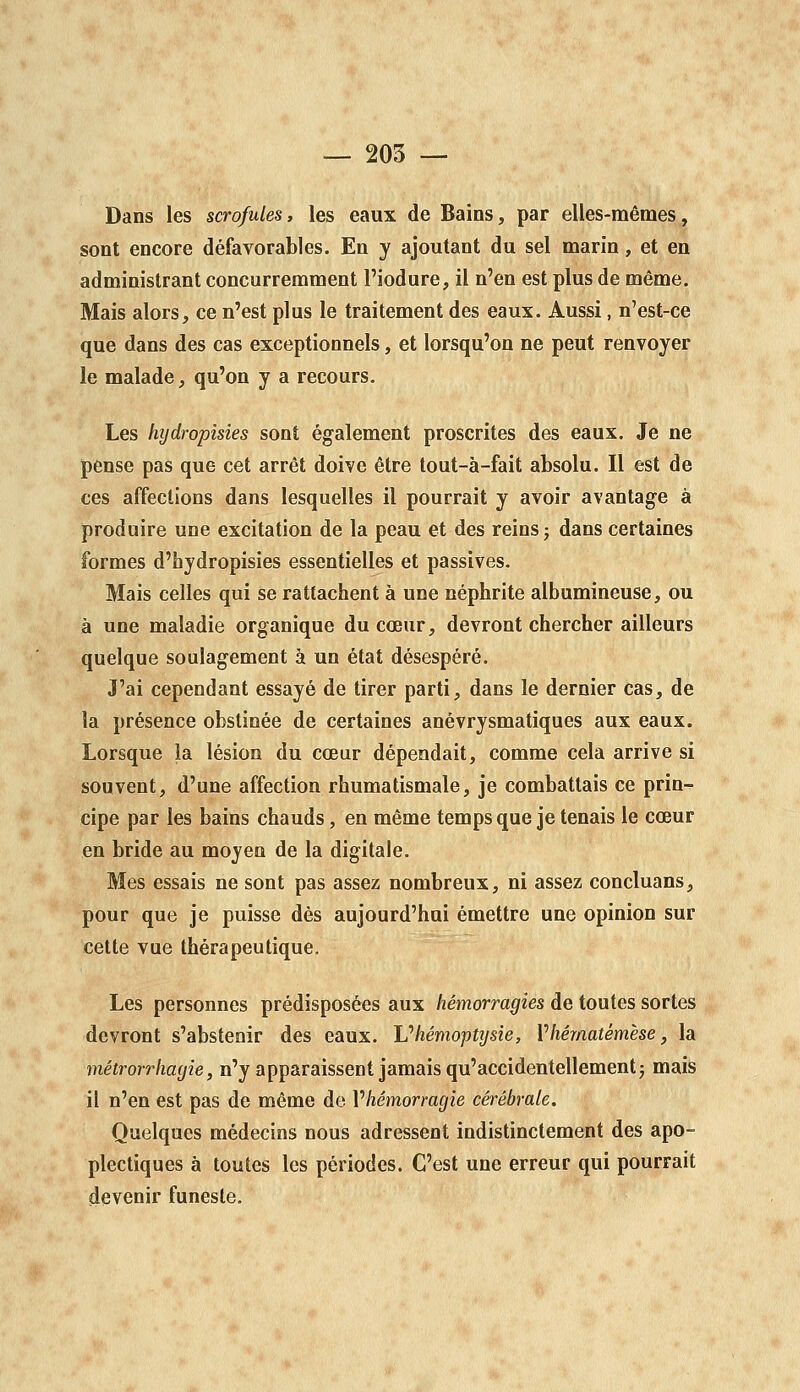 — 205 -- Dans les scrofules, les eaux de Bains, par elles-mêmes, sont encore défavorables. En y ajoutant du sel marin, et en administrant concurremment l'iodure, il n'en est plus de même. Mais alors, ce n'est plus le traitement des eaux. Aussi, n'est-ce que dans des cas exceptionnels, et lorsqu'on ne peut renvoyer le malade, qu'on y a recours. Les hydropisies sont également proscrites des eaux. Je ne pense pas que cet arrêt doive être tout-à-fait absolu. Il est de ces affections dans lesquelles il pourrait y avoir avantage à produire une excitation de la peau et des reins; dans certaines formes d'bydropisies essentielles et passives. Mais celles qui se rattachent à une néphrite albumineuse, ou à une maladie organique du cœur, devront chercher ailleurs quelque soulagement à un état désespéré. J'ai cependant essayé de tirer parti, dans le dernier cas, de la présence obstinée de certaines anévrysmatiques aux eaux. Lorsque la lésion du cœur dépendait, comme cela arrive si souvent, d'une affection rhumatismale, je combattais ce prin- cipe par les bains chauds, en même temps que je tenais le cœur en bride au moyen de la digitale. Mes essais ne sont pas assez nombreux, ni assez concluans, pour que je puisse dés aujourd'hui émettre une opinion sur cette vue thérapeutique. Les personnes prédisposées aux hémorragies de toutes sortes devront s'abstenir des eaux, lu hémoptysie, Vhêmatémèse, la métrorrhayie, n'y apparaissent jamais qu'accidentellement; mais il n'en est pas de même de Vhémorragie cérébrale. Quelques médecins nous adressent indistinctement des apo- plectiques à toutes les périodes. C'est une erreur qui pourrait devenir funeste.