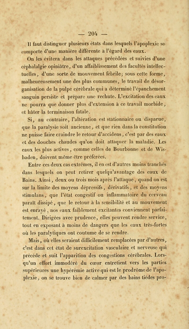 Il faut distinguer plusieurs états dans lesquels Papoplexie so comporte d'une manière différente à l'égard des eaux. On les évitera dans les attaques précédées et suivies d'une céphalalgie opiniâtre, d'un affaiblissement des facultés intellec- tuelles, d'une sorte de mouvement fébrile; sous cette forme, malheureusement une des plus communes, le travail de désor- ganisation de la pulpe cérébrale qui a déterminé l'épanchement sanguin persiste et prépare une rechute. L'excitation des eaux ne pourra que donner plus d'extension à ce travail morbide, et hâter la terminaison fatale. Si, au contraire, l'altération est stationnaire ou disparue, que la paralysie soit ancienne, et que rien dans la constitution ne puisse faire craindre le retour d'accidens, c'est par des eaux et des douches chaudes qu'on doit attaquer la maladie. Les eaux les plus actives, comme celles de Bourbonne et de Wis- baden, doivent même être préférées. Entre ces deux cas extrêmes, il en est d'autres moins tranchés dans lesquels on peut retirer quelqu'avantage des eaux de Bains. Ainsi, deux ou trois mois après l'attaque, quand on est sur la limite des moyens dépressifs, dérivatifs, et des moyens stimulans, que l'état congestif ou inflammatoire du cerveau paraît dissipé, que le retour à la sensibilité et au mouvement est enrayé , nos eaux faiblement excitantes conviennent parfai- tement. Dirigées avec prudence, elles peuvent rendre service, tout en exposant à moins de dangers que les eaux très-fortes oii les paralytiques ont coutume de se rendre. Mais, où elles seraient difficilement remplacées par d'autres, c'est dans cet état de surexcitation vasculaire et nerveuse qui précède et suit l'apparition des congestions cérébrales. Lors- qu'un effort immodéré du cœur entretient vers les parties supérieures une hypérémie active qui est le prodrome de l'apo- plexie , on se trouve bien de calmer par des bains tièdes pro-