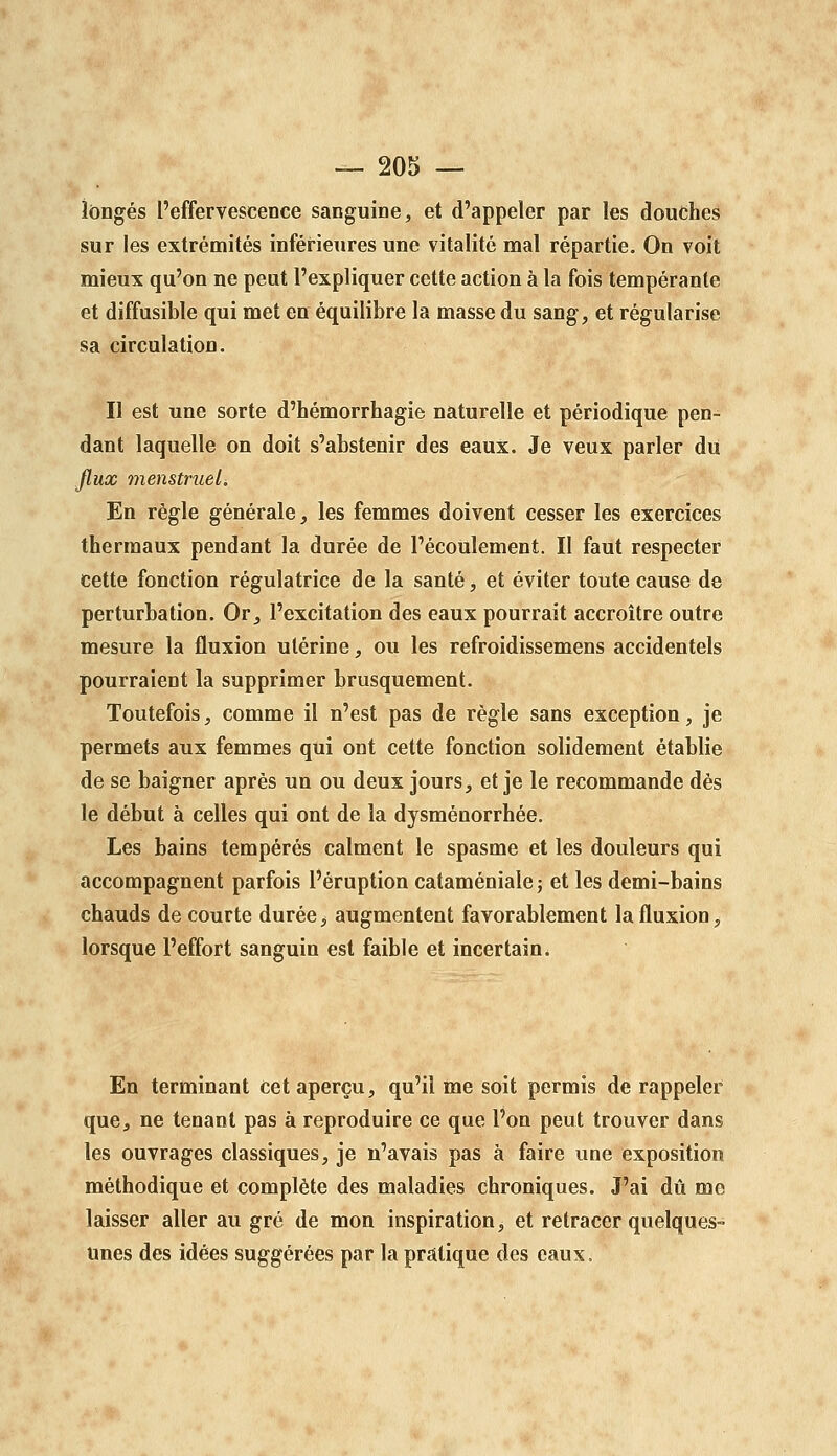 longés l'effervescence sanguine, et d'appeler par les douches sur les extrémités inférieures une vitalité mal répartie. On voit mieux qu'on ne peut l'expliquer cette action à la fois tempérante et diffusible qui met en équilibre la masse du sang, et régularise sa circulation. Il est une sorte d'hémorrhagie naturelle et périodique pen- dant laquelle on doit s'abstenir des eaux. Je veux parler du flux menstruels En règle générale, les femmes doivent cesser les exercices thermaux pendant la durée de l'écoulement. Il faut respecter cette fonction régulatrice de la santé, et éviter toute cause de perturbation. Or, l'excitation des eaux pourrait accroître outre mesure la fluxion utérine, ou les refroidissemens accidentels pourraient la supprimer brusquement. Toutefois, comme il n'est pas de règle sans exception, je permets aux femmes qui ont cette fonction solidement établie de se baigner après un ou deux jours, et je le recommande dès le début à celles qui ont de la dysménorrhée. Les bains tempérés calment le spasme et les douleurs qui accompagnent parfois l'éruption cataménialej et les demi-bains chauds de courte durée, augmentent favorablement la fluxion, lorsque l'effort sanguin est faible et incertain. En terminant cet aperçu, qu'il me soit permis de rappeler que, ne tenant pas à reproduire ce que l'on peut trouver dans les ouvrages classiques, je n'avais pas à faire une exposition méthodique et complète des maladies chroniques. J'ai dû me laisser aller au gré de mon inspiration, et retracer quelques- unes des idées suggérées par la pratique des eaux.