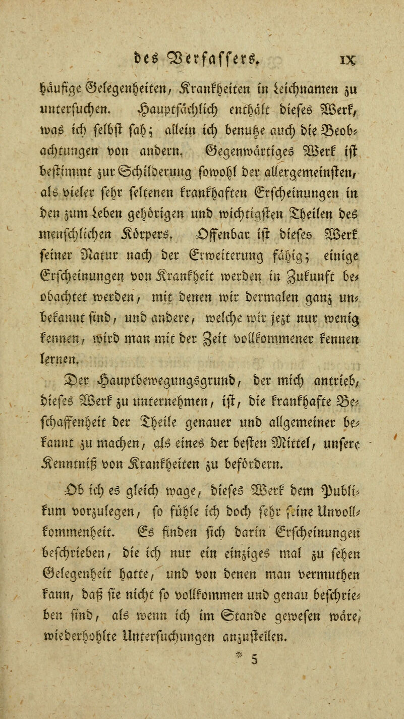 ^dufigc ©efegen^eitett/ Brautzeiten in ieicfjnamen su imterfudjen. $auptfad)(td) enthalt biefes SBerf, ii>a^ trf) feffcfl fa§ ; allein td) beuufe au<j^ bte 35eob* admmgen t>on anbeut, ©egenn>drttge^ 2öer£ t'ji befh'mmt §ut ©crjtfbenmg forooßf ber aKergemeinften, aU tiefer fe§t feltenen hanUaftm €tfcf)einungen in im 5um ieben gehörigen unb wiefttigfren Etilen beS imtifdjftcfyett Mvptv$. offenbar tjl biefes Sgerf fetner Statut: nad) ber Erweiterung fägtg; einige ©fcfKinungen ton Äranffcett werben in Sufrmft be* obacfjtet werbe«/ mit benen wir bermafen gan$ um Befamttfmb/ unbanbere, wefd)e wir jejt nur wenig fennen, wirb manmititt %tit boUfontmener fennen fernen. ®er ^auptbewegungSgrunb, ber mid) antrieb; biefes 3Berf $u unternehmen, ift, bk franfßafte 33e* fd)a{fe«I)eit ber Steile genauer unb allgemeiner be* fannt $u machen, 0 einz$ ber be$en SQtirtef/ unfere $itnntni$ *>on Äran%iten $u befetbern. 0h id) es g(etd) wage, biefeg SBerf bem $)ubfb fum t>or§u(egen/ fo fü§fe icr) bod> fe|r fJneUnt?ol(* fommen^eit Srs ftnben fürf) barin Srfd)einungeu betrieben / bfe xd) nur ein einiges maf $u fe.$tn @efegen§ett fyattt, xrnh t>on benen mau bermutßen f ann, ba$ fte nid)t fo fcottfommett unb genau befcfjrie; ben finb/ afe mnn xd) im ©tanbe gewefen wäre; wieber§o§Jte Unterfucrmngen anauilelSen, * 5