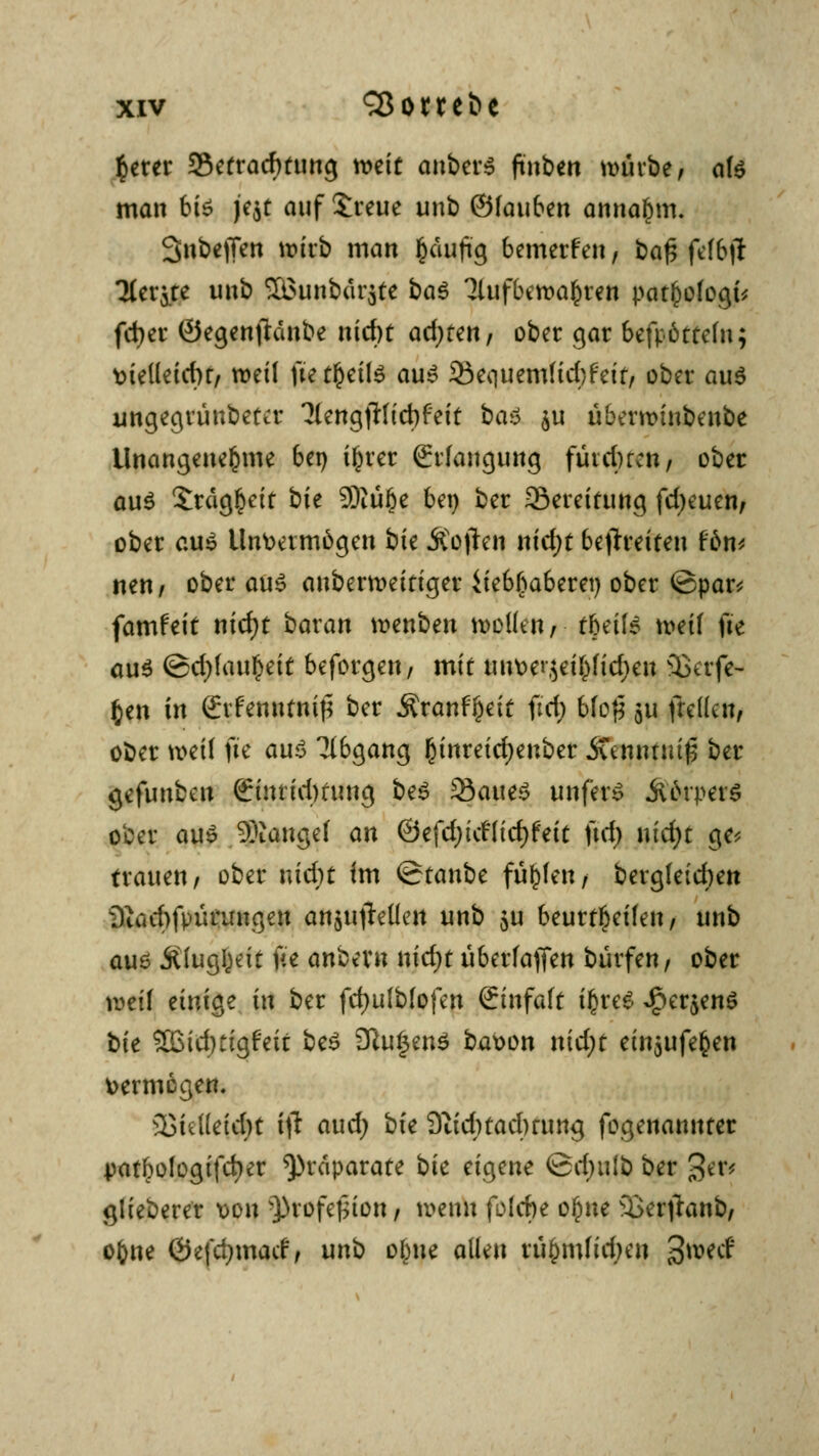 $erer Sefracfming mit anbers ftnben mürbe, als man bis fat auf Jreue unb ©fauben annahm. 3>nbef[en wirb man §äujüg bemerfen, baf$ fefbji Tiefte unb 3Bunb«r$tc baS 3lufbctt>a$ren pat&ofogt* fcber ©egenftanbe nicf)t ad;ren, ober gar bcfpöttcfu; \>iel(etcbr/ weil ftetf)eils aus 35e<]uem(id)feit, ober aus imgegrünbettr 7lengjHid)f'eit baS $u übentnnbenbe Unangenehme bei) i^rer Erlangung fütc()rcn, ober aus £räg!)ett bk 3)tü§e bet) ber 33ereifung fd)euen, ober aus Unvermögen bie Äojten nid;t befreiten Um nen, ober aus anbermeitiger iteb^aberet) ober ©par* famfeit nid)t baxan wenben wollen, tbeils mit fte aus ©djfau^ett beforgen, mit unve»-}et£fid;en 3>erfe- £en in Ctfernttniß ber Äranfijeit ftrf) bfof* 511 freuen, ober weil fte aus Abgang ßinreidjenber SCtnmuifi ber gefunben Srintidmmg beS 23aueS unferS ÄörperS ober aus Mangel an ©efdjttfficfjfett ftd) md)t ge* trauen, ober nid;t im ©tanbe füllen, bergleid)en i)iud)fpürnugen an^ufleHen unb $u beurteilen, unb aus Äluglmt fte anbern nidjt überfaflen bürfen, ober roetf einige in ber fdjulblofen &nfak i£reS £er$enS tk 3Btduigfetr beS £Ru|enS bavon nid;t ein$ufefcen vermögen. 23iel(eid)t i\t aud; hk Sfttdnaclmtng fogenannter patbologifdjer Präparate bk eigene @d)u!b ber ger* glieberer von Q)rofe£ion, wenn folcfte ofjne 33erjianb, o&ue Öefdjmacf, unb obue allen riijmtfidjeii 3*wcf