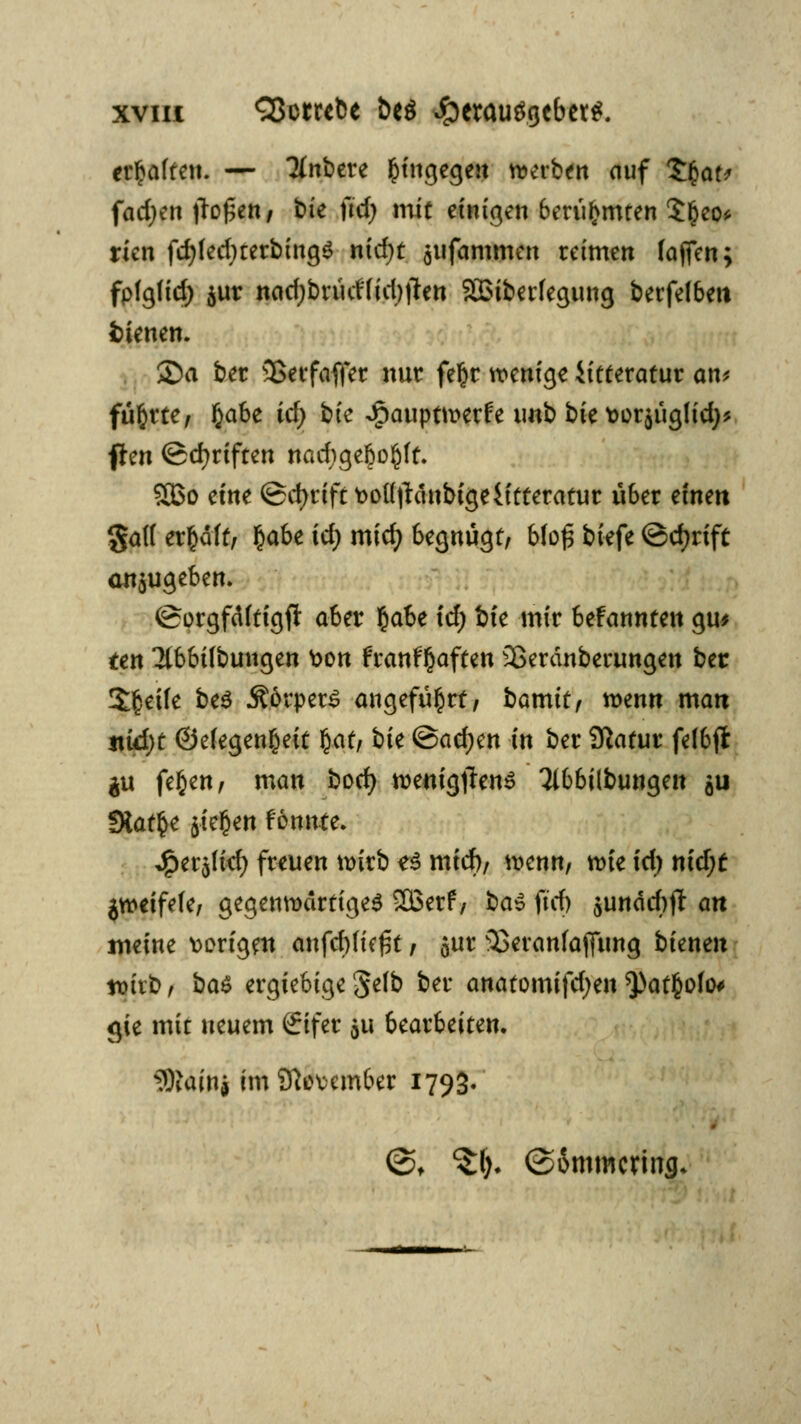 xviu Cßocrcbe &eö ^erauögebct^. erfraften. — Tlnbm hingegen werben auf t.§at> fachen flogen/ t»te \id) mit einigen berühmten $£eo* rien fd)(ed;terbing$ nidjt $ufammen reimen fojfen; fpfgfid) $ur nad;briidfid)#en SQ3iber(egung berfelbeit fcienen. 2)a ber 3Serfaffer nur fe§r wenige iitteratur an* führte/ §a6e id) tk -ipauptwerfe imb bie t>or$ücjHd)* flen ©cfyriften nad)gebo£ff. S33o eine ©cfyriftüottjlänbigeiitteratur über einen §af( erfcdft, §abe icf> midj begnügt/ bfo£ biefe ©djrift anzugeben. ©orgfäftigfl aber §abe fd; bie mir befannten gm ten Ttbbübungen Don franf^aften 33eränberungen bec Steife be$ Ä.örpetS angeführt/ bamitf wenn man nvd)t ©efegen^eit §at, bk <&ad)?n in ber Statur felbffc $u fe§en/ man bod) wenigtfenS Ttbbilbungen Qii fHatfce 5te§en fönnte. J^et^id) freuen wirb e$ mid), wenn/ wie id) nid)t gweifefe, gegenwärtiges SBerf/ ba$ fid) $unäd)jl an meine vorigen anfd)(k£t / ^nt 33eranfaflung bienen tt)irb , ba& ergiebige 'Selb ber anatomifdjen $>at§ofo< gie mit neuem ßrifer $u bearbeiten. ^ainj im November 1793. (St ^1). (SSrnmcring.