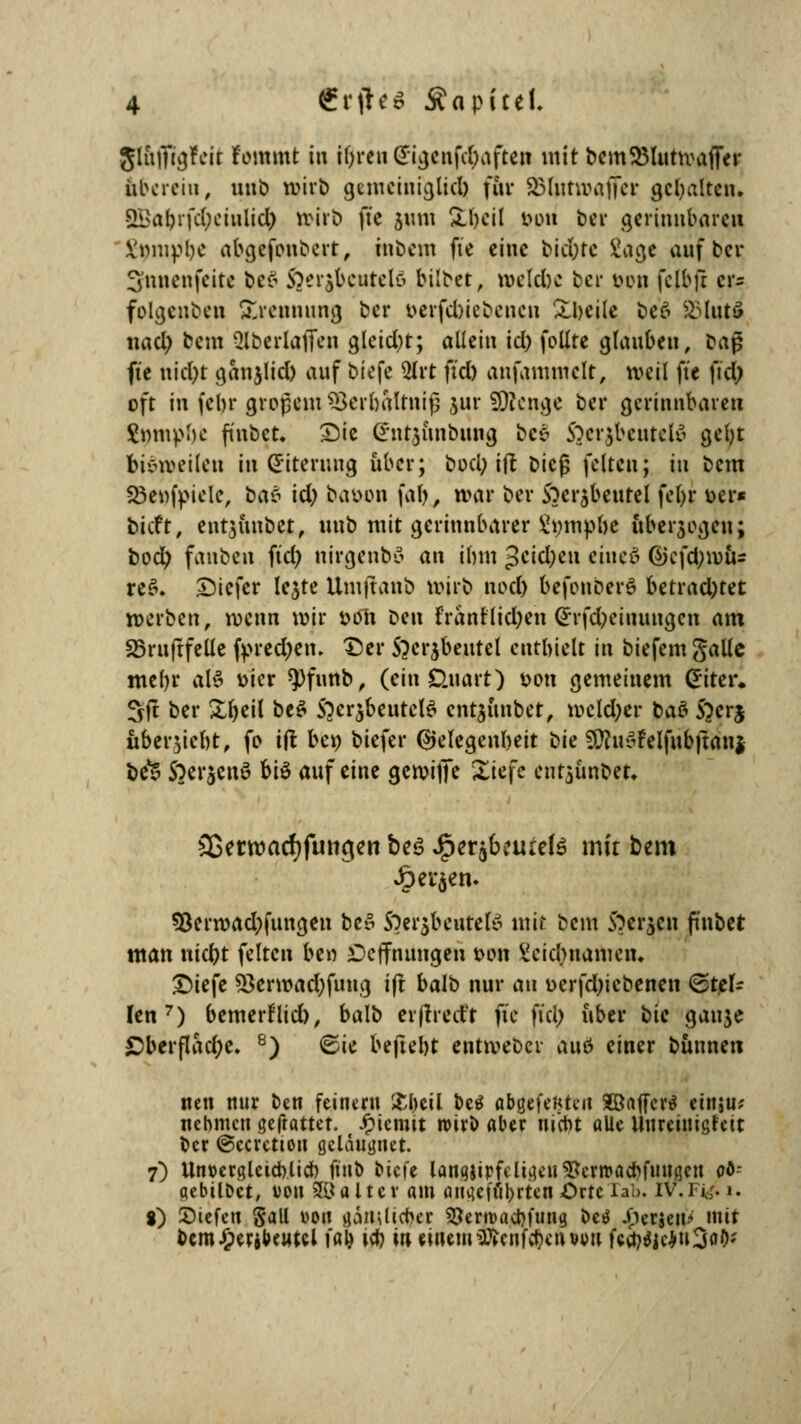 glnfitgfeit fommt in iljfren (gtgenftyaften mit bcmSMutwaffer übcrciu, unb wirb gcmciniejlicl) für SJ3Iutn>affer gehalten. •SLi>a()ifc(;ciiilicI) »irb fte 511m SLfyeil tum ber gerinnbaren X'nmpbe abgefonbert, tnbem fte eine bidfrte ^ac^c auf ber Snnenfcitc be$ 5>:r$bcutelö bilbet, belebe ber mm fclbft cr= folgenben Trennung ber oerfebiebenen £beile beä £Mut3 nad) bei» 2lberlaflen gleicht; allein id) follre glauben, bag fte uid)t ganjlid) auf biefe 3lrt ftd) anfammclt, weil fte fid) oft in febr großem SBerbaltnifj jur SDlenge ber gerinnbaren $mupbe finbet, Sic (rnt,$iinbung bee» S3cr$beutiii' gebt bisweilen in (Eiterung über; bod) ift bieg feiten; in bem Söenfpielc, bat id) baoon fat>, war ber Soerjbeutel fel>r Der« tieft, entjitnbet, unb mit gerinnbarer impfte nberjegen; bod) fanbeii ftd) nirgenbö an ihm 3eid;eu eineä @efd;wü= re$. tiefer lejte Umjtanb «ojrb nod) befonberö betrad)tet »erben, wenn wir fctfh ben franrlid)en ßrrfdjeinungen am 23ruftfeüe fpredjem t)er S^erjbeutel enthielt in biefem galle mel)r al^ toter *pfunb, (ein Unart) oon gemeinem (Eiter. Sjt ber Xr>etl bt$ $}er$beutel$ cntjimbet, wcld)er baö fterj nberjicbt, fo ift bei) biefer Gelegenheit bie SföuSFelfnbjiani be*S Soerjcnö biö auf eine gewijTe Xk\c entaünbeu 2ßerwacf)fungen bes J[per$betuete mir bem £er$en. 93enoad)fungcn bc» S)er$beufefö mit beut S?erjen ft'nbet man nid)t feiten ben £>cffnungen tum Veidmameiu £)iefe 53erwad)fuug ift balb nur an oerfd)iebenen ©tei- len 7) bemerflieb, balb erjtrecft fte ftd) über tiic gauje £berflad)e. 8) 6ie bejtebt entroeber attö einer buttnen nett nur ben feinem &l)cil beö abgefegten Xöaffcrö etnju; nehmen Statut. Jpicmtt wirb aber nicht alle Itureinigrcit ber ©ceretton gclduunct. 7) Unoergleichlid) ftnb biefe lanfljipfeligett&ewac&fiMflett oö- aebüDct, von 8£jt alter am an4c(tilgten Orte rab. TV.F& 1. %) liefen Sali von gätulicfyer SJerroacbfung. bei* fersen-» mir bcm^etibeutcl \a\) tcb in einem3£cnf$cn von fcä>$jc*u3oö*