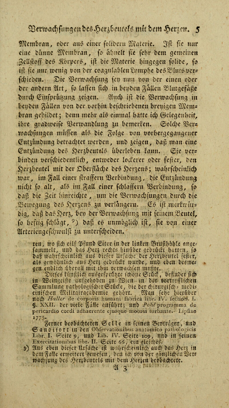 fföembran, ober aus einet* folibern Wlaltm. 3(t ftc nur eine banne STOenibran, fo abnelt fit febr bem gemeinen gellfroff beö $brper$, i(? bie Materie hingegen folibe, fo ift fte nur wenig 0011 ber coagulablen&nnp&e be$83lur&yer2 fd&iebem &ie 93erwad)fuwj fei) nun t>on ber einen ober ber anbern 2lrt, fo laffen ft'ct> in bereit gatten Blutgefäße fcurd; @infprui3ung jeigem 2(ud) ift bk $erwad)fung in benben galten twn ber *>orbin befebriebenen bm)i$cn Stents brau gebilbet; benn mebr aß einmal hatte id) ©elegenbcir, ibre grabweife Skrwanblung 511 bemerken. @old;e 53ers wad)fungen muffen al3 t>k golge oou swrbergegaugener (Ent3Ünbung bttvad)t?t werben, unb jeigen, ba§ man eine Gt'nrjunbung be£ Soer^beutelö überleben f'amt, ^ie s>er= lut'ozn oerfd)iebentlid), entmeber locferer ober feftcr, ben Soeijbeutel mit ber Dbevftöcfye be£ ftersen^; wabrfd)eitt!id) war, im §all einer jtraffern SJerbinbung. hie (Jntjunbung triebt fo alt, alt im galt einer fd>laffcvn *8erbinbung, fo baß tk $üt bmretd)te, um tk söerwacbfumjen. burd) bte Bewegung bes> S^er^enS §u verlängern. (£$ ift merfwur= big, baß ba£S?er$, bei) ber 53erwad)ftmg mit feinem Söeutef, fo beftig fcblagt, 9) M$ e| unmoglid; ift, fte *>en einer '2lrtertena,efd;wuljl 5U unterfcfyeiben. reit, rco ft'd) etlf tpfuttb Sttcr in ber UnFett 35vuftl)oblc «nge- fammelt, unb ba$ £ev$ ved)ts' !>itnlbcr gebrüect l)attcti, fo iof ^a!)rfci)cinlici) au£ btefer Urfacfcc ber £erxbeutel fefter, als gctt)bl)ulid) anöJF>er$ gebrückt würbe, unb eben beöwe* * gen. cnblid) überall mit.il) in öerwad>fcn mußte. Stefeö fiinfiltcb aulgefpr%te febone @tücf, beftubet ft'ofo in 2Betngetjte aufgehoben $u ?J3ien in ber »omeffltcfoett Sammlung patbolögtfc&cr®tücfe, tue ber cbirurgifcb* mebi* . ctmfcben SKilitatracabemie gehört. 9ftan (ei>e herüber ttacb Haller de corporis humani fabrica libr. IV. fe&iöif. I. <j. XXII. bei* Diele $dlle finflll)rt; Unb Pohl progr?mma de pericardio cordi adhaerente ejusque motum turbante.- Lipfiae 1775- ferner beobaebteten ©eile in feinen 35e»tragen, «ab ©an Di fort tU bell Obfervationibus anatomico pathologicis Libr. 1. <?)üti9, unb Lib. iv. ©eite 109, unb in feinen Exercitationibus libr. II. (&titt 66 /eilt gtcici)e^v s) 2lu$ eben biefer ttrf riebe ift au!.l>rfcbeittlicb aueb ba^ Jperj tu bem Satte erweitert 'aervefen; be« icn »on ber a^njli^enS&er* »a^fung be$ .^eribeutelS mit bem i>erjen beobachtete. ■ ac 3