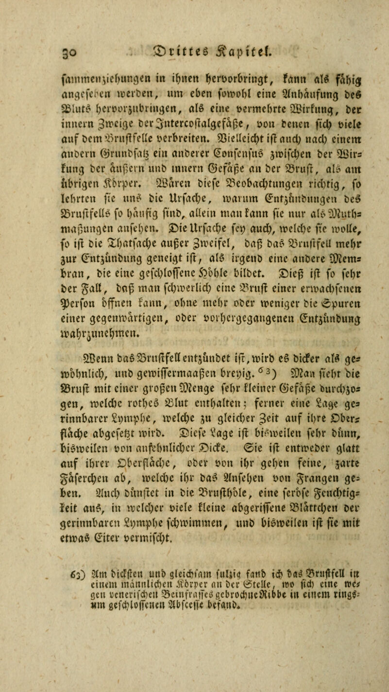fammcuvebungen in ifmen hervorbringt, fann al$ fabtej angefehen »erben; um eben fowobl eine Anhäufung beö 3&lttt$ bervorjubringen, al» eine vermehrte SBirfung, ber innev« 3»eige ber^utercofralgefaße, von benen fiel) t>tele auf Dem iöruflfelle verbreiten. 23ietfeid)tiftaud) nacl) einem onoern ©runbfag m\ anberer (Sonfcnfuö $wifd)en ber 58ir= fang ber aufjern unb mnem ©cfape an ber Söruft, al$ am übrigen Äbrper, SlOaren biefe Beobachtungen richtig, fo lehrten fte um* bic Urfad;e, warum (Ent^inbungen be3 SfrufifeKd fo bauftg ftnb, allein mau fann fte nur al6£ßut&a mafnmgen anfel)cn. £>ieltrfad)e fe« aud), wcld)e fte wolle, fo ift bie £l)atfad;e auger %totiftl, ba$ bat 23ru|tfefl mefyr jur <int$ünbung geneigt ift, als irgenb eine aubere Üftem= bran, bie eine gefcbloflenc SVoble bilbet. £ieß i|t fo febr Der galt, baß man febwerlid; eine SBruß einer erwaebfeneu $>erfon offnen fann, ohne mebr ober weniger bie cpuren einer gegenwartigen, ober vorhergegangenen (ünrjunbuna; wafyr^unefymctu SBenn ba$23ruftfeflenrstmbet ift, wirb e§ biefer aU ge* wbbnticl), unb gewiffermaaßen breiig. ö3) $ftaw fiebr bU S3ru(l mit einer großen Stenge febr Keiner (Gefäße fcurdjjo« gen, weld)c rotbeö &lut enthalten; ferner eim Sage ges rinnbarcr £«mpbe, weldjc 511 gleicher gett auf ihre £)ber* flad;e abgefe&t wirb, SÖiefe V*age ift. bisweilen febr bmm, bisweilen von anfebnlid)er ©icfe. <&k ifl entweber glatt auf ihrer £)bcrfiad)c, ober von tt>r geben feine, garte gaferct)cu ab, weld)e il)r t>a$ gfnfefyen von prangen ge= fcen. »lud) fcimftet in bit 2>rufH)ole, eine ferbfe geuebtigr feit ai\$, in welcher viele Heine abgeriffene S5Iattd;eu oer gerinnbaren Swmpbe fdjwimmen, unb bisweilen ift fic mit etmaö Giter vcrmifd;t. 6j) 2tm biefften mtb gleicbfnm fuljict fatib ich &<t$ $ruflfeU in einem männlichen Äfcrper an Der Stelle, wo fid) eine wa gen ucnerifdwi ScinfrrttTeößcbrodweÄibbc in einem rings- um gefcblojfciun ^bfeeffe befanb*