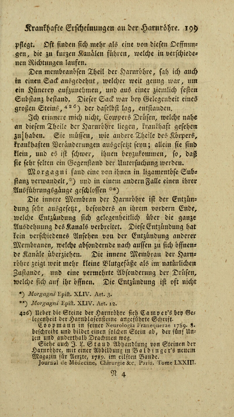 pflegt. Oft ftnben fiel) meljr als eine t>on biefen £5effnun* gen, bie 511 furzen banalen fiteren, ipclcl?e in serfctyiebe* «en 3vid)tungen laufen. Den membranbfen Sljeil ber $)aimb%n, faf) id) mtd> in einen ©aef anSgcbelmt, n?eld;er rocit genug war, um ein Seltnem; aufzunehmen, unb a\x$ einer ^iemltd) feften ©ufejranj beftanb, tiefer ©aef nmr bei) ©elcgeabeit eines großen ©teinS,426) ber bafclbft lag, cntftcmöen. 3d) erinnere micl; nid;t, @owpev§ Brufen, roeldje nafye an biefem Steile ber SOarnrefyre liege«, fvanUyaft gefehlt jujfjaben. <sie muffen, wie anberc Stelle Deö $brperS, franfl)aften sBeranberungen auvgefefct fenn; allein ftc ftnb Hein, unb es ift fc&roer, iljnen be^nfornmen, fo, ba$ fte fe^r feiten ein ßkgenfkmb ber Unterfud)ung werben* Morgagni fanb tinc *>on iljnen in ligamentbfe ©üb* ftanz fcervoanbelt,*) unb in einem anberngalle einen ibrer SluSfübrungSgange gefcfcloflen f*) Die innere Membran ber S)arnrbr)re tjl ber ^nt^uns bung fein* au$gefe§t, befonberS an ifyrem t>orbern Cmbe, n>elcl;e €nt3Ünbung fiel) gelcgenfyeitlid; über bic gan^e 3(u6befynung be$$anal6 verbreitet Diefe Grntsünbung r)at fein öerfd)iebene6 2lnfer)en Don ber @nt$üttbung anberer SDiembranen, welche abfonbembe nael) aufien gu ftd) offnen* be banale über$ieljen. Die innene Membran ber S^arns rbbre jeigt roeit mel)r Heine SSlutgefafe als im natürlichen guftanbe, unb eine vermehrte 2lbfonberung ber Drüfen, roM)t fiel) auf iljr bffnem Die @ntaünbung ijt oft nid;t *) Morgagni Epift. XLIV. Art. 3. **) Morgagni Epift. XLIV. Art. 12. 426) Ucber bie@tetne ber #arnr5l)re fiel) <lainvtf$ &ep ©e* legenbett ber Jparnblafenfietue angeführte ©ebnft- COOpmann in feiner Neurologia Franequerae 1789. 8- befebretbt unb bübet einen fo leben ®ttin ab, ber fünf Un= jen unb anbcrtbalb Sracbmeu wog. @teJ)e aueb 3- & @tauD 2lbl)anMuug tton ©reinen ber Jpawrcbre, mit einer Slbbilbung tu 03 a l b t n s e r'3 neuem SJeagajin für 5lente, 178p. im eilften 23anbe. Journal de MeUecine, Chirurgie See. Paris. Tome LXXIIT.