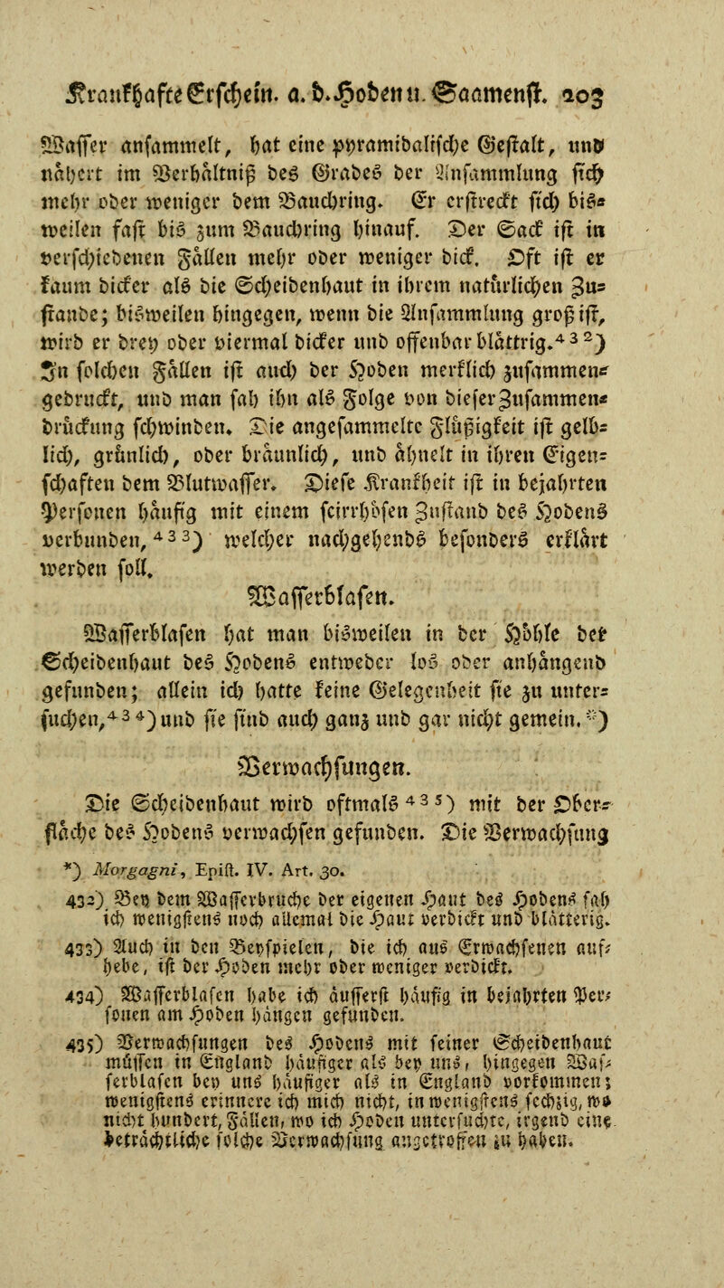 SSfofier anfammelt, bat eine pi?ramibaltfd)e ©eflalt, im» nähert im 5ßerbaltntg be£ ©rabee» ber ^(nfammlung ftcfr mehr ober weniger bem S3aucbring. @r erffteeft ftcl) biö* weilen faft bi6 311m 23aud)ring hinauf, ©er ©aef tft i« t>erfd;iebenen gälten mehr ober weniger tief. £>ft tft er faum biefer als bie <5d)eibenfoant in ihrem natürlichen gus franbe; bisweilen hingegen, wenn \)k Slnfantmlmtg großijt, wirb er brei; ober viermal biefer nnb offenbar blättrig»432) 3n foleben gällen ift anel) ber Stoben merflid) jnfammen^ gebruefr, unb man fal) ihn al£ golge t>on biefer Jnfammen* fcruefung fd)Wtnbetn Die angefammelte glußigfeit ijt gelb* lid), grunlid), ober bräunlich, nnb afynelt in ihren (ürigen- fd)aften bem 83lutwafier* Qiefe Äranf beir ift in bejahrten Q)erfonen bauftg mit einem fcirrt)bfen 3ffaiib be6 S^obcnS verbnnben, 433) welcher nad;gel;enb£ befonber£ erflart werben fotf, Sßafietbfafem QBafierblafen Ijat man bisweilen in ber $}bhk ber ©d;eibenhaut beS 50oben6 entweber M ober anhangend gefnnben; allein idj hatte feine Gelegenheit fte ju unter« (ud;en,434)unb fte (ütb and) gan$ nnb gar nic^t gemein,) Sßerwacfjftmgen. £)ie ©cbeibenhaut wirb oftmals435) mit ber £>bcr« flß#e be^ 5?oben3 t>erwad;fen gefnnben. T>k S3ern>ac^ftmg *) Morgagni, Epift. IV. Art. 30. 432) 85eu bem SBafievbrucbe ber eigenen Jpaut be$ Jpoben^ fa«& ich wenißjtenl noch aücma-l bie ipaur oerbieft unb blatterig. 433) Stnch Öl ^\\ Q3et>fpieien, bte ich aus ^machfenen anfc hebe, tß ber tytötn mehr ober weniger »etöteft. 434) Sajferbiafen habe ich äufferft bäuf/g in bejahrten $eiv fouen am Jpoben hängen gefunben. 435) ^ertuachfungen be3 #oben$ mit feiner tSeheibenbaut muffen in (gnglanb häufiger al$ bep iw$, hingegen SBafc ferblafcn ben un£ häufiger als in Snglanb »orfommens roentgjtcn^ erinnere ich mter) nicht, tnroemgjfens fechstg,n>* nid)t hunbertSäUettr wo ich ipobeu unterfudne, irgenb ein« freträchtüdje folche SScrroachfung ansctvoffw s« Wen.