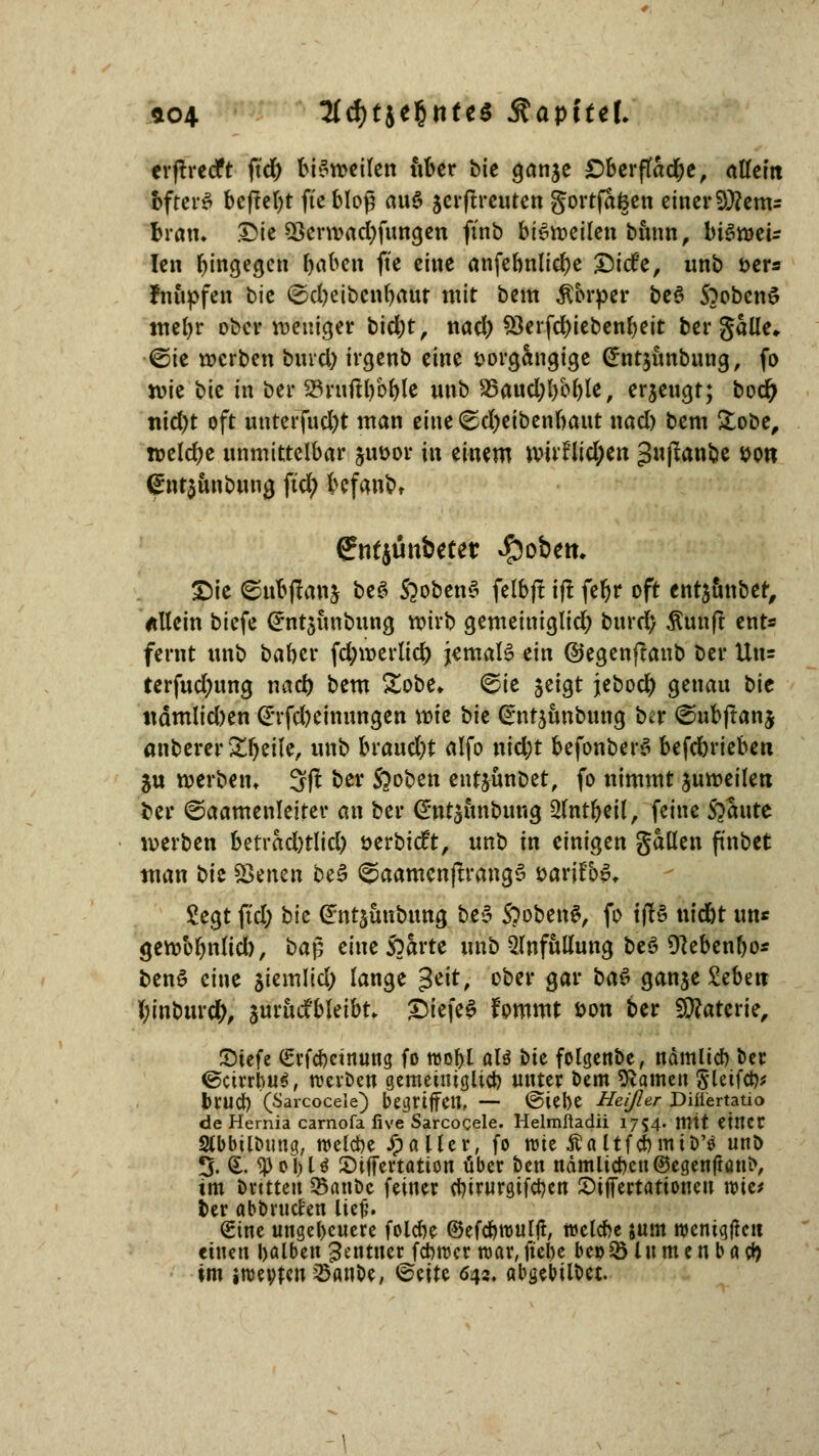 *04 Hd)tht$ntt$ SbtpiUl erftrecft ftd) bisweilen über bk ganje £>berftad)e, allem bfterS beftel)t fi'c bloß au6 jerftreuten gortfafeen einer 9)?em= brau. £ie 5krwad)fungen ftnb bisweilen bimn, biswei- len biegen baben fte eine anfebnlid)e £5i(fe, unb oers fmipfen bk ©cl)eibcnt)flut mit bem Äbrper beS S^obenS meljr ober weniger bid)t, nad) 33erfd)iebenbeit bergalle,. ■@ie werben bind) irgenb eine sorgfotgige @nt$itnbung, fo wie bie in ber 23ruftl)bble unb S5aud;l)bble, erzeugt; boer) nid)t oft unterfucfyt man eine (Sdjeibenbaut nad) bem &obe, weldje unmittelbar &ut>or in einem wtv?lid;ett guflanbe »ort <£nt$unbuna. fid; befand ffntjünbeter $obem £)te ©ubtfanj beS S^obenS felbjt i(I fer)r oft entauttber, allein biefe (*nt$unbuna, wirb gemeiniglid) burd) Äunft ents fernt unb baber fd;werlid) jemals ein ©egenftanb ber Uu= terfud;ttng nad) bem Sobe» ©ie jeigt jebocl) genau bie ttämlid)en (E'rfd)cinitngen vok bk Sntjunbung ber ©ubftanj anberer Steile, unb bvaudjt alfo nid;t befonberS h^dnkhm Su werben» 3(1 ber Stoben ent$ünbet, fo nimmt juweilert fcer ©aamenleiter an ber @nt$unbung 2lntbeil, feine Staute werben betrad)tlid) öerbieft, unb in einigen gallen ftnbet man bk Seiten beS <$aamen|Trang$ öarjfop, Segt ftd; bk Crntjunbung be£ SoobenS, fo tf!6 tttebt un* gewbbnlid), ba£ eine Sparte unb 2lnfulUmg beS Dlebenbo« benö eine siemlid; lange %t\t, ober gar ba$ ganje £ebnt fyinburcfy, juruifbleibt, £iefe$ fommt öon ber Materie, JDtefe Srfcbctnung fo roobl als bie folgenbe, ndmlid) ber ©ctrrbu*, werben gemeiuiglicb unter bem Hainen §letfcfc DMCl) (Sarcoceie) begriffen, — @tebe Heißer JDiitertatio de Hernia carnofa iive Sarcoceie. Helmfladii 1754. mit Ctltcr Slbbilbmtq, roelcbe Stallet, fo wie Aaltfcbmtb'tf unb J. £• ^3ol)U Stffertatton über Den nämücbeu@egenftani>, im örttteu 25anbc feiner ebirurgifetjen SijTertattonen wie* ber abbruclen lief?. Sine ungeheuere folebe ©efcbroulji, welcbe jum weniqftctt einen balben Rentner febroer war, ftcl>e bepSÖ In m e n b a fy im iroeofen ^anoe, ©cite 642. abgebildet.