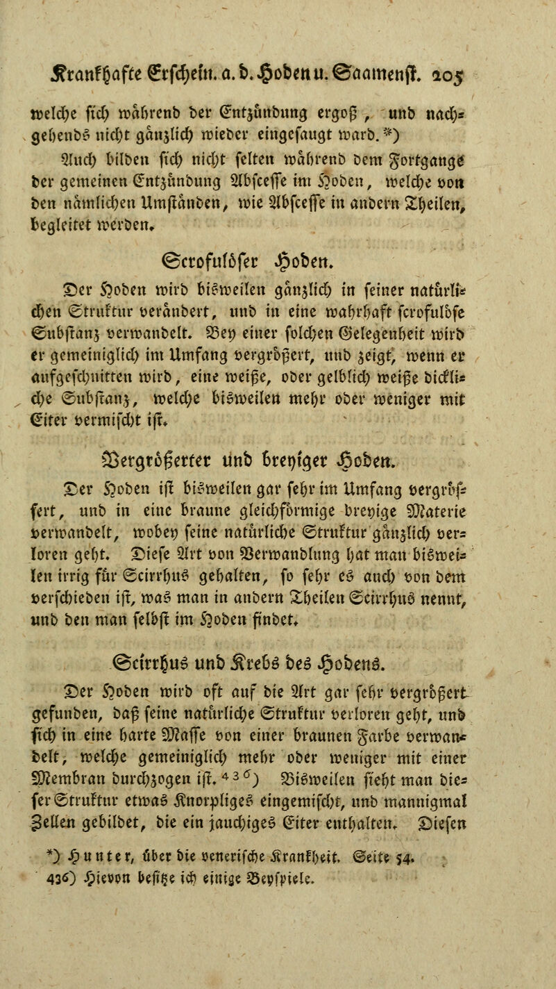 «>eld;e ftd) wabrenb ber @nt$ünbung ergoß , unb nad)* gebenbS nid;t ganjlid) wieber eingefaugt warb. *) 9Utd) bilben ft'cfy nid;t feiten wabrenb Dem gortgattgg ber gemeinen €nt$ünbung $lbfcefie int Stoben, weldje sott ben namlidjen Umßanben, wie 2(bfceffe in anbern Steilen, begleitet werben, ©ctofuföfec Jjpobett. ©er Sooben wirb bisweilen gan^lid) tn feiner natürli* d)en (Etruftur t>eranbert, nnb hx eine wafyrljaft fcrofulbfe ©ub|tan$ serwanbelt. 23e» einer fold;en (Gelegenheit wirb er gemeiniglid) im Umfang vergrößert, nnb ^eigt, wenn er aufgefd;nitten wirb, eine weiße, ober gelblid) m'x$z bicfli* d)e ©nbjtanj, weld;e bisweilen meljr ober weniger mit (Eiter t>ermifd)t ifx* ^ergtofertet tinb faentget Äoben. ©er S)oben i(! bisweilen gar feljr im Umfang bergrbf* ftrt, unb in eine braune gleichförmige brem'ge Materie i>erwanbelt, wobei) feine naturlid)e ©truftur gan^lid) t>er= Ioren gefyt. ©iefe 2Jrt öou Sßerwanbltmg f)at man bi&mfe Jen irrig für ©cirrfjttS gebalten, fo feljr eö and) $on ^xn »erfebieben iff, w>a$ man in anbern Xhcikix <scirrl;u$ nennt, nnb ben man felbft im Soobett fitnbet«. @cttt§u6 unb $teU be£ Jjpobenä. ©er Sooben wirb oft auf t>k $lvt gar feljr bergroßert gefunben, ba§ feine natürliche ©truftttr verloren gel)t, unb ftcf> in eine garte 29?afie t>on einer braunen garbe berwan* fcelt, welche gemeinigltd) mebr ober weniger-mit einer fjftembran burd)äogen iff,4 3 6) «Bisweilen ft'eljt man bic* fer@tru!tur ttxva$ knorpliges eingemifdn, unb mannigmal gellen gebilbet, bk ein jauchiges (Eiter enthalten, ©iefen *) Runter, über bie senerifebe Äranfbe-it <BüU 54. 430 J&ievon befi'Se icb t\\\\%i SBepfaiele.
