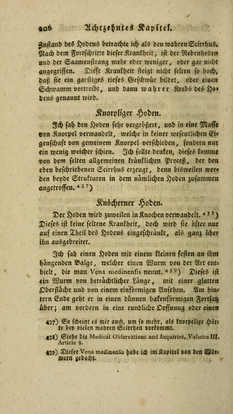 Juflaub be$ S^obenS betrachte id) dli benrcabren(£cirrbu3,. «ftad) bem gortfd;ritte tiefer ftnmtyett; ift btr Dtebenbobctt «üb ber ©aamenjürang mebr ober weniger, ober gar nicfyt angegriffen, £icfc töraiifycit feeigt nid)t feiten fo bod;, &ajj fte ein garftigei? tiefet Giefdnviir bilbet, ober einen ©cbvoamm vortreibt, unb bann voaljrer $rcb6 öefl Sjo* fcen$ genannt voirb. Änorplyer pöbelt. 3$ fat) ben 5)obcn fel;r vergrößert, unb in eine üttaffe eon Knorpel öerroanbelt, weld;e in Feiner roefeittltcfjcn Gri* genfd;aft oon gemeinem Knorpel serfclucben, fonbern nur ein wenig weicher fd)ien. 3d) fotlte benFen, biefeS Fomme i>on bem feiten allgemeinen FranFlid;en sproceß, ber beu eben befd;riebenen ©crrrlmS erzeugt, benn bisweilen wer* fcen bct;be ©truftureit in bem namlid;en Spoben jufammcu angetroffen»437) ÄttScfjerner fiofcett. Der Stoben wirb zuweilen in$nod;ent>crwanbcu\ 43 8) DiefeS ift Feine feltene .ftranFbeit, bod) wirb fte öfter nur auf einen £beil beä ßobcnS eiugefd;ranFt, als ganj über ibn ausgebreitet. 3d) ^ab einen Sooben mit einem Heilten feften an Um fjctngenben S?alge, weld)er einen £öurm Don ber Qlrt ents bielt, t)k man Vena medinenfis nennt.439) £>iefes i|t ein SBurm öon betrad?tlid)er £angc , mit einer glatten £>berflad)e unb von einem einförmigen 2lnfcbcu. 31m bin- tern (*nbe gebt er in einen bannen baFenfbrmigen gortfafe über; am twrbcrn in eine runblicbe ©ejfnung ober einen 437) ©0 febetnt et mir <uicb, um fo mehr, aU fnorpeitge £är* te bep rielen maljren ©ctrrben sorfommt. 438) @iel)e Die Medical Obfervations and Inquiries, .Volume W. Article 8. 439) tiefer Vena raedinonüs foabc iti) imÄajntel wti Un $2üv