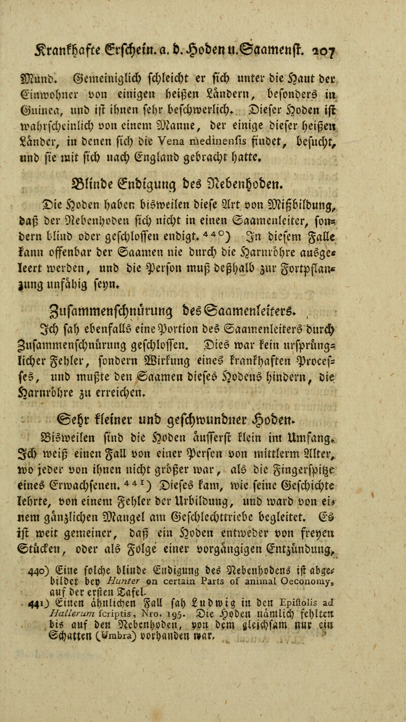 ffö'unb* ©emeiniglid) fd;leid)t er ftdb unter bic 5^aut ber €imt>obner fcon einige« beißen Sanftem, befonberö tu ©uinea, unb tfl innen febr befd)merlid;* Diefer S?oben i(l w»a6vfd;einlid; oon einem SQtanne, ber einige biefer Reißen Sauber, in benen ftd) bie Vena medinenfis ftnbet, be\ud)tf unb fte mit ftd) uad? £nglanb gebrad;t Ijatte. 3Mtnbe ffnbtgurtg Öe5 3te6en§obett. £)ie Stoben ()aben bi£meilen biefe 2(rt oonüjftipilbung, baß ber Diebcnljoben ftd) nid)t in einen ©aamenleiter, fon* bern blinb ober gefd;lofifen enbigt, 44°) 3n biefem galle Jann offenbar ber ©aamen nie bureb bie S^arnrobre auSge* leert werben, unb bie $erfon muß beßbfllb jur gortpflan« jungunfabig fepm Sufammettfcfjttürung be£ @aametifefter& . ^d) fab ebenfalls eine Portion beS (Saamenleiterö burd) 5«fammenfd)nurung gefd;lofien. £)ie£ mar fein urfprimgs Iid)er gebier, fonbern SBirfung eine» tYanfrjaften $rocefs fe3, unb mußte btn ©aamen biefem SoobeuS fymbern, bie Sfrarnrbbre ^\ crrei$etn @e£r ffeinetc unb gefctyroimbner Robert. S5i»mei(en ftnb t>lc Stoben aufferfl Hein im Umfang». Sd) meiß einen galt öon einer Werfen t>on mittlerm QUteiv tt>o jeber öon ifmen niebt grbßer mar, aU bic gingerfpi^e eines (^rmadjfenem 441) £)iefe£ fam, wie feine (S>efd)id)te lebrte, sott einem gebier ber Urbilbung, unb marb t>on tu nem ganjlidjen Mangel am @efd)led)ttriebe begleitet. <£% ijt mit gemeiner, ba$ ein S)oben entmeber t>on freien ©tuefen, ober al£ gölge einer sorgangigen ^ntjünbung,, 440) Sine folcbe Minoe €ttbtstma be$ sftebenbo&enS tj! abge* Ütlbet bep Hunter ©n certain Parts of animal Oeconomy8 auf ber erften £afel. 44O ^inen dbnltcben Sali fab £ubn>ta in öen Epiftoiis ad Hallerum feriptis, Nro. 195. Sie ipODett ndtttltcb fel)ltett bt$ auf ben sftebenljüoen, von bem ßle$#f«m nur ei» @(b«tten (,¥rabra) wr&anbeu war.