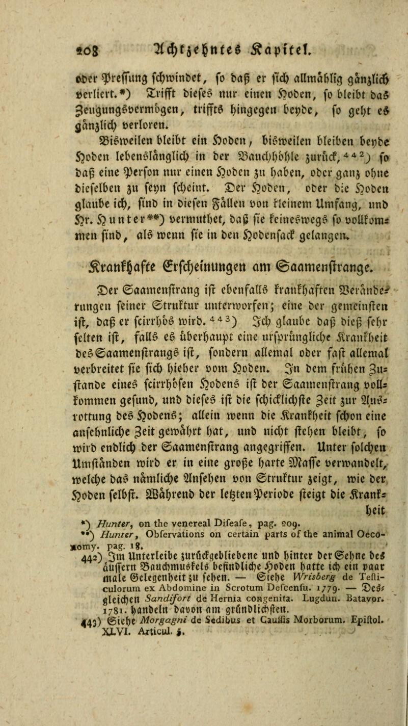 aber spreffimg fdjwinbet, fo brtg er ftd) allmablig gan$lic{> »ediert.*) trifft biefeS nur einen Stoben, fo bleibt ba& JeugungSöcrmbgen, trijftfl hingegen benbe, fo gel)t e$ ganjlid; verloren. S3i$weilen bleibt ein Sieben, bisweilen bleiben be*;be S)obcn lebenslänglich in bei* 23aud;l)bble auritcf,442; fo bafs eine 9>erfon mir einen ftoben ju b«ben, ober gan$ o()tie bicfelben ju femi fcl>etnt» Der1 ftuben, ober bic Stoben glaube td), ftnb in Dtefen fallen »on ricinem Umfang, unb Sor. 5}unter**) öerniurbet, baß fte fcineSwegS fo öoltf'onu tuen ftnb, als wenn fte in ben Jjobcnfatf gelangen» Ätanfl&afte €rfcf)etntmcjett am ©aomenffrancje. £)er ©aamenftrang ijt ebenfalls franf'baffcn Se'rättöei ruugen feiner ©trurtur unterworfen; eine ber gemeinden ifr, t>a§ er fcirrl)bS wirb. 443) 3d; glaube ba$ bieg febr feiten ijt, falls eö überbauet eine urfprunglidje ÄranFbeit beS<£aamenftrang6 ift, fonbern allemal ober faft allemal Derbrettet fte ftd) lieber com Sooben. 3'n bem fritben $iu ffanbe eines feirrbofen S?obenS ift ber ©aantenffrang soll* fommen gefunb, unb biefeS ift ^k febiefliebfte Jett jur typte rottung bei? S?oben6; allein wenn t^ic $ranF()eit fdjon eine anfcbnlid;e %tit Qtxohfyvt bot, unb nid;t ftctyen bleibt, fo wirb enblicb ber ©aamenftrang angegriffen. Unter fold;en Umftanbcn wirb er in eine große barre 9)?affc tmwanbelr, weld;e ba$ namlidje 5lnfeljen t>on ©truFtttr $eigt, wie ber Stoben felbft. £Babrenb ber legten speriobe fteigt t)k RvanU beit *) Hunter, on the venereal Difeafe, pag. 209. ••) Bunter, Obfervations on certain partsofthe animal Oeco- »omy. pag. ig. 442) 3m Untcrleibe juti'icfyebltebcne nnb btttter ber ©ebne be* puffern 55aucbmuefel$ bejutöliebe Jpobeti bflttc ich. ein paar male ©elegcnbeit 511 [eben. — (Stehe Wrisber'g de Tefti- culorum ex Abdomine in Scrotum Dercenfu. 1779. — £)C$( gleitet! Sandifort de Hernia congenita. Lugdun. Batavor. 1781. banbeln baüott nm grfmblicbfteit. 443) ©lebt Morgagni de Sedibus et Cauiiis Morborum. Epiftol. X1VI. Articul. $,