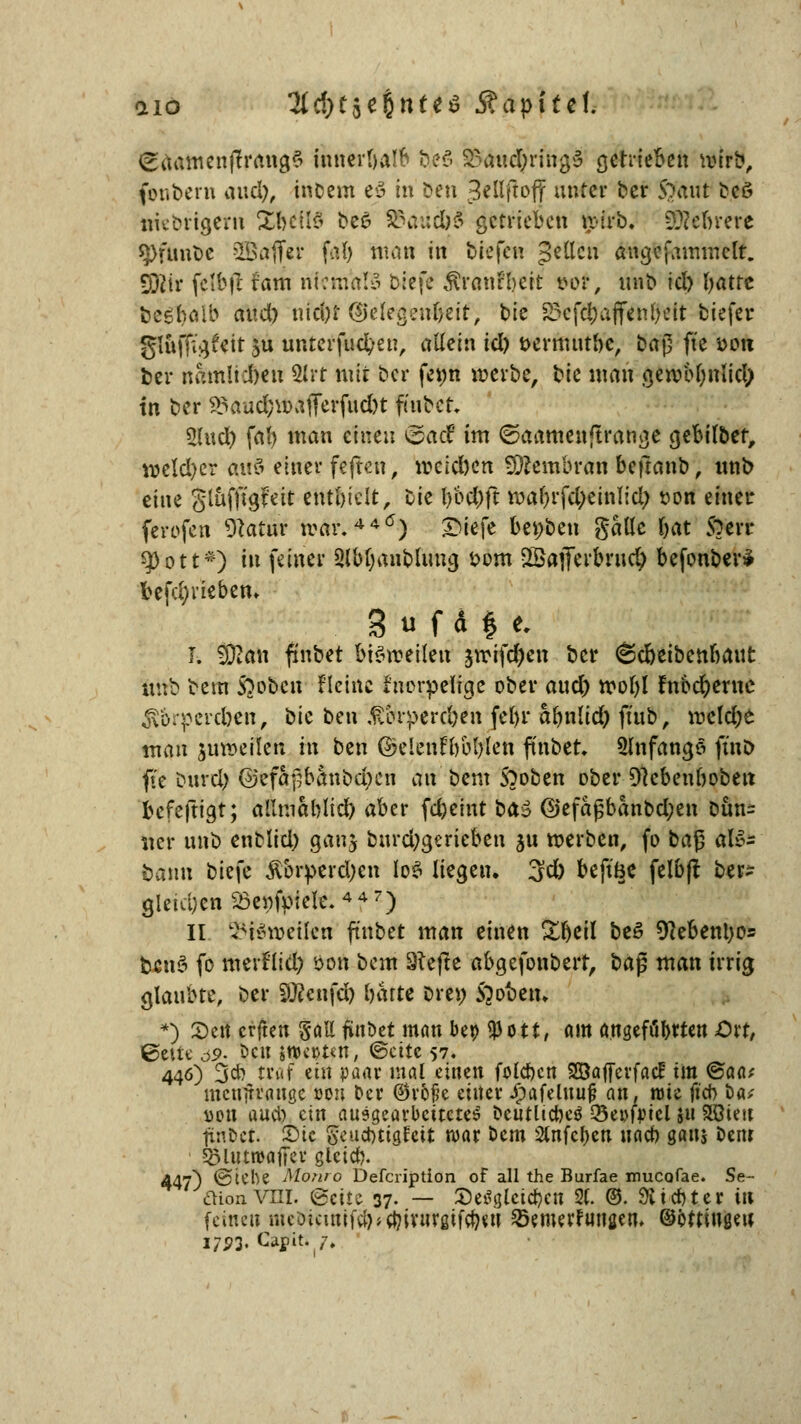aiö 3(cf)t$e§ttte$ Kapitel gaamenjlrangS innerhalb b,<?6 &äw$r\ty$ getrieben wirb, fenbern and), incem e3 in Den ^ffojf unter ber 5*>aut t>cö mebrigern %Wl& bee- &\tudb§ getrieben wirb. 9Kel>rere $Pfunöe Sßaff«? f«Ö nnin in biefen gctlcu angcfammclt. Sfötr fclbil fam niemals biefe Äranf&ett t>or, unb id) batte bcebeüb audo uid)t (Gelegenheit, bie 23cfd;äffenfteit biefer gluffigfeit ju unterfud/eu, allein icl) t>ermutbe, bap fte fcon ber namltdmi 2lrt mit ber fe»n werbe, bie man gewobnlid; in ber $Saud;waflFerfud)t fiubcr. 2lud) fab man einen &ad im ©aamenftrange gebilber, weld)er an& einer feften, wcld)en Membran beftanb, unb eine glufftgfcit entbleit, bie l)bd)ft wabrfd;einlid/ son einer ferofen Statur war.440) £iefe beüben galle bat $?err qOott*) in feiner Slbtjanblimg bom SSafiferbrud} befonber* befd;rieben. S u f d $ e. I. SKati fmbet bisweilen jwifd)en ber 6d)eibenbaut unb bem Stoben fleinc tnorpelige ober aud) wol)l fnöcr)erne £6rperd>cit, bie ben £&rperc&en febr abnlid) ft'ub, weld;e man juweilen m ben ©elenfbbblen finbet. Slnfangö ftnb fte bureb ©efapbanbd^cn an beut S)oben ober Dtcbenboben befeftigt; allmablid) aber fdjeint bfö @efagbanbd;en Dun= ner unb enblid) gan$ burd;gerieben 51t werben, fo ba§ alo- bann biefe Äbrperdjen loS liegen. 3d) beft'Be felbfl ber- gleichen 23cpfpxclc. 447) II feldweüeri ftnbet man einen Zfyil be3 9?ebenl)o= bcitS fo merflid) öon bem 8tejte abgefonberr, ba$ man irrig glaubte, ber 50?enfd) batte Dre» Stoben. *) Seit erfreu §all finbet man bei> tpott, am angefügten Dxt, ©eilt ö9- öcit jrocßtttt, ©eitc 57. 446) 3* traf ein paar mal einen folcbcn SSaffcrfacf im <&aat mcnjtvöuge oeu ber ®v5fe eitler Jpafelituj? an, roie fteb bat i)pu aueb ein ausgearbeitetes beutlicbeö Q3ei>f|?tcl s« Störnt fÄUt £>ic geuebtigteit war bem 2tnfcr)en uacb gan$ bem Sölutwaffev gleicb. 447) ©iebe Moriro Defcription of all the Burfae mueofae. Se- aionVHI. (Seite 37. — Se^glctcbeti 2C. ©. Siebter in feine» meoicutifajjcbivnrgifcbeu ^Bemerfungen, ©ottiugeu 1791- Ca|tfti 7.