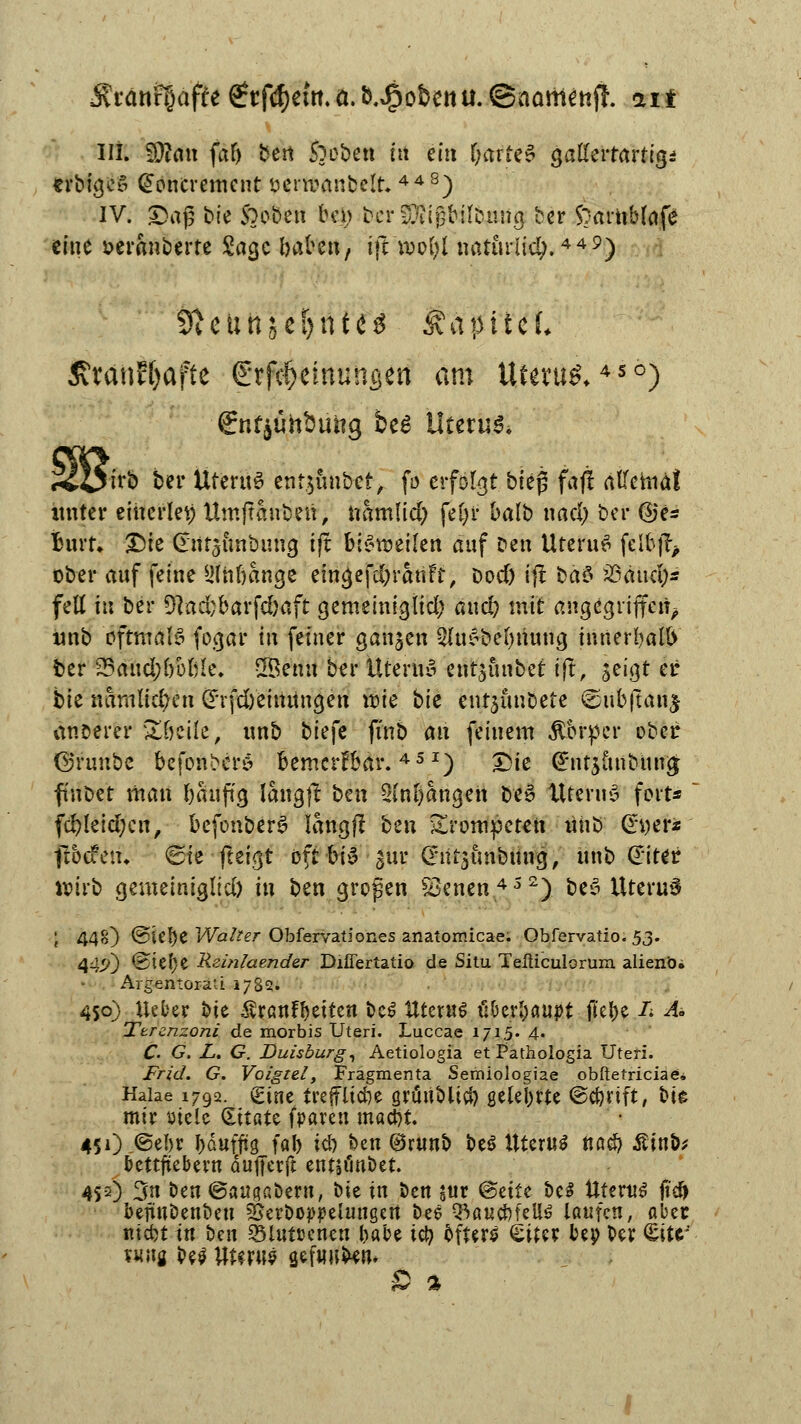 crbigcS Gfoncrement oenoanbclr. 44S) IV. Dag bie Stoben bei? ocrfföißbil'bMig ber 5arnblafe eine oeranberte Sage baten/ ift voofyl nattultdj.449) tfteunse&ntcs Kapitel ßranEfyaftc €rfc§einunßen am Uferu^450) irb ber UferttS enfjunbet, fo erfolgt bieg faf! allemal imter einerlei) Umftanben, namfid) fe§r balb nad) ber ©e= Burr* £)ie Cnitäunbung tft bisweilen auf Den UteruS fclfcfo ober anf feine L'lnbange eingefd)t'atiFt, Dod) ij! bad jßäud;*' fell in bei* 9}ad;barfd)aft gemeinigÜd; and? mit angegriffen^ tmb oftmals fogar in feiner ganjen 2lu*bel)itung innerhalb fcer 23aud;l)üljk\ SBenn ber ütenu* entjnnbet ift, seigt er bk nämlichen £*rfd)einttngen itie bk entjunbete ©ub|uut£ anoerer Xfoik, nnb biefe ftnb an feinem Körper ober ©runbe befonbetä bemerfbar.451) Die <£nt$uitbitn# ftnbet man bauftg langjt'ben Slnßangeh be§ Itteruy fort*  fcfcleid;cn, befonberS langft bm trompeten uhb dyer* ftoefen* «Sie fteigt oft bi^ gur @*itr$an&iin'9, nnb Giter wirb gemeinigltd) in ben großen Sknen452) be3 Uterus ; 448) ®iel)e Walter Obfervationes anatomicae. Obfervatio. 53. 44.J-0 ©ielje Rzinlaender Diüertatio de Situ Teßiculorum alienö. Argentoräü 1782. 450) Ueber bie $ranfl)etten beS Uterus überhaupt jkl)e /; A± Ttrcnzoni de morbis Uteri. Luccae 1715. 4. C. G. L. G. Duisburg, Aetiologia et Pathologia Uteri. Fr id. G. Voigzel, Fragmenta Semiologiae obftetriciae. Haiae 1792. <£int treffltc&e grüublici) geteerte ©c&rtft, bie mir uiele (Ettate fparen mac&t. 451) @el)r J)äuffta, fal) icb, ben ®runb beö Uterus ttö$ £inb* bettfiebern dujferft entsiinbet. 4SO 3n ben ©angabern, bie in ben a«r @ette bc$ Uterus jtef> bejünbenbeu Öerboppelungert bee QSaucbfeUö laufen, aber ntefet in ben Sßlutccnen babe icfy öfters Sitcr bep ber (Eitr' vuutf bes Uterus gefüllten* ß %