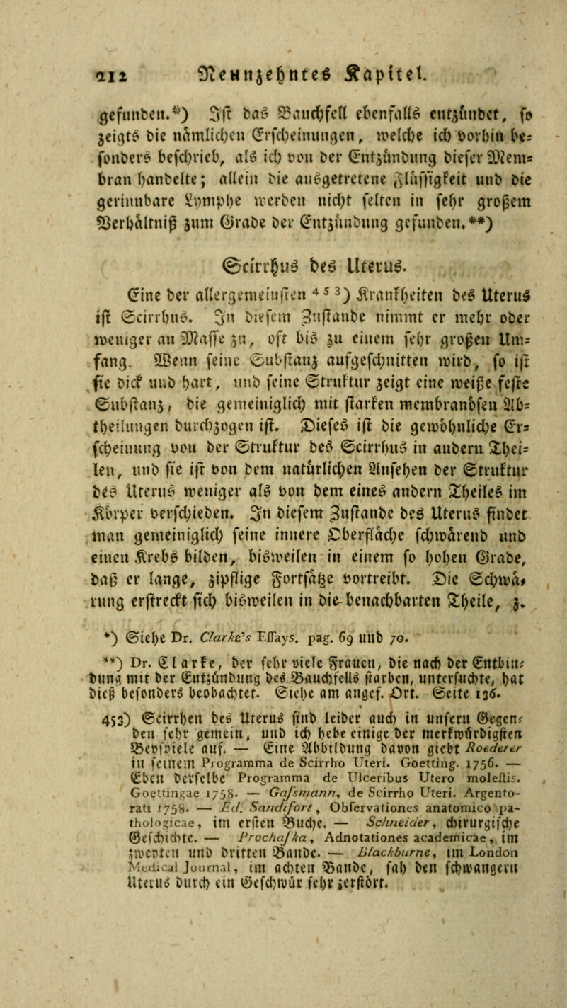 «212 9teHti$ef)nte$ Äapitel. gcfunben.*) 3ft fort SSaue&fcfl ebenfalls cut$unbet, fo jetgtä bie nämlichen (Jrfdpeimtngen, meld)e id) fcorbin be= fonbers befcljricb, all id) t>on ber Crutjunbtmg biefer SWenis bran Rubelte; allein bie ausgetretene (yüfft'gFeit unb bie gerinnbare £nmpl)c Kerben nid)t feiten in fefyr großem *Serbaltniß jum @rabe ber (*nt$uubuug gcfunbeti.**) ©ctrrjuö be$ Uterus. Crine ber aUergememfren 45 3) &ran?$eiren b<?$ Uteru$ i(! @cirrf}ft& 3» b'te'fem 3'iftanbe nimmt er mebr ober weniger an $Dfaffe $u, oft biä &u einem febr große» Um- fang. 2Benn feine (©ubflanj aufgefd;nitten mirb, fo iji ft'e Die? unb fyaeij, «nb feine ©rruFtm- jeigt eine meiße fefre ^ubftanj j t^'u gemeiniglici) mit ftarfen membranbfen $lb; tbeiinugen burd)3ogen ift. £)iefe» ift tit gewöhnliche G:v= fd;eiuuug i>ou ber ©trttftur be3 ©cirrbnö in anbern Zei- len, unb ft'e ift Don bem natürlichen Slnfeben ber ©trnftnr b*3 Uterus» weniger als Don bem eines anbern £beile$ jm Körper t>erfd;ieben. 3n biefem ^nfranbc beö Uterus» ft'nbet man gemeinigltd) feine innere £berf(ad;e fd;roärenb unb einen .firebS bilben, bisweilen in einem fo boljeu Grabe, baß er lange, zipflige gortfaöe vortreibt. Die <Sd;tva# rung erftreeft fiel; bisweilen in bie-beuad)barten Steile, |, *) ©tebe Dr. Claras Eflays. pag. 69 ltub 70. **) Dr. £larfc, ber febr viele grauen, bie nacb ber Stttbiu? bumi mit ber (Eutjünbuug be$ 25aud)fcU$ ftarben, unterf-uebte, l>ac btejj befonberö bcobadnet. <£tel>e am angef. £rt. @eite 13^ 453) ©ctrrben bes Uterus fiitb leiber aueb in unfern ®egcnv beu fc!)r gemein, unb icb bebe einige ber merfrtnlrbigften 95e»fPtele auf. — £tne Stbbilbung bacon giebt Roederer tu fctliem Programma de Scirrho Uteri. Goetting. 1756. — (£bcil Dcvfelbc Programma de UJceribus Utero moleftis. Goettingae 17 5.S- — Gafsmann, de Scirrho Uteri. Argento- rati /75b- — r.d. Sandifort, Obfervationc.s anatomico pa- thologicae, im erfreu Q5ud)e. — Schneider, cbirurgifcbe ©efcbichtC. — Prochajka, Adnotationes acadernicae, im $n>CDtcU Ul\\> britteu Q5ailbC — Blackburm% im London MedicslJournal, im adnen $5anbc, fab ^n febwangew Utetu» bittet) ein ©efcbroür fel;v jerftört.