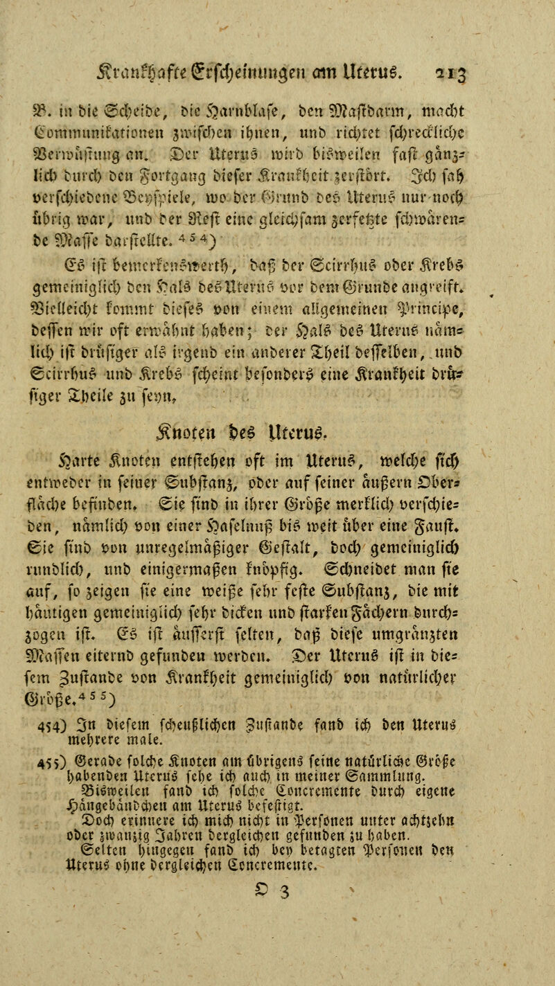 2*. in bk gcbelbe, btc Jjarnblafe, bcn 3Q?ajtbarm, madbt Gommunifafionen suMfcbcn it>uen, unb richtet fcfyrealtcfyc aSerwiijumg an. £)er Uterus wirb bisweilen fafl gan^ Iid> burd) bcn gortgaug Mefer £raufbcit-jcffl&rt. 3d) far) *>erfd)iebene Schiefe, \m bcr <%mib Des UteruS nurnod) übrig war, unb ber Dxeft eine gleid;fam gerfefetc fd)waren= be Stoffe barfrcUte. 4 5 4) £6 i\i bemcrFenSwerttj, tag bcr ©cirrfyuS ober $rebs gemeintgHd) ben ftalä beSUtmtö öor beut ©runbe angreift«. 33ieÜeid)t fotfmtf biefeS twn einem allgemeinen principe, beffen wir oft erwabnt baben; ser 5}afö beS Uterus natu« Iid) ift britjTgef alv irgenb ein anberer £l)ei! beffelben, jinb ©cirrbuS unb £reb£ fcfyeint befonber£ eine ^ranr^eit bru? ftger Zbcik 2jtt fegn* Änofen fceS Uterus Sparte knoten entfteben oft im UteruS, weld;e ji'cf) entweber in feiner ©ubffanj, ober auf feiner augern Obers flacbe befmben. (gie ftnb in ibrer ©rbge merflid) t>crfd;tc- ben, namlid) fcon einer Soafehmjj bi& \x>zit über eine Sauf!« ^ie ftnb t>on unregelmäßiger ©eftalt, bod; gemeiniglid) runblid), unb einigermaßen ntopftg. ^djneibet man fte auf, fo jeigen fte eine weige febr fcfle <£>ubflan$, bte mit bautigen gemetuigiid) febr biden unbftarfengadjern bnrd)s Sogen ift. Qr3 ift aufferft fetten, ba§ biefe umgran$tert 5DtaiKu eiternb gefunbeu werben* &er Utcru$ ift in bic* fem 3ul^n^e *>°n ÄranflEjeit gemeiniglid) *>on naturlid;er @r&ge.4SS) 454) 3« biefem fd?eu#ltc^en guftan&e fanb idC> ben Uterus mebrere male. 455) ©erabe folebe Änotert am-fibngens feine natürliche ©refe babenben Uterus febe icb aueb tn meiner (Sammlung. SöiSroeileu fanb icb folebe donevemente bureb eigene Jpdngebdubcbeu am tttcruö befefrigt. 2>ocb erinnere icb nücb niebt in ^erfonen unter acbtjebn ober jroanüg 3<*bren bergleict)en gefunben ;u baben. (gelten hingegen fanb icb be» betagten $erfouett ben Uterus ebne bergigen dencremeute. £ 3