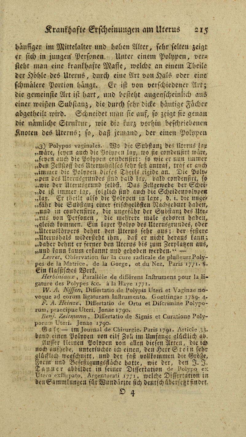 fyanfujer im Mittelalter unb ßoljen 2ütcr, fefyr feiten jci<j.t er \id) in jungen ^erfonen. Unter einem Q)oh;pen, t>er- fteöt man änc franf'fyafte SÄaffc, roekfoe an einem £()et!e t>er 5Tbf)(c be$ Uterus?, bnrdb eine 2lrt t>on &afö ober eine formalere Portion bangt* gr ijt t>on t>erfd)ieöener 2lrf; bie gemeinjte 3lrt ij! f>avt, unb beftefyt augenfd/einlid) aiv$ einer weißen ©ubpanj, bte burd) fel)r biefe kantige gad)ej? abgeheilt wirb. €)d)«etbet man fte auf, fo i(\§t fk genau bie namlidje ©trnfmr, wie bis furj öorfyui f>efd;riebcnett Änoten be£ üteruS; fo, üafi jemanb, ber einen ^otypeu „3) Polypös vaginales. SJßo bte @ubj!an| bei Uterus löjj „wdre, fepen aud) bic $ol»j>cn lar, wo fte conbeufirt wäre, „fcoett aud} bte^etypeu ccnbenft'rt: fo tt)ie et nun immer „Den geüfipjf bt$ Wmmhaltcß fcl>r feft antraf, ixo.i er aüd) „immer bte Molopen bUfe$ StbeiU vtgtbe an, SJtc $olo* „pen beitttertf^grtmoB jroö fcalb U:c, balb cpnbenftrt, fo „nue ber Uternlgi^mb felbji. 2>as geügewebe ber @d)et: „be ifi immer lap, fotgüd) ftnb aud) bie ©cbetbeupol&peit „la^. €r ttjetlt alfo bie ^olppcn in lajce, b. t. bte unge* f „fdbr bte ©ubfiauj einer frtfcbaelöfien Sftad)gebart babeu, „unb in conbeuftrte, bie ungefähr ber ©ubftanj beö Ute* „ru$ tum ^erfonen , bie mehrere male geboren babeu, „gletd) fommen. €in larer $ol»p bei ttieru$grunbe$, ober „tttcru^örpcrö befutt ben Uterus fel>r aus; ber fefterc „Utet'usf)al0 roibevfie&t ibnt, bafj er ntd)t fterauö fatut; „baber bel)ut er ferner ben Uterus bi$ jutn gerpla^en aus, „unD fann £aum erfannt unb gehoben werben-'4 *r Z>ei'ret, Obfervation für la eure radicale de plufieursPoly- pes de la Matrice, de Ja Gorge, et du Nez, Paris 1771. 8» Ctn Uatfifäct Sfcerf. Herbiniaux*., Parallele de difierens Inüruraens pour la li« gature des Polypes &c. ä la Haye 1771. W. A. Ni/Jen, DilTertatio de Polypis Uteri et Vaginae no- yoque ad eorum ligaturam Inftrumento. Goettingae 1789« 4- F. A. Heinze, DilTertatio de Ortu et Difcrimine Poiypo- rum, praeeipueUteri. Jenae 1790. Benj. Zeitma?in. DilTertatio de Signis et Curatione Poly- porum Uteri. Jenae 1790. ©a fc — tm Journal de Chirurgie. Paris 1791. Article 33, banD einen ^olppen oon etlf ^otHm Umfange glücllid) ab. 3lujFer f leinen $olwett oon allen t>U\m Slrten, bte td) nod) aufgebe, unterfuebte tcb einen, ben J3err @ t e t n felyr glücf(id) wegfdjnitt, unb bei* faft ooUfommcu bie ®rb^ef Sonn nn^) ^efeftigungßjTdcbe l>atte, w>it ber, Un 5.5. Saliner abbtlDet tu feiner 5)ijfertation «^e Poiypo ex Utero exßirpato. Argentorati 1771, Wetd}e S)i|fertattOtt tit beu@ammümgeu furSßBunbdrjte ftd) beutfvbübcrfejjtftrtbet. D 4