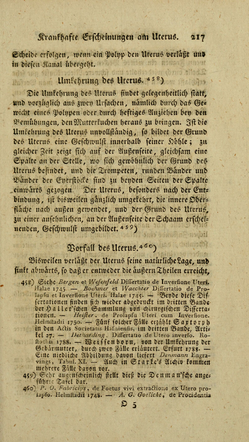 ©djeibe erfolgen, voenn ein ^Ooh;p ben UteruS »erlagt unl in biefen Jvanal iibergc^t. Umfc$ruttg beö Uterus 458) Die UmM>rung be>3 UteruS ftnbet gefegenfyettlid) ftatr, unb »orjuglid) ai\$ qIvc\) Urfad)en, namlid) burd) üa$ ©e* n>icl>t eine£ $>ol»pen ober burd) IjeftigeS 2ht$iel)en oev) ben 9*emubmigen, ben33hitrerfud)en beraub ju bringen. Sßbie Umfebrung be$ Ufeutö unfcottjlanbig, fo bilbet ber ©runb bes Uteruö eine ©efdfrnnilft innerhalb fetner Sobfyle; §u gleicher g^tt ?ctgt fiel) auf ber 21ugenfeite, g(eid)fam eine ©palte an ber ©teile, yoo (Yd) gerobbnlid) ber ©runb be§ ttterue> befinbet, unb bie trompeten, runben S&anber unb 2utnber ber (h)erftbd:'e füiö ^u berjben leiten ber ©palte einwärts gebogen. £er UteruS, befonberö nad) ber (I*nts binbung, ijt bisweilen ganjttcfy nmgefeörr, \)k innere Obers flad;e nacb außen gewenbet, unb ber ©runb be* lUerue;, ju einer anfeönlid)en, an ber 3lugenfeite ber©d)aam erfc5>ef= nenben, ©efcfywulft umgebilbet,4 5 9) SBorfaH be6 Uterus.400) 95i*weilen »erlagt ber UteruS feine naturlid)e2age, unb ft'nFt abwärts, fo Dag er entweber hit augern Steilen erreid;t, 45?) @iel)C Bergen et IVefenfeld Differtatio de Inverfione Uteri. Halae 1745 — ßothmer et Waec/irer Differtatio de Pro- U0U1 et Inverfione Uteri. Halae 1745« — ©e^be btefe JDtf- fertationett fiuben (tot) mieber abgebruclt im brttten 3$anbe ber Jp a 11e r'fcben Sammlung t>on cMrurgifdjen Sifierta* ttOlUtl. — Heißer, de Prolapfu Uteri cum Inverfione. Heimitadii 1750. — §ünf fokfyer SdlU er|öl)lf ©a^tor^b in ben Aftis Societatis Hafaienfis, im brttteti Q5anbe, %xiu fei 27. — Detnarding, Differtatio de Utero inverfo. Ro- ftociiü 1788. — SBetffenborn, oon ber ttmfe&ning Der (Gebärmutter, burd) »roen §dlle erläutert. Erfurt 1788- —- (£mc nieblid)e Sibbilbmig Datfon liefert Danmann Engra- vings, Tabui.xi. — #ucb in ©tarier 3fr<bfo fommen mehrere SäUe bacon öor. 4*y) ©ebr augenfebeinlicb jtettt bic^* bie SD enma n'föe ange* ffiljrtc %afelbar. 460; P. 0. Fabric/us, de Foetus vivi extra&ioiie ex Utero pro- lapfo. Heimitadii 1748. — A. G. Boelicke, de Procidentia 0 5