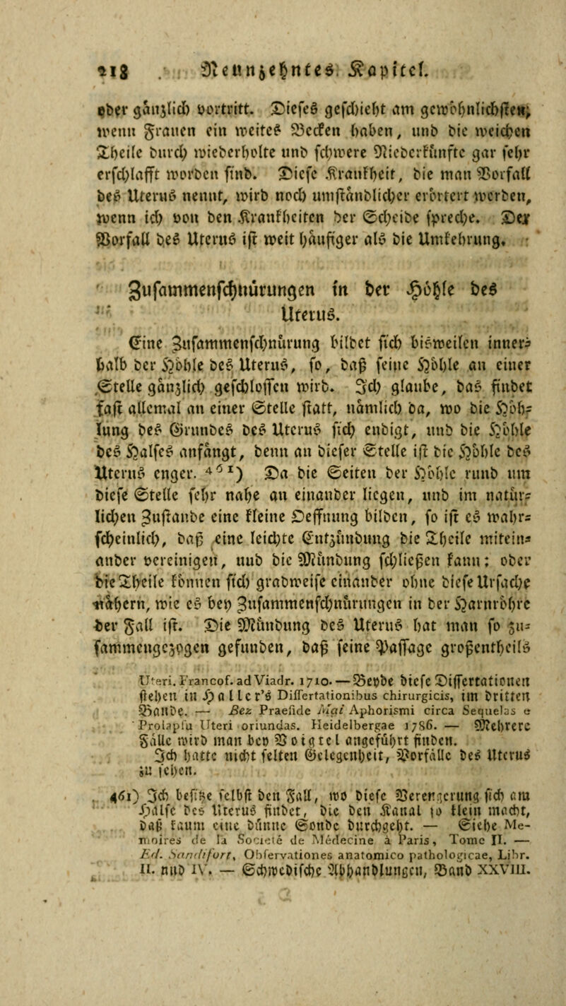 sig 3iennic$nt«$. Äopltcf. eber ganjlid) inn-tritt. £iefe§ gefd)tebt am gcwebnlicbften; uhmui grauen ein wettet SSccfen baben, unb Me weichen £beile bind; wicbcrbolte unb fd;werc 9}icbcrtunfte gar fel>r erfd)lafft worben ft'nb. £icfe .firanrbeir, bie man ttarfafl betf Ureruß nennt, wirb nod) umftanblictycr erörtert werben, wenn id) £>ou ben .ftranrbcitcn frer ©cfyeibe fpredje. £)ejf Vorfall be$ Utcritö ift weit häufiger al» bie Uml'ebrung, Sufammenfdjuurilttgen tn &er «§68^ bt* Uterus. (*ine 3ufammenfd)nurung bilbet fid) bisweilen innere thilb ber STöble be$ UteruS, fo, ba§ feine Sabble au einer .(grelle gair5Iid) gefcblojfcn wirb. 3d) glaube, va$ finbet faft allemal an einer ©teile ftatr, namlid) ca, wo bie S?ob= Iung be$ ®runbe$ De$ UteruS fid) enbigt, unb tk Sabble beö $)alfe$ anfangt, beim an biefer ©teile ift bie 5?bblc bef tttcruö enger. 4Ö1) 3>a bie ©eiten ber SYol)te runb um biefe ©teile fcl>r nalje an einanber liegen, unb im narür- Iid;en «Snftanbe eine Heine £>effmmg bilben, fo ijt c*5 wahr* fcr)cinlict), ba$ eine leidste ^ntjunbung bie &()cile «titeln* anber vereinigen, uub bie fOJitnbnng fd;ließen tarnt; ober bieXbeile fenuen ftd) grabweife einanber obue blefeUrfad)* •nabern, vok cv be» 3ufammenfd)nurungen in ber ftarhrb^fe *>er ga(l ift. £)ie 9}timbung be§ UteruS bat man fo 511= fammeuge^ogen gefunben, ba$ feine ^afiagc grojjcnrbeil» U^ri.Francof.adViadr. 1710. — 25ßljbe btefe ©tffcrtati0lK« ftel>eu in JpalUr'S Differtationibus chirurgicis, im brittCU 5BoUt)e. — Bez Praeride Mai Aphorismi circa Sequelas e Prolapl'u Uteri oriundas. Heidelbergae 1/9,6. — 5J?el)rerc Säue tvtrD man J>c» 25 o ig tc l angeführt fünben. 3* battc nicht feiten @jclcgcnl;cn, Vorfälle be$ Uterus 5U (eben. . 461) 3cb bcjtfce fclbft ben Satt, wo Dicfc üQereü.Tcrung fid) am Jpatfc bei l«eru8 jtttDct, DU ben Äattal \* Hein macht, Dan vauni eine banne (s-onbc burcbge&t. — ©iebe Me- rtloires de la SocietS de Medecine a Paris, Tome II. — 1\'L Sancfifvrtt Obfervationes anatomico pathologicae, Libr.