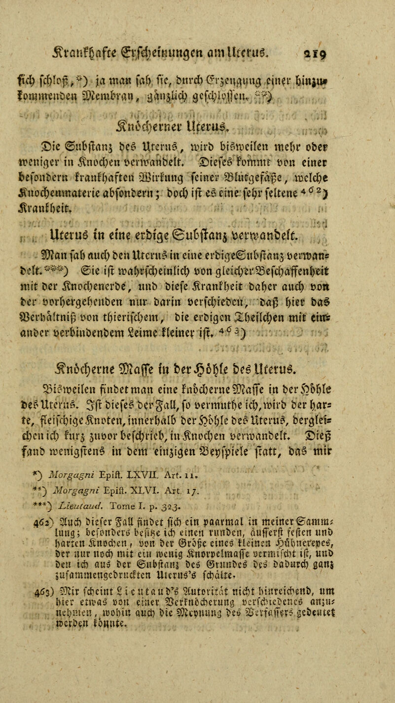 fkl) fc&Ioj^*) ja man far). fte, bnrd) (Srjpt^tig einer öin$u* fommenben Membran, gan$lici) gcfcfyioijcu, ?jf| j?tteä)en?et' Uterus S)ic ©ttbjtanj beg Urernä, wirb bi§tpeflfen mein* ober weniger in Änod;en t>crn>anbeir. £>tefeö Fommt t>en einer befonbern franffyaftett 2Birfmig feiner ^hifgefage; meiere $nod)enmaterieabfonbern; bpd)Ifte$eine fefyrfeltene462) Äranfbett* Utm;6 in eme etbfgc ©uSjTan^ toernjanbefü. Wlaix (ab and) ben Uterus in eine erbig/e6nbftan5 öenuan« ttefe'WS ©ie ijt wabrfd)einlict) öon gleid)er^efd)affenbeit mit Der $nod)enerbe, imb biefe $ranf&eit bafyer and) Don bei* sorbergefcenben mir barin öerfd;ieben, M$ l>ter ba§ SBerbaftniß t>on tbierifdjem, bk erbigen &freild)en mit eins anber öerbinbenbem Seime lleiner iftt 4(*3) Sn&fytnt 5Kafe fo ber$6§fe be6 Uterus 33i£n>ei(en fmbetman eine fnbd)erne3ftafie in berSobfyle fce£ Uterus» 3(! btefej^eii<§att, fo öermut&e id),roirb ber fcars te, fleißigeknoten,innerhalb ber$}bbIebe$Uteru8, berglei* d)cnid) !nrj juöor betrieb, in $nod;en öerroanbelt* £)iej3 fanb weniajfem? in bem einigen SSepfpiele ftatt, ba§ mir *) Morgagni Epiit IXVH. Art. i'u **) Morgagni Epift. XLVI. Art, 17. ***} Lieutaud. Tome I. p. 323. 462) 2Utcb biefer galt finöet ffeb ein paarmal in meiner ©amm* hing; befotfberö befi^e icb einen runbeu, duffevft feften unb harten Änocben t »ori ber @rojk eines fleinen Jpfibnere»e$, ber nur noeb mit ein wenig Änorpelmafle sjermiftöt ijt, «nb ben id) aus ber ©ubftanj beS @runbc$ bes babureb $am sufammengebnteften UicruS'6 fd>dite. 463) $Ur febeint Sientau b*$ Autorität niebf Innreicbenb, um luei* ettvaä »ou einer Serfnbcberung t>erfcbiejb.ettj» am«? nehmen, woljin au et) bie Sftepmwc; be& SforfaffffS gebeutet rcerDen fonute.