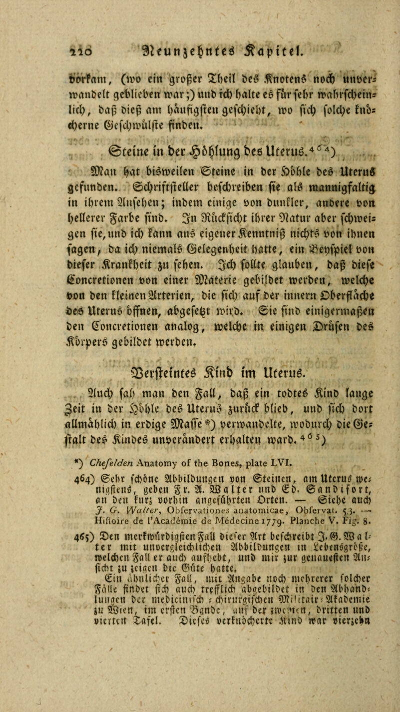 iio 9teunje§nte$ jföptteJ. rorFam, (ivo ein großer £beil be«5 knoten? nod) unöcr* manbelt geblieben war;) unb td) halte e6 für febr nxtftrfcfyeti!« lid), ba|l oiejl am baufigften gefd;iebt, »o fid) foUtye fad« «berne ßiefdjroülfte ftnbciu ©feine in ber Jpofjfuttg bee Uterus.4'4) SDcan fyat brämeileu ©teine in ber SYobk beö UteruS gefunben. ©djriftjleüer befdneiben fte alfl mannigfaltig in ihrem Qlnfebcu; inbem einige öon bunrlcr, anbete t>on hellerer garbe ftnb. 3« 9iuctftd)t ihrer 9latur aber fd)mei- gen fte,uub td) !ann ttirä eigener Äenntnijj \\id)t$ t>on ibnen fagen, ba id) niemale Gelegenheit hatte, ein tfenfpiel t>on tiefer $ranfbeit jn feben. 3d) follte glauben, bag btefe (ioncretionen t>on einer Materie gebtlbet »erben, roelcfye t>on ben tleinen Arterien, bie ftd) auf ber innern £>berflad)e fce$ Uteruö offnen, abgefegt hritffc ©ie ftnb einigermaßen ben (Soncretionen analog, melcbc in einigen Drufcn beS ÄbrperS gebilbet merbetn SScrffrfateS Ämb t'm Uteruö. 5lud) fab man ben gatt, ba| ein tobtet $inb fange geit in ber S?M)le beö Uterus juruef blieb, unb ftd) bort allmablid) in erbige SDcaffe*) uerroanbclte, rooburej) &ie@e? ftalt be£ ßinbeö un&eranbert erhalten warb.405) *) Chefeiden Anatomy of the Bones, plate LVI. 464) ©ein* febone Slbbtlbuugctt t>on ©teilten, am UtcrutUve; ntgfteuö, geben §r. % 2ßalter unb €&• ©anbifort, on Den Fun »orbin angefuferten Orten. — ©tcl)e auch J. G. Wo/rer, Obfervationt-s anatomicae, Obfervat. 5,3. -~ Hifioire de l'Academie de Medecine 1779. Pla»che V. Tig. 8. 4<?S) 2>en mcrFrüt'irbigftenSaU tiefer 9trt befebretbt 3-©.2Öa b ter mit intücrßlctcbltcbcH Abbildungen tu üebinsgrc-tje, welchen Sali er auch aufbebt, unb mir jur genaueren %\u fidn ;u icta.cn t>tc ©tit* hatte. (Sin ähnlicher §all, mit Angabe noch mebrerer folcber $älk fünbet jicb auch trefflich abgebilbet in ben AblmnD- luttgen ber mejbtcinifcb * cr>irurgifcr>cu «ÜiiUtair^ 2ltaCcmie in löten, im erfreu $ant>c, uttf ber wcttrtt; brttten unö »tcvtvtt iafei. 2>icfc$ vcrtuöcbcrtc .hihd war »terseba