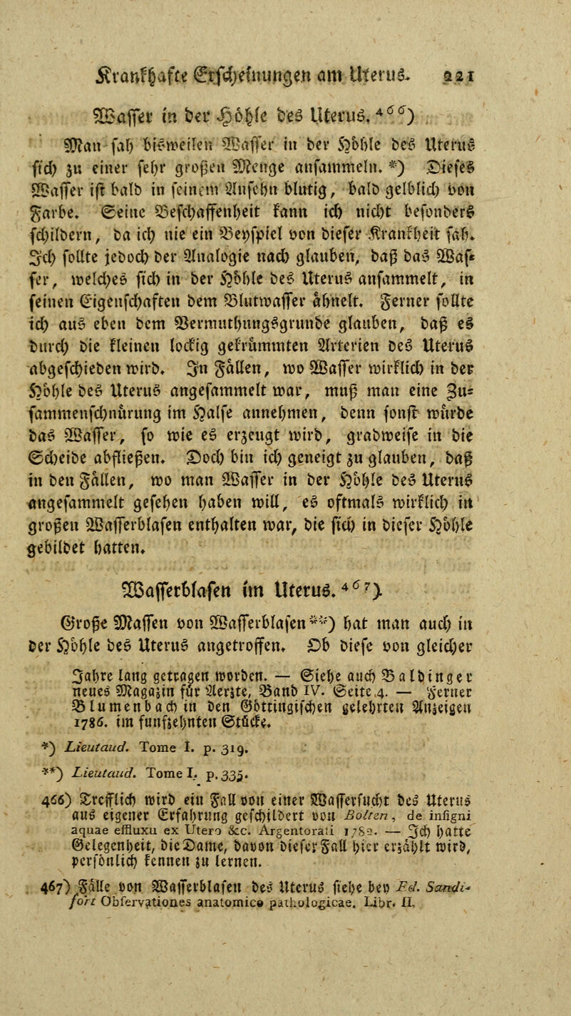 Ära&ffiafte ffrfdjefiiuttgen am Uterus a21 SBaffer in ber Jgjöfcfe fces Utetuö.4ö<r) 9D?an faf) bisweilen Gaffer in ber Sabble WJ5 UrmtS ftd) ju einer fefyr großen SD?etrgc attfaittxneln, *) DiefeS Gaffer iff balb in feinem Slnfe&n Mutig, balb geibltd) bon garbe. ©eine 23efd;affenbeit fann td) nid)t befonberS fd)ilbern, ba id) nie ein ^e^fpiel son biefer $ran£beit fafn 3d> foßte jebod) ber Ülualogie nad) glauben, baß &ä3 £Baf* fer, weldjee ftd) «r ber 5oM)le be£ UteruS anfammelt, in feinen @igenfd)aften bem SMutwaffer äfrnelt. gerner follte td) au3 eben bem 93ermiul)ung$grunbe glauben, ba$ t% ■fcurd) bte flehten lotf'ig gebrummten Arterien De£ UteruS abgerieben wirb* 3n galten, wo ©affer wtrHtd) in ber 5?bble beö Uterus angefammelt war, muß man eine $t$ fammenfcfynurung im S?alfe annehmen, benn fonft würbe ba$ SßaflTei*, fo wie e£ erzeugt wirb, grabweife in bk <&d)tibz abfließen, &od) bin id) geneigt ju glauben, ba$ in ben galten, wo man ©affer tu ber SYofyte beS Uterus angefammelt gefeben fyaben will, e£ oftmals wtrfticl) tu großen ©afferblafen enthalten war, bte ffd) in biefer Sobble gebilbet battetn SBafferMafett Im Uterus. *6?y ©roße Waffen t>on ©afferblafen ™) hat man and) in fcer Sabble be£ Uteru6 angetroffen. £>b Diefe öon gleidjer 3abre lang getragen Sorben. — @iel)e aueb 25alotnger neue$ Sföagajin für Slerjte, Q5anb IV. @eite,4. — ferner SMumenbacbtn Den ©ottingifeben gele&rteu Reisen 1786. im fünfzehnten ©tütfe. *) Lieutaud. Tome I. p. 319. **) Lieutaud. Tome I. p.335. 466) £reffltcb wirb ein $att oon einer Söafferfucbt be$ Uterus auö eigener (Erfahrung gefcfoU&ert t>on Boitzn, de infigni aquae effluxu ex Utero See. Argentorati 17S3. — 3$ l)fltte ©elegcnbeit, bte Same, ixwsn DtefcrSßll biet erjagt wir!?, pcrfonltcb fennett ju lernen. 467) SaUe Dort SKaffev&lafeu be* Uterus fiebe be» i7«/. SW^ /or/ Obfervatio.nes anatomic» pathologicae. Libr* II,