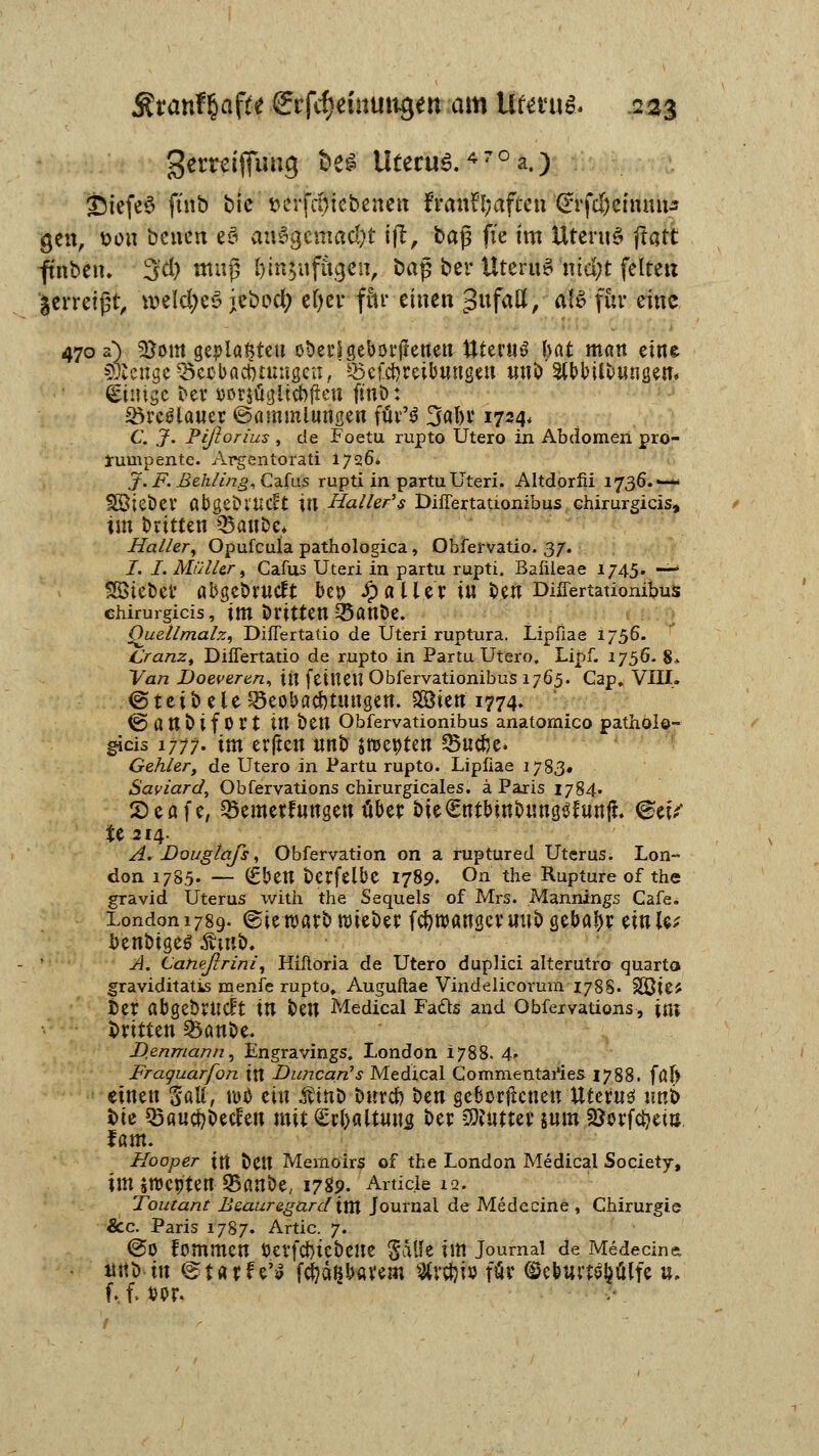 gerreifjuug t>e£ Uterus. *7 ° a.) £)iefe$ ft'nb bic t>crfci>icbenetx franii;aften (rrfdjeimuts gen, t>on bcuen eö ausgemacht ift, baj3 fte im UteruS flatt ftnbeiu 5'd) mnf? fymjufiiij««, baß ber UteruS ntci)t feireu fcerretjjt, welcfjcö jebocl; efyer fiti* einen $ufatt, aU für eine 470 a) 2}om gepla^teu oöetlgeborgenen ttterus bat man eine sfonge QKCbactnnngen, Betreibungen unb StbbUfcuugen« &nige ber oorsügiicbfieu ftnb: 35rc$lauer ©ammlurtgen füv'3 SfafH' 1724* C, J. Pißorius , de Foetu rupto Utero in Abdomen pro- lannpentc. Argentorati 1726. J. F. Behl[ing, Cafas rupti in partuUteri. Altdorfii 1736.*— Uöiebev ttbge&rucft in Haller1 $ Differtaüonibus chirurgicis, im britten 33aut>e, Haller, Opufcula pathologica, Obfervatio. 37. I. I. Müller, Cafus Uteri in partu rupti. Bafileae 1745. •— SBiebev abgebrutft bep Jpaller in ben Differtaüonibus chirurgicis, tm dritten^anöe. Ouellmalz, DifTertatio de Uteri ruptura. Lipüae 1756. Cranz, DifTertatio de rupto in Partu Utero, Lipf. 1756. 8* Van Doeveren, in fettteU Obfervationibus 1765. Cap, VIII. <5 t e i t> e le Beobachtungen. 2Öien 1774. (Sattbifort itl öen Obfervationibus anatomico patholo- gids 1777. im erften unb tmyttn 25ucr)e. Gehler, de Utero in Partu rupto. Lipfiae 1783« Saviard, Obfervations chirurgicales. ä Paris 1784. QtaU, 33emetfungen über bieSntbinbung^unjt. ^e*V te2i4- A. Douglafs, Öbfervation on a ruptured Uterus. Lon- don 1785. — (£ben berfelbe 1789. On the Ruptureof the gravid Uterus xvith the Sequels of Mrs. Mannings Cafe* London 1789. ©ienjarfc wieder fcfyroangcruub gebaljr einie* benöigeg Ämb. A. Catießrini, Hiftoria de Utero duplici alterutro quarto graviditatis menfe rupto» Auguftae Vindelicorum 178S. 3ßie* ber abgeÖvilCft in beit Medical Fads and Obfervations, im Witten §8ani>e. D.enmann, Engravings. London 1788. 4- Fraguarfon \\l Dimcarfs Medical Gommentaries 1788. föf> einen gall, n>ö ein $tnt> burd) ben geborgenen Uteruei unb bie Q3au#becfeu mit £rl)altuus ber Butter $um SSorfcfyem fam. Hooper in ben Memoirs of the London Medical Society, tut sroepten Q5anöe, 1789. Article 12. Toutant Beauregard \xn Journal de Medecine , Chirurgie &c. Paris 1787. Artic. 7. @0 fommen t>evfcr)tcbeUe Satte im Journal de Medecine, ltitb tu etarf e'$ fcfeäfjbavem 3lv$io föf ©ebutte&ülfe u. f.. f. *>or.