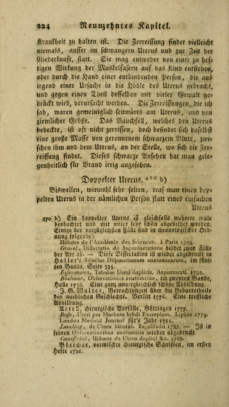 $ranfT)eit 311 galten ifr. Die gerreifitmg fi'nbct twileidjt niemals, aufiTer im fd)mangern UtcruS mib 5111* Jeit ber «Hieb er hinfr, ftatt. (Sic mai) e«tt»eber tum einer 511 l)ef- ti^cn SBirf'ung bei* SpbUlel'fafem auf baö $tnb entfteben, Dbcr burefy bie Sjanb einer cotbiwbeiibea Reifen, bie au* irgenb einer llrfacftc in t>k ftotile beö Üterite g>bracbr, tinb gegen einen £;)cil beffelben mit vieler ßktvalt ge= Diücft wirb, bÜrurfäcfft werben. Diejerreiffungcu, bie icl; [ah, waren gemeiniglid) feitroart* am Uteri?*, uub von 3iemlid)er Groge. äÖa0 S5aitd;fcU ^ meld)e$ ben Uterus frebedte, ift oft nid)t $errifien, bod; befuibet fiel) bafelbfi eine groge SDiaffc üon geronnenem fc^warjem Glitte, $mi- fd)cn ibm «nb bem Uterus, an ber ©teile, mo ft'd) bie ^er* reiffung ftnbet. £)iefes fd;rcar$e 9lnfel;en fyat man gelc* genfyeitlid) für 23ranb irrig augefe&en. ©oppeftet Utmis.4rc b) 33i$weilen, n>ien>ol)l fcl>r feiten, traf mau einen bep* gelten UteruS iix ber namlid;en sperfon ftatt eines? (wfadjen Uterus 470'b) (Ein boppelter Utevn^ ift gleichfalls mehrere male  beobachtet tmb mit unter feljr Won abgebtlDct woröen. Einige Der üorsügticl?|K*ii §dlU l'wo in cbronolegifcbcr Ord- nung folge iior. Hiitoire de l'Academie des Sciences, ä Paris 170,5. Greuel, Diilcriatio de Superfoetatione bÜDet »lüC» Sallc ber 5lrt ab. — 2)icfe Siffertation ifr voicUci' ubgebrueft in ^>a l Icr'J Selectus Difpuutionum anatoruicarum, im ffftlf* ten 33>auoe, tScttc 33S- £tje:;mc/<n, Tabulae Uteri duplicis. Argentorati. 1752. Boehmer, Obfervationos anatomicae, im $WCr>tCtt ^attbc, Jfjalle 175Ä. &i\\t gönj wtHxrgictcbucb feboue Slbbilöung. 3. 0. ^3 alter, 33ctrad)tun^eu über bw ©cburtstheilc bes rocibliebcn @efd)Ucl)ti?. $5«lm 177^ £inc tre(flict?e SlbbilDuug. 2UrcU, cbinirgifcbe Vorfalle, ©bttiugcit 1777. Bofe% Uteri per Moibum biridi F.\einplum. Lipüae-J77g. London Medical Journal für'fl 3ttbr 17S1. L&vtling% de Utero bicorni. In.-oIlUdii 1787. — 3tf M feinen O'i .vationibus anatomicis nücber abgeöl'MCft. Canzfri.ii, liiltuua de Utero duplici 3cc. 17S8- 55511ci>cr, wmifebte djtrurgifdje ©Triften, im erpen £efte 1791.