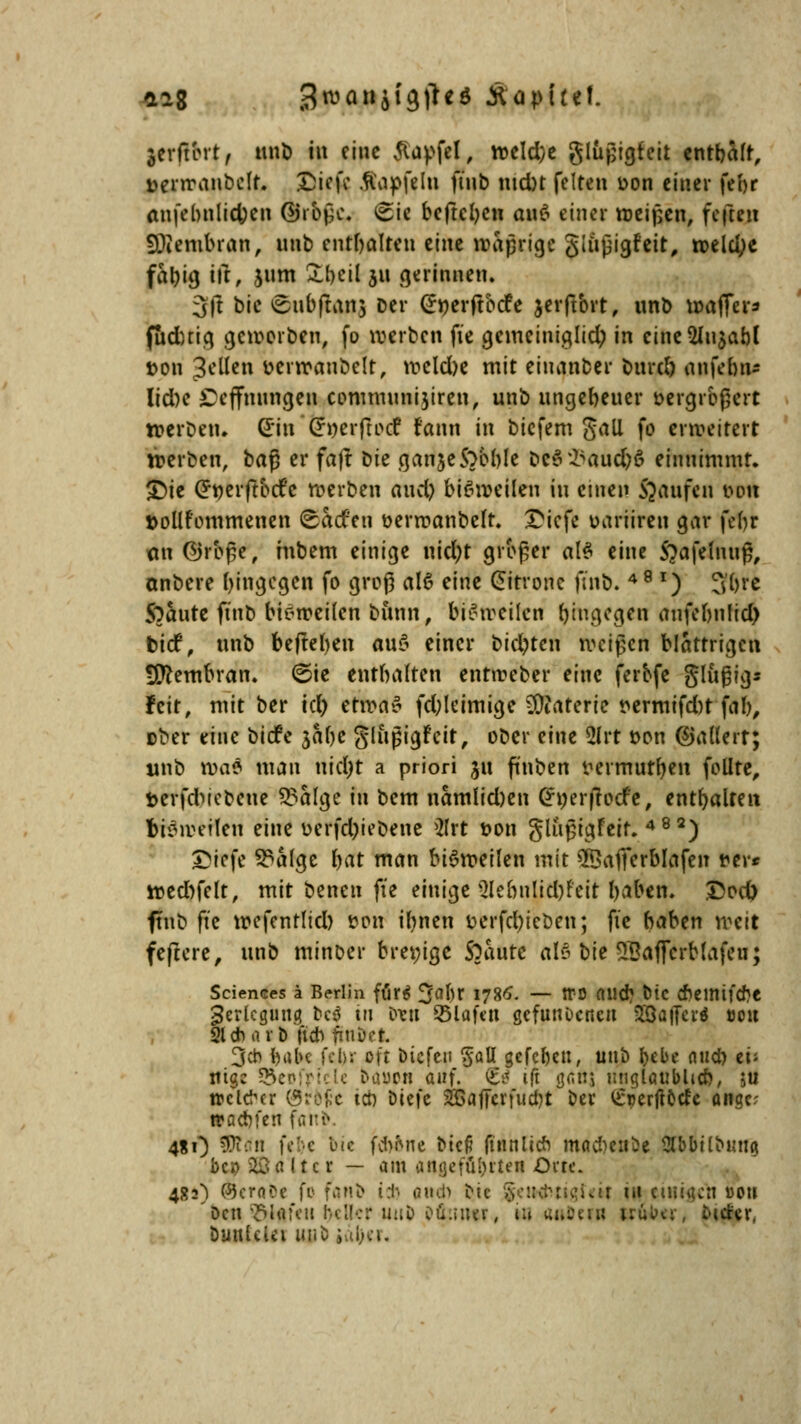 *ag 3roa»si<)i*«S Äapitcf. jerftbrt, unb in eine Jiapfel, »eld;e glüjjigfeit enthält, üenranbclt. ©ieft .fiapfelu ftnb md)t feiten r>on einer febr an(ebnlid;cn ÖJr&ßc* £ic befreien ax\$ einer »eigen, fcfteit SWembran, nnb enthalten z'nu »äprige giußigfeit, »eld;e fabig ift, 511m Rfreil 311 gerinnen. 3|t bie ^ubftans Der @»erftbtfe jerftbrt, unb »affer* fuduig geworben, fo werben fte gemeiniglich in cine2In$abl t>on Seilen t>cr»aubelt, »eld)e mit eiuanber bureb anfebn- lid)e £eflfnungen communijiren, unb ungeheuer öergrbjjert »erbe«. GriuCrnerftotf fann in biefem gall fo erweitert »erben, ba$ er faft t)k ganjeS^bble &e$23auc&6 einnimmt. £>ie Crnerftbtfc »erben auety bisweilen in einen Raufen Dort »ollfommenen ©Stcfen üerroanbelt. £icfe oariiren gar febr an Ojrbpe, rnbem einige nid;t großer «IS eine Sjafelnuß, onbere hingegen fo groß alö eine Zitrone ftnb. 4 8 *) 3&re Staute ftnb bie»ei(en bimn, bi$»eilen hingegen anfebnlid) tief, unb befielen auS einer biegten »eigen blättrigen Membran. <5ie enthalten enttreber eine ferofe glugig* feit, mit ber id) efltodS fd;leimige Materie t>ermifd)t fab, über eine biefe 3ahe glitgigfcit, ober dne 5lrt öon ©ädert; unb »a$ man nicht a priori 31t ftnben zermürben follte, fccrfdMeocue 5?alge in bem namlicpen Gfnerjtocfe, enthalten feierten eine üerfdji ebene >2lrt t?on gliißigfeir. 482) ©trfe 33alge hat man bi6»eilen mit QBafferblafen *er* »ed)felt, mit benen fte einige 3lebnlid)feit haben. £od) ftnb fte »efentlid) £on ihnen v>erfcbicben; fic haben »eit feftcre, unb minoer bremge Staute «B bie SBaficrblafeu; Sciences k Berlin für* 3°br 1785. — ffo auch btc cbeinifcbe Verlegung M in treti S5laf«n gefunoeneu SBaffcri tsoit 21* ötö |t* fiuDct. 3* habe f'.'b: oft biefeu §aü gefebeu, unb ^>cbe auch ei; ntge 55eofrtcU baooti auf. £tf ift ganj unglaublich, ju welcher Größe ten Diefe SOßaffcrfucbt ber ^perjtode angr traebfen far.iv 4«0 SDTtfn k'c bie fd>ine btcfi (tunlieb mad)eiibe SÄbbilbun« bqj äö a 11 c r — am angeführten Orte. 482) (3}cro?e fo fanb Lt. auch ei« uir in einigen oou 'Den Olafen IVi!-:r ii:iD tfti.»iwv, in «»Der« trüber, Bieter, DuttlcUi UDO juijci.