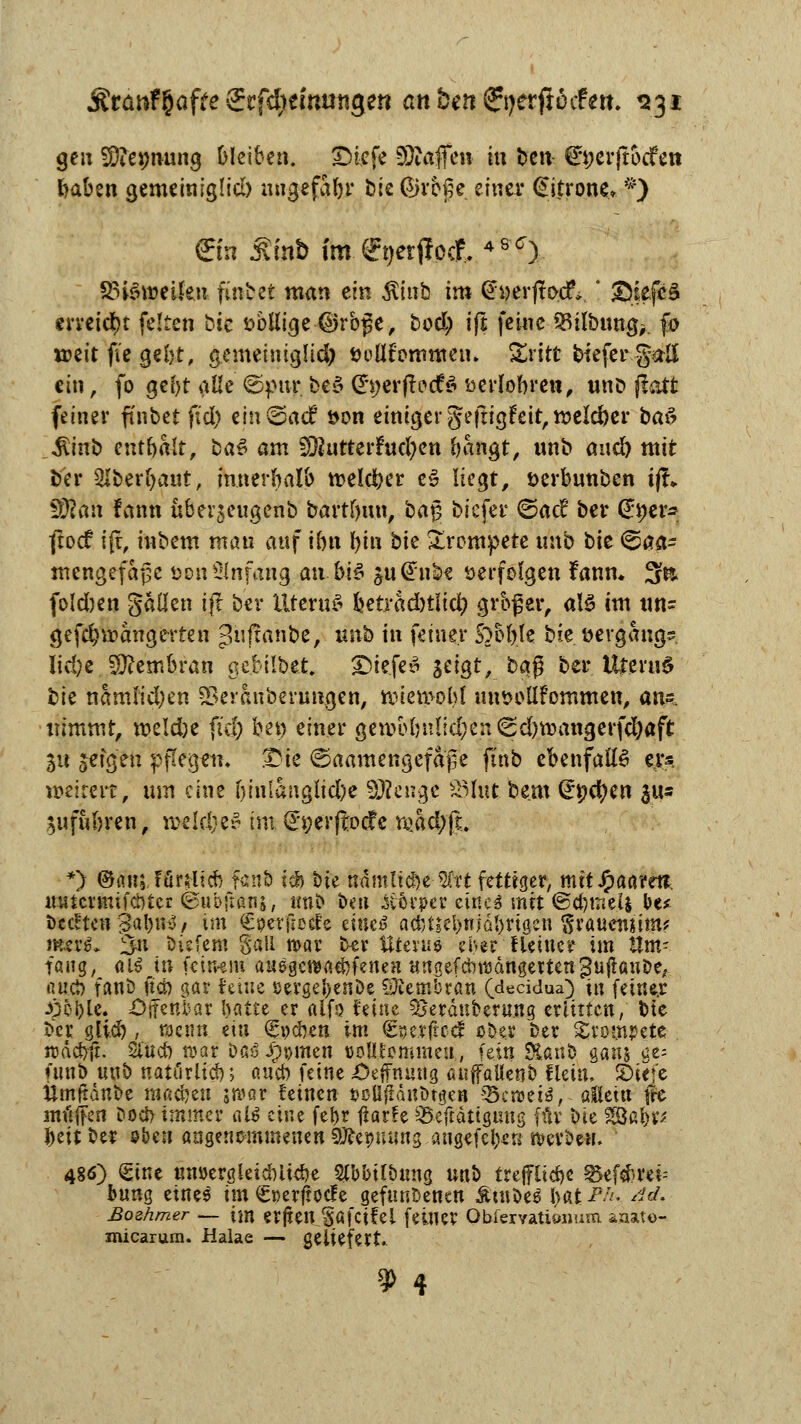 gen SOtemiung bleiben. Dicfe 93?afen tu t)cn^ ^öerftbcfett foaben gemeinigüd) nugefaln* bie ©reße einer Zitrone* f) ©n £mt> im. efyerjlpcf. 4S<7). SStöweüen. findet man ein $itib im CfyerjtDcrV! ©iejfcS erreicht feiten öic »bßige @rb£e, bod; ift feine 53ilbnng> fo weit fi'e geljt, gemeiniglid) öoüfommeiu £ritc biefergaß ein, fo gebt alle ©pur be3 Cfyer|frdfö öerlobrett, unb jiatt feiner finbet fid) em@a<f öon einiger geftigFeit, meld)er ba3 Sünb enthalt, ba$ am ;92utterfrid;en bangt, unb and) mit fcer SJberfyaut, innerhalb melier e3 liegt, öerbunben ifL 3Ran fann überjeugenb bartfyun, bag biefer ©ac? ber gytv* jtoef ift, inbem man auf ibn bin bk trompete ttnb t)it <&$& mengefaße Don Anfang anbi$ äu@nbf verfolgen fanm 3& foldben gällen ift ber Uterus betradnliü) grb£er, al§ im un* gefdjroangerten >Uifranbe, unb in feiner Sobble bie »ergang^ Iid)e Membran gc.bilbet. 2)iefe£ S^JÖ^^ &f$ ber Uttevu6 bie namlid)en SSeraiibermigen, iwn>ol)l uutwllFommen, am. nimmt, mlä)t fiel) bet) einer geiiH>bulid;en^d)tt)angerfcl)aft 31t seigen pflegeii, Die ©aamengefape finb ebenfalls w* roetmt, um eine Ijinlangltdbe SDKtagt 2Mut beut Qrpcfyen $us ^ufubren, irelrfK» im (£j;erffocfe m&x$& ■*) ©an; Unlxü) fanö td) bie nämltc&e-Sfrt fettiger, mitJpaarei?. mitcrmifctUer ©ubftanj, unb beit itövper eüte$ mit ©efemeij Hf bedten 3al)n^/ im Cperfiede muß acf)tiel>njdl>rigcn ^rauensimf mer$* ^n biefem Sali mar ker Uterus ehe? Heiner im Um- fang, <\lß in (eitwra ausgelaufenen HngefcbtMngettengujtaube, ßttö) fanö uet) gar feine sergeftenbe Membran (deeidua) in feiner Jj&frle. iOjfenfcar \)aüt er alfo feine Berduberung erlitten, bte ber glid), wenn etn Spesen im €serftccf ober ber trompete- roäcfyfi. Sind) n>atr Daö J>men DoHfemmeu, fein &anb gans ge= (unb unb natöriid); aueb feine Oeffnung auffaUenb fletn, JDiet'c itmltanbe machen ircQv feinen Oöüjtanlwn Scroei*, alicitt fre müjfen Dod> immer al$ eine fer>r ßatfe 25-cTtättgung für bte SSBafoir* fceit ber s&en angenommenen SJfcpuyng angefefoe« nrcvbew. 486) Sine un»ergkid)U$e Slbbilbung unb treppe 35ef#ret= bung eine^ im ^rerftoefe gefundenen Ätube^ l>at ^ <M Bozhmer — im erjtenJafcifel feiner Obfervatioxjum aaato- micarura. Halae — geliefert * 4