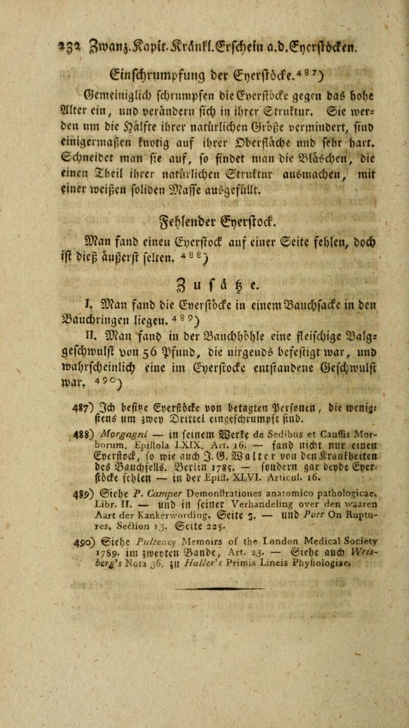 •Jt 3w««4-^P»f-ÄrÄnff.ffrf*ehtö.b.ffi)crfl&cfeti. Cmfcftnimpfung ber £nerjl$cfe.497) ©emeinijjlid) fd)rumpfen bicCPncrftöcfe gegen ba$ hohe Qlfter ein, miD t>eranberu ft'ci; in ihrer £huftur. ©ic roefs beti um bie 5?alfte ihrer naturlid)en ©t ojje uerminbert, ftnb einigermaßen f'notig auf ihrer £>bevflacbe unb fchr hart. (Edmeibet man ft'e auf, fo ftnbet mau bie SMas;d;en, bic einen Sfcheü ihrer natfirlidpen ctruftur auemacben, mit ejner weißen folibeu 3??affe au^efiiUt. geftfenber ffnerftoef. SSttan fanb eine« (Eperffoc? auf einer <&eite fehlen, bcd& i|t bieg außerf? feiten. ) I, S0?an fanb ^ie (Jwerftocfc in einem 93auc6facfe in bett SSaucforimjen liegen. 4 3 9) II. Wim fanb in ber 25and)hM)Ie eine fteifd)ia,e 53algr a,efd;nnilft \)tm 56 ^fuub, bie utra,enb*3 befefitgt mar, unD ma[;rfd)einlic^ eine im £*werjTocfe entjtanbene @efd;n?uljt n>art 49°) 487) 3* beftfce Sr>erftoc?c »Ott betagten Verfetten, bte roenijp (tenö Mm sroep Svtttcl eim?cfchrumpft fin&. 488) Morgagni — in feinem SDBcrfe de Sedibus et Caufüs Mor- bnrum. Epiftola LXIX, Art. 16. — fant) UtCht mir CtttCH (Eperftod, fo roie auch 3. (9. 2£altc v von £eii$ruiifl)etten bc$ JÖauct>fellö. Berlin 1789. — fonbevit gar bcpbe ßrper; fi5de fehlen — in ber Epiü. xlvi. Amcui. 16. 48p) @iel)e -P« Camper Demonftrationes anatomico pathologicae, Libr. II. — mit» ttl feiner Verhandeling over den waaren Aart der Kankervvording, ©Clte 3. — U\\t> Port On Ruptu- res, Seclion 13, @eite 225- 4^0) €>iel)C Pulteaey Memoirs of ihe london Medical Society 1789.'im jwepten f$anbe, Art. 2.3. — ©tepe auch Wrti- bargs Nota 36. Jll Haller's Primis Lineis Phyhologiae.