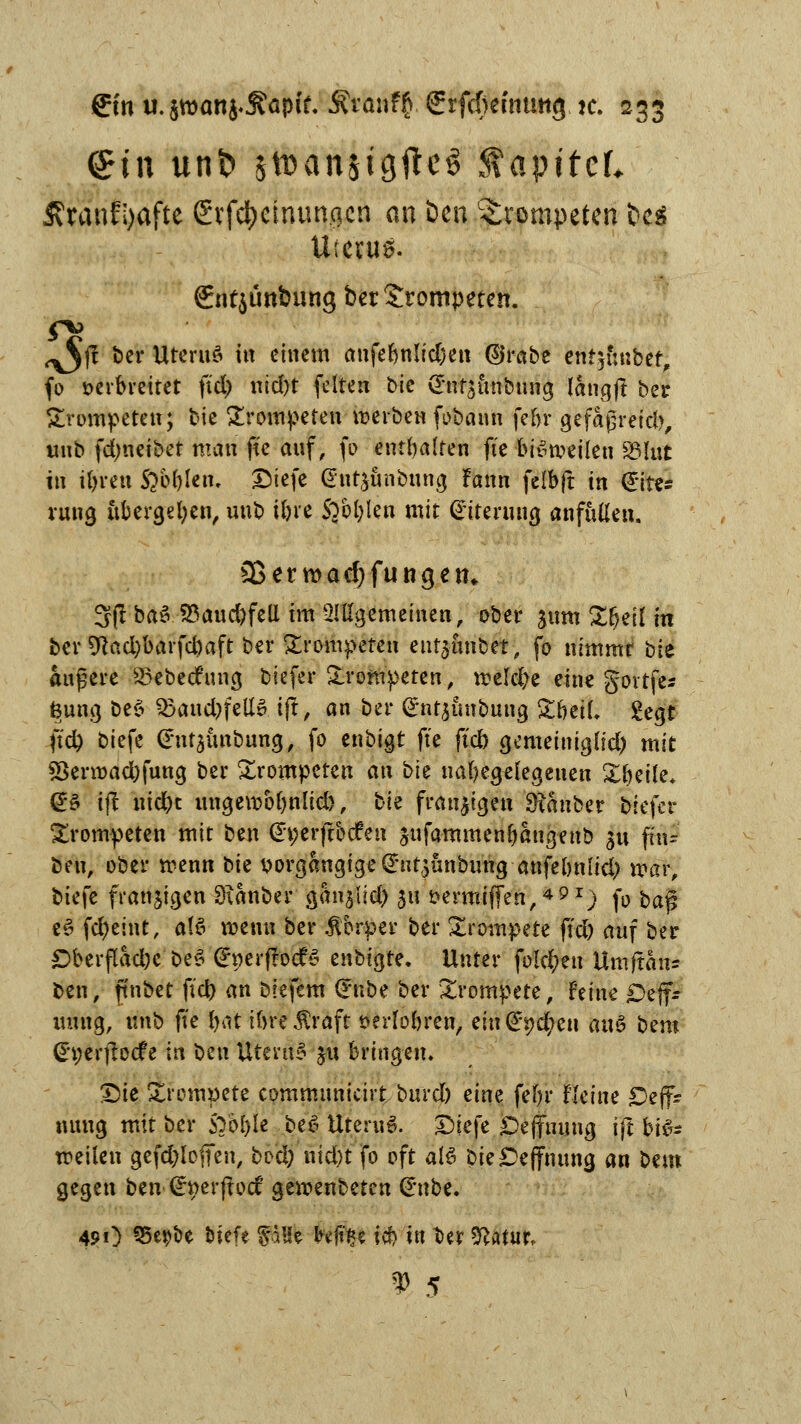 <£tn unt> $toansigftcg SfapitcL Äranfi)afte Stfct>cinungcn an Den trompeten bc$ Uterus. gntjünbung ber trompeten. ^j? ber UternS itt einem anfebnlidjett ©rabe enthübet, fo verbreitet ftd> rtid)t feiten bic (Jnfäunbung längff ber trompeten; bie trompeten werben fobann febr gefaßreid), «Hb fdjneibet man fte auf, fö enthalten fte bisweilen S3U»t in tftvett Sibiltvu pitfk (Sptyänbnng Fann felbft in <£ite* rnng übergeben, unb tbre SVbblen mit Eiterung anfüllen. 3$erwad)fungett* 3ßba3$aud)feU im allgemeinen, ober $um Zfytll in ber 9tacbbarfcbaft ber trompeten entjunbet, fo nimmt bk andere 23ebec£ nng biefer trompeten, meiere eine govtfe- fenng be$ S5md)fe\tv. ift, an ber Orntjunbung ZhüU £egt ftd> biefe (Pntjunbung, fo enbigt fte ftcb gemeiniglid) mit $8erwad;fnng ber trompeten an bk nabegelegenen Xbeile* @£ ift niebt mtgewobnlid}, bk fransigen Sianber biefer trompeten mit ben (Et;erftocfen jitfammenbangenb sn fin- ben, ober wenn bk v>org&ngige @nt$nnb«ng anfelntlid; mar, biefe fransigen Sianber ganjlid) $it sermiffen,491) fo ba$ e$ fd)eint, als roenn ber .ftbrper ber trompete ftd) auf ber öberflacbcbe* (£perf!ocfS cnbiQte. Unter folgen Umftans ben, ft'nbet fieb an biefem £nbe ber trompete, Feine £)ejf- mtng, unb fte tyai ibreßraft »erlobren, eingeben attS bem (h;erjbcf e in bzn UteruS 5« bringen. £)ie Xrempete cpmmitnicirt burd) eine febr feine £)eff* nnng mit ber $ybl)lt beS UternS. £)iefe Deffnnng ifl bis* weilen gefdjlofTen, bvä) nid)t fo oft atö bk £>effnnng an bmt gegen ben (ctjerflocf gemenbeten Gntbe. 491) 55epbe biefe pHe toftfce icb in t>er ^atur,