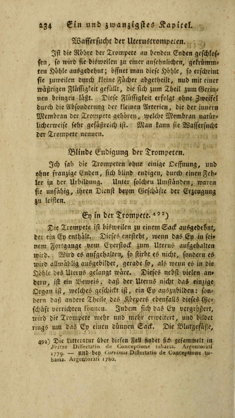 £6afferfud)t ber Utcruöfrompeicn. 3ft bie 9iMrc ber £rompete an bet>ben Silben ^cfd>fof^ fen, fo wirb fie bisweilen $u einer anfchnlid>ert, gefrumm= ten S?ol)Ic au#gebermt; öffnet man b'tqc ftbfole, fo erfd)cint fte juvoeilcn burd) fleinc gad)er abgeheilt, mib mit einer ttajkigen Sluffigfeit gefallt, bie jicp jum Zhtil jum gerin- nen bringen laßt. JDiefe ^liifftgfcit erfolgt olme Zweifel bnreb bieSIbfonberung ber tleinen Arterien, tic bei* innern Membran ber j£romj>ete geboren, welche Membran narur* lic&crweife febr gefaßreid; ifr. SMan fann fte SLBafferfucUt Der trompete nennen. 3Minbe (fnbfgung ber Jrompeten. 3d) fah bie trompeten olme einige £>effnung, unb obne fransige (*nben, fid; blinb etibigett, burd) einen geb* ler in ber Urbilöung. Unter foldmi Umjtanben^ waren fte unfähig, tfyren £>icnjt bei;m (SJefcfiafte ber (Erzeugung $u leifkn. €n in ber trompete.4 p 2) £ie trompete ffl bisweilen ju einem (saef au^gebermr, ber ün G*p enthalt. £icfe$ entftebt, wenn tav Qi) in fei* nem gongange oom Gtyerjiotf &um Uteruä aufgehalten wirb. 2Birb e$ aufgehalten, fo fttrbt eS md;r, fonoern e0 wirb attmablig auSgebilbet, gerabc fo, al>5 wenn e£ in bie 5Tef)le be£ Utetuß gelangt wäre» £5iefe3 nebfr wkn an« bern, ijt ein föeuifiö; baß ber UteruS nid)t ba$ einige Argali ift, welches gefdjict't ifl, ein @p au^ubilbcn: fon~ fcern bajj anbere Steile beö jTorperS ebenfalls biefeS Ojc- fd;aft ixrrid)ten fbnncn. 5nb*m M baö Cr« vergrößert, wirb bie trompete meljr unb mein* erweitert, unb bilöet ringS um &a£ &) einen bunnen <£acf. .Die Blutgefäße, 492) £)ie ttttcvatuv über tuefeu Sali jütibet ficb gcfammelt in Fritze Diilertatio de (Jonceptione lubaria. Arpcntorati 1779- — Wllb bep Corviniu Diilertatio de Conccijtionc tu- baria. Argentoraü 1760.