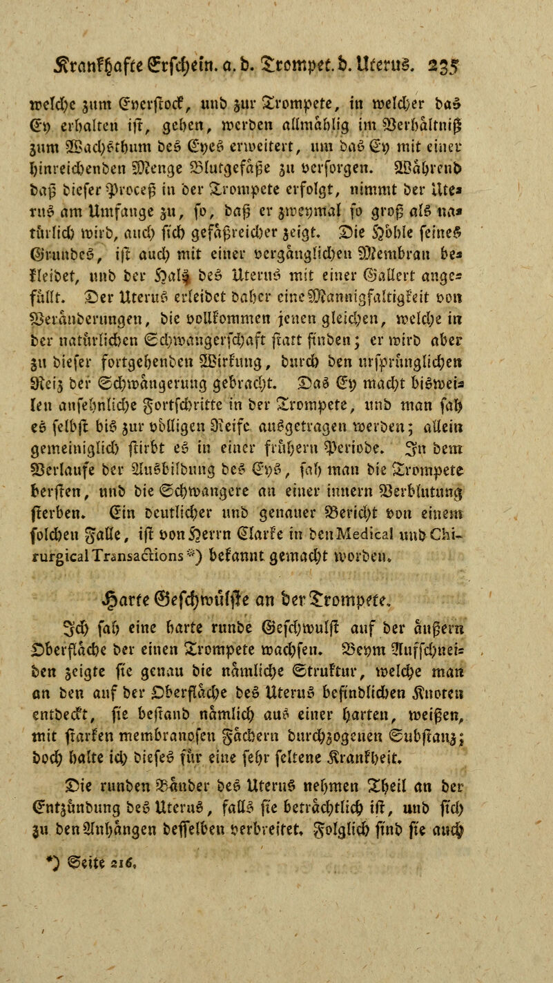 ireld)c jum Gröcrftocf, unb jur £rompere, in weldjer ba$ (Ei) erbalten ijr, geben, werben allmablig im Sterbaltniß Sum SBac^et&um beS €»cö erweitert, um baS (£9 mit einer I)tnreid)enben Menge Blutgefäße ju fcerforgen. &Babren& baß biefer $rcceg in ber trompete erfolgt, nimmt ber i\tt» ruS am Umfange 311, fo, baf? er jwetjmal fo grop alz na* tinüd) wirb, aud) ftd) gefaßreid)er $eigt. £>ie S^oble feinet (Sjrunbcö, i|l aud) mit einer i?ergang!id)eu Membran be* fleibet, unb ber $)a\% be£ Uteru$ mit einer Gallert ange* füllt. £)er Uterina erleibct Dabcr eine Mannigfaltigkeit fccn fBeranberungen, bie sollfommen jenen gleid;en, weld;e in ber natürfidKtt €d)waugerfd;aft jtart ftnben; er wirb aber SU biefer fortgebenben 5£irftmg, burd) btn urfpnmglid;ett SRci'5 ber Schwängerung gebracht. Dag G£\) mad)t beweis len anfebnlidje gortfdbrittc in ber trompete, unb man (ab ee fclbft bie» jur wolligen Oieifc aufgetragen werben; allein gemeiniglid) ftirbt et-» in einer frühem $eriobe. 3n beut Verlaufe ber 2lu§bifbung be$ (g\)&, fab man bie Srompete berften, unb bie Schwangere an einer innern 23erblutunc| flerben» @in Deutlicher unb genauer 33erid;t twu einem fold)en galle, ift üonßerrn dlavh in ben Medical unb Chi- rurg ical Transaccions *) befannt Qtmadjt worbeiu ^arfe ©efcfymtHjie an ber trompete. Sd) fab eine barte runbe @efd)wulft auf ber augern jDberflacbe ber einen trompete wad;fem 23eym 5fuffd)neis ben geigte fte genau bie namlidje Struftur, welche man an ben auf ber Dberfiad)e beS Uterus befmblid)en Änorcn entbeeft, fte bejtanb namlicfy an* einer garten, weißen, mit flarfen membranofen gacbern burd^ogenen <&ubftanyf bod) halte id) biefeS für eine febr feltene ^ranfbeit» Die runben Zauber bee Uterus nebmen Zfyeil an ber (Jntsunbung beS UteruS, falls fte betrad;tlic& tft, unb ftd) $u benSlnbangen beflel&ett verbreitet golglid) finb fte auc§