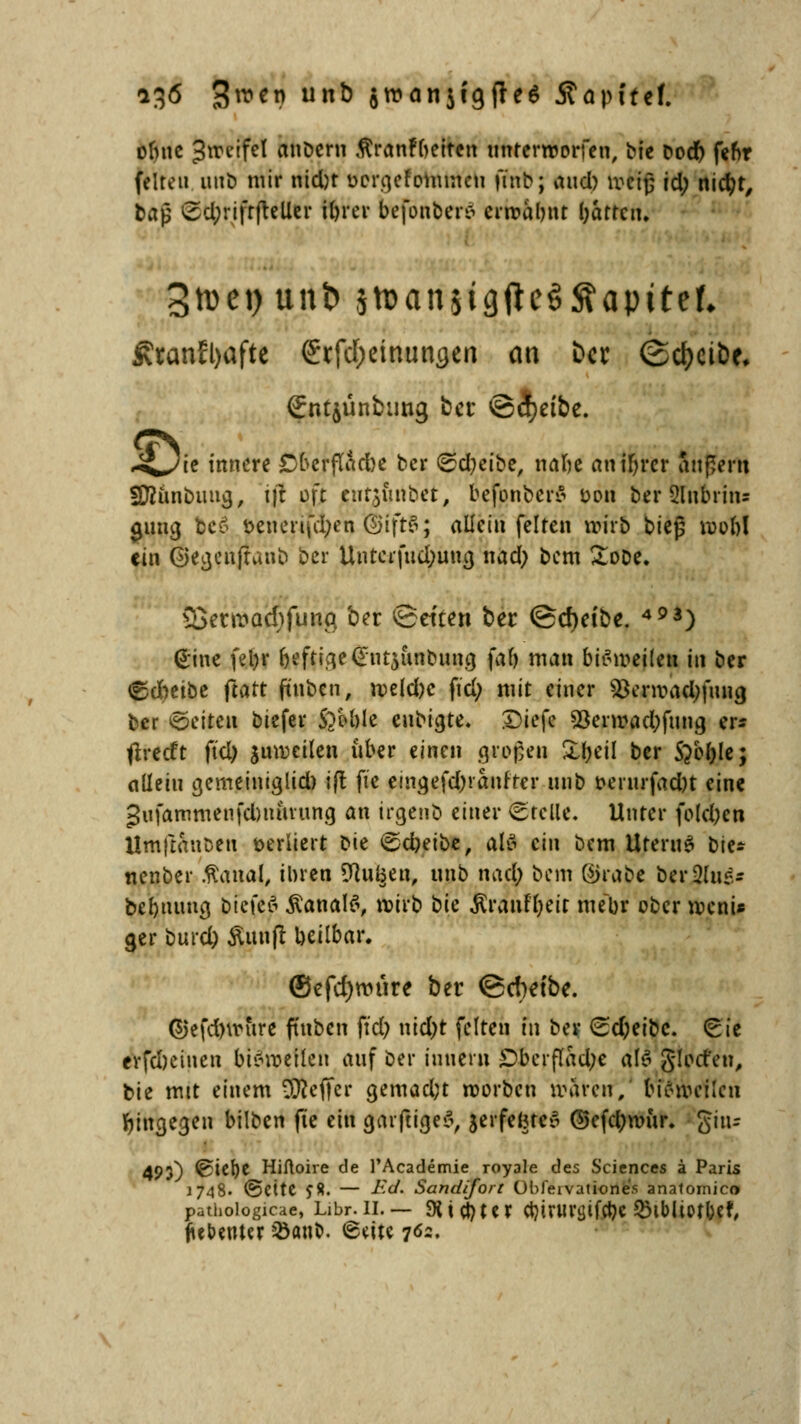ofntc Jrceifel anöcru flranfbettcn unterworfen, bie bodf) fenr feiten unb mir mdjr oergcfommcu jtnb; aixd) weiß id) md)t, tap ©tynfrftetter föm IrefonberS erfofc&m l;attciu 3ti)ci) unl? jtt>an$igftc§ftapttef, Äranfl>afte 6rfd;einungen an ber (Scheibe, gntjünbiing ber ©cfyetbe. £Jie innere £)berflad)e ber (Sd^ctbc, nafie an tfn*cr äußern SÄunbuna,, \]t oft enthübet, befonberS oon ber 5lubrin= gütig bc£ benennen ©ift§; allein feiten wirb bieg roobl ein ©egenjranb ber Untcifud;uug nad; bem £ooe. 33ent»Qcl)funq ber «Seiten ber ©djet'be. 493) <£ine fel)r (jeftige<£ut$unbimg fab man bisweilen in ber &dnibt ftatt fiuben, roekbc fiel; mit einer $erroad;fuug ber Otiten biefer S?M)le cnbigte. SDiefe $erroad;fung er* tlrecft ftd) juwcilen über einen großen &&eil ber S^oljle; allein gemeiniglid) ift fte eimjefdjranf'rer unb oerurfadn eine gufammenfdnuuung an irgenb einer Stelle. Unter foldjen Urnftauben sediert ^u ©c&etbe, als ein bem Uterus b\t* nenber .ftaual, ihren üftugea, unb nad; bem ©rabe ber^ug* bermuug biefefl Kanals, wirb bk BratiHjeit mebr ober weni* ger burd) Äunfl beilbar. ®efd)wure ber ©cbetbe. ©efdnrhre ftuben fiel; nid;t feiten in ber ^d;eibc. Sie evfdjciuen bisweilen auf ber iuuern £)ber(Tad;e aI6 glort'en, bie mit einem Keffer gemacht roorben waren, bisweilen hingegen bilben jte ein gaiftige«5, jerfefcteS ©efd;wur. giiu 493) ^i^|)e Hiftoire de l'Academie royale des Sciences ä Paris 1748. @ettC £8. — Ed. Sandifon Obleivatione's anatomico pathologicae, Libr. II. — SUctjm Ct?ivUVtjtfctje Q3lbll0tbef, jiebeutcr &atti>. (geitc 762.