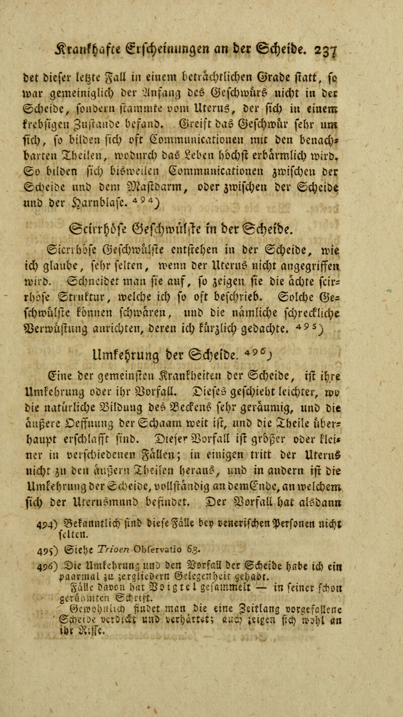 bet btefer fegte gatt in einem betrad;tlid;en Grabe jtatt, fo tt>ar gemeiniglid) ber Anfang be6 ©efdnotirS nid)t in ber &dnii)<z, foubern flammte 00m Uterus, ber fx'd> in einem frebfigen ßuftaube befanb. ©reift ba& ©efdjrour febr um ftd), fo bilben fid) oft (Sommunicationeu mit ben benacfo* fctrten Xfceüen, rceburd) bau £eben bbd;fl erbarm(id) wirb, (£0 büben fid) biömilcn Qtommunicationen $n>ifd)en ber <sd)cibe unb bera ■jpiafiöarm, ober $nufd;en ber 6c^eibe imb ber S^arnbiafe. 494) @rirr§6fe @efd)wüfjle in ber @d)efbe. ©tcrrbbfe ßkfdjvoulfte entfielen in ber <&d)tiot, it>te id) glaube, febr feiten, wenn ber Uteutö nid;t angegriffen mi'b. <&d)nc\bct man ffe auf, fo jeigen ff* ote ad)te fcir- rbofe ©truftur, roeic&e id) fo oft befdnieb* ©old)e @e* fdjroufjte Tonnen fdjwaren, unb bk namüdpe fd)recflid;e Söernmjtung anrichten, beren id) fur$li# gebadete. 49s) Umfe§rung ber ©djeibe. 49C\) ^ine ber gemeinfteu $ranft)eiten ber «Scheibe, tft ir)re Umfe&nma, ober ii)r Söorfafl. &iefei gefd;iebt leichter, roo bte natürlid;e 23ilbung be£ 93ecfen6 febr geräumig, unb bic äußere öejfiumg ber<Sd)aam tont ift, unb ok £beüe über? baupt crfd)lafft ft'nb. £>tefer SJorfau ifl großer ober fiet* ner in t>eifd)iebeuen gallen; in einigen tritt ber Uteru§ uid)f $u ben äußern Steilen beraub, unb in anbern ijt üit Umfebrungber^cl/eibe, üoUftanbig anbem^nbe,ann>eld)em fid) ber UteruSmunb befinbet. ptt Vorfall bat ai^bann 4P4) öeFamUitcb fmo tiefe SaUe &ep senerifcben $erfrnen ni$J feiten. 49$) ©te!)C Trioen Obfervatio 6.3. 496) £>ie Umfc&vuns unb ben Vorfall oer ©cfjeioe fyabt icb ein paarmal %\x jerglteDern (^eiegenijeu gei>ai>r. SdUe fttoön ijat So igte 1 gefammefc — in feiner-f*on ger6 hiriteh @^riff. @,et»öl)n.lict) ftaöet matirbie eine Zeitlang »orgefcüenc ' ©cpeiDe »er Dielt unb fcerljartvt; öutfc jetgen fid) tto^i m iör 2ü|fe.