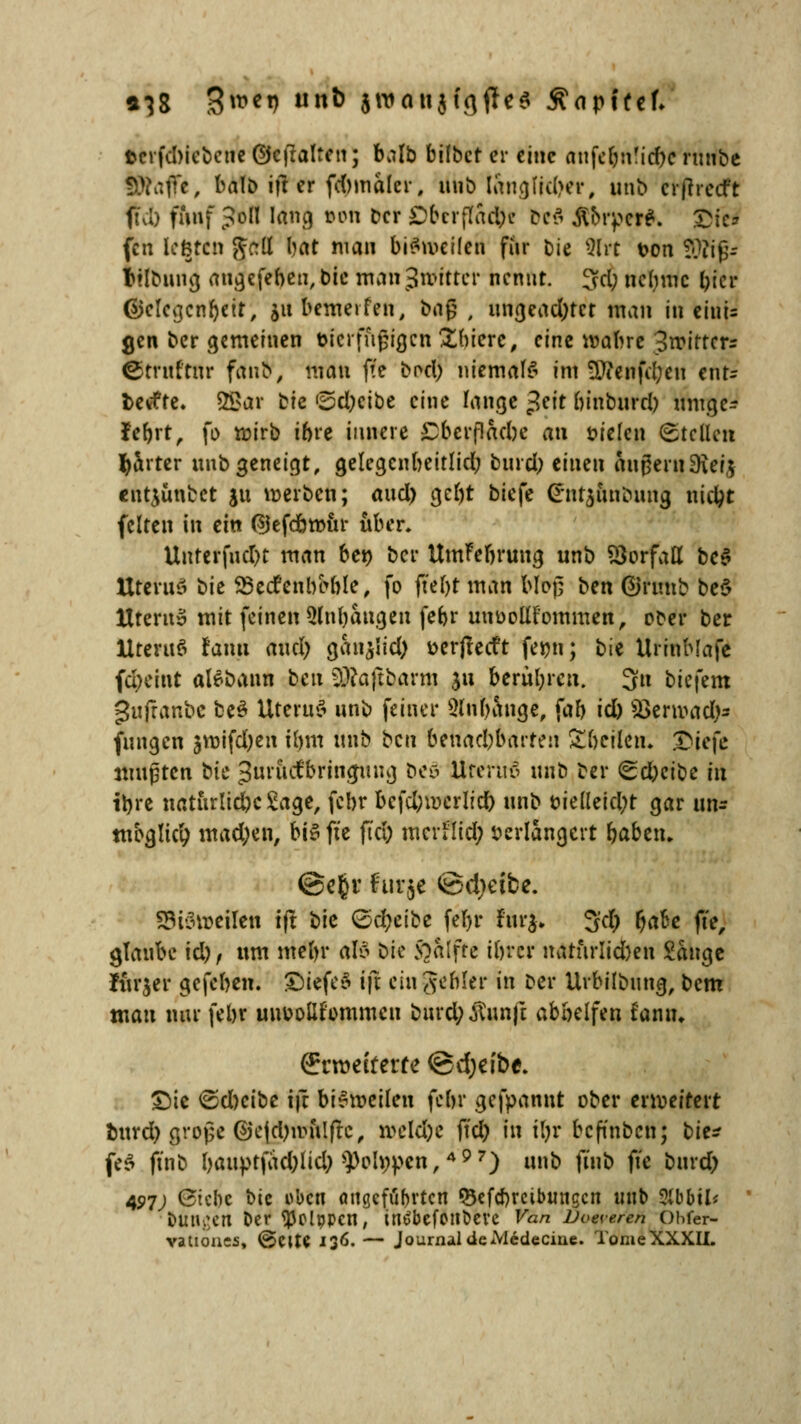 »38 3***9 «*> Siwoiijfgflfe« Äapffcf» »cvfd)icbcne ©cftalten; balb hübet er eine aufetm'idx runbe Sftaffe, balb ift er fcbmaler, unb trtn<jlid>er, unb crjhecft ft\I) fünf Joll lang »on Der Oberffacfce &e$ Äorpet*. £fe* fen legten $cil (Jft* ni«» bisweilen für Die 5Irt t>on Sftijjr Itlbuug angefebert, bic man Jwitter nennt, 3d; ncl)mc l>tcr ©clevjcnbeit, jubemeifen, baß , ungeachtet man in eiui= gen ber gemeinen tjicrffigtgcn Xbiere, eint nährt 3trittcrr ©truftltr fanb, mau ffc bocl; niemals im ÜTicnjcl;eti ent- fcevfte. 2Sar ^k ®d;cibe eine lange ^ett binburd) umge- fefort, fo wirb ihre innere £bcrflaebe an vielen Stellen harter unb geneigt, gelegcnbeitlid; bind; tinen migernSKerj entjünbet ju werben; aud) ge£)t biefe @nt£unoung nüipt feiten in ein ®efcött>itr aber. Unrerfud)t man ben ber UmFebrung unb Vorfall bc$ UteruS bie Secfenbeble, fo ffefjt man bloß ben ©frmb be$ ttterits mit feinen 51nl)augen febr unoollfommen, ober ber UteruS Janu and) ganjlid) verjtetft femt; bie UrinMafe fefreint aBbann beu ^aftbarm $u berühren. 3n biefem guftanbc be£ UteruS unb feiner SInbange, fab id) SBerroadJM fungen svoifdjen tbm unb beu benachbarten Ä&cffen, Qie\c mußten bk ^nractbrinjinig beS Ureruö unb ber <Sd)cibe in irjre naturlicbc Sage, febr bcfd;wcrlicb unb vielleicht gar un* möglich mad)en, bis fte fta; mcrflid; verlängert ba&etu @e§r für je ©d)eite. !?i'3i^eilen ift bic QdjclH febr fur$. 3$ fjafte fte, glaube td), um mcftr als bic 5oaIfte tbrer naturlid)en Sauge lurjer gefeben. £)iefe«5 ijt ein gefiler in Der Urbilbung, bem mau nur febr unvollkommen burd;Äunft abbelfen taniu örrroefrerte ©djefbe. Die ©d)cibe i}t bie-meilen febr gefpannt ober erweitert burd) große ®c|d)mulftc, meld)c ftd) in i\)v befinben; bit* fe£ ftnb bauptfad)lid; ^olnpen,497) unb ftub fte burd) 407; Gicbc bic oben angcföprtcn Q3efd)reibuugcn unb 5lbbil* DÜngen Der tyolppcn, inöbefOtlbeve Van JJoeveren Ohfer- vatioues, @ette 136. — Journal deMcdeciae. TomeXXXII.