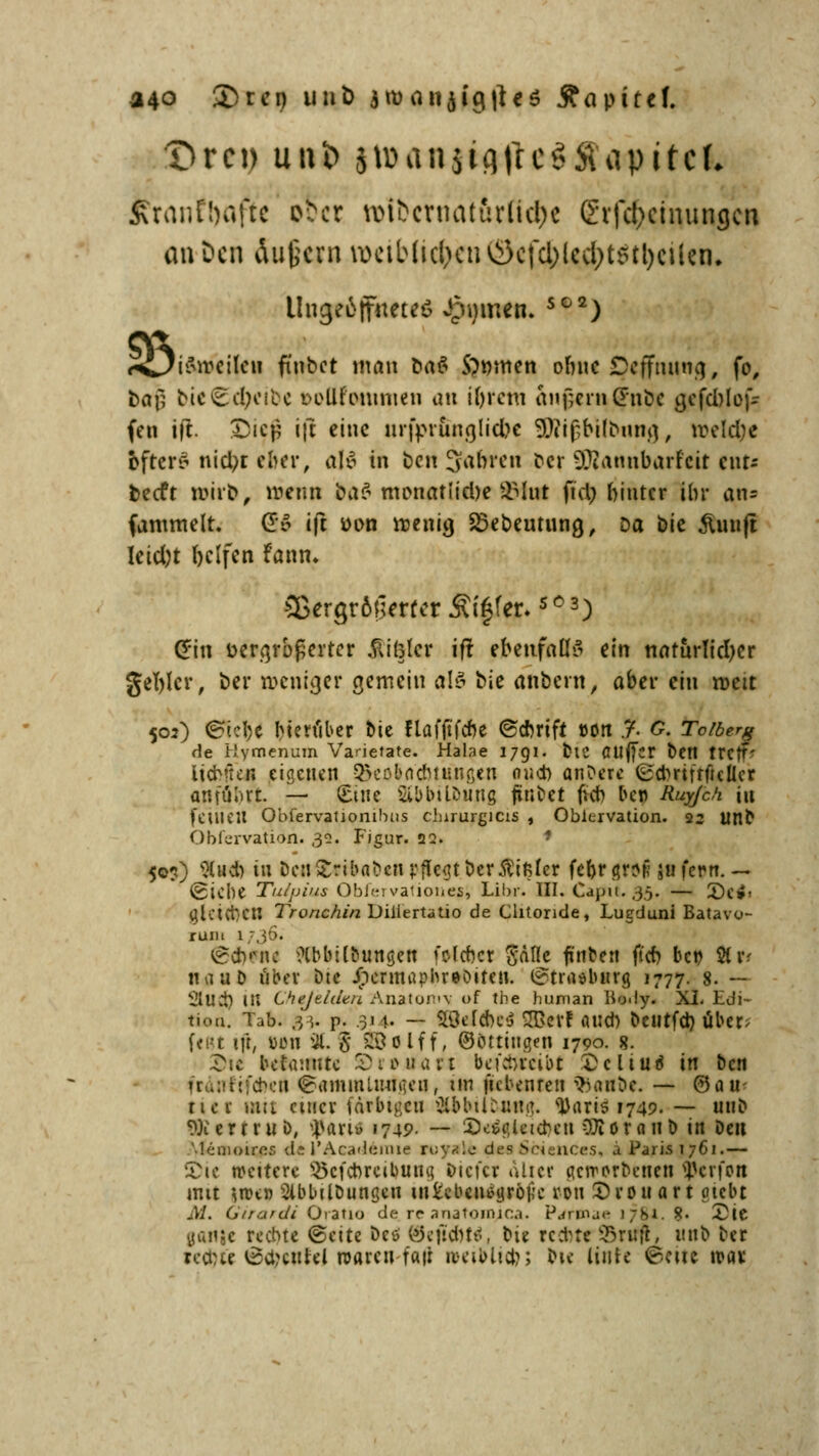 a40 £>ren unfc jwaiijiciiUö j?apitef. ftrantyaftc pßa wifccrnat&rlictyc grfdjcinungcn an Den Äußern \0etb(icl/u'uC3cfcl>lccl>t5tl)cUcn» Uoj^ffttfteö Jörnen. SG2) i<^i&»€ifeii fi'nbct man ba$ S)mnen oone Dcffmincj, fo, &aj? bie£d;erec toüfwumen an i&rem andern (Fnbc gefd)lef- fen ift. IDifji ift eine infprunrjlid^e 9)?if;bi(bung, meld)e bfrers nid;t eher, all in ben Jahren cer fDtannbarfett ent- beeft wirb, wen» bi\$ monatliche SHut ftd; hinter ihr an* fammelt. {56 ift üon menig 23ebeutung, Da bie ämift Ieid;t Ijclfen fann. 9ßergr6|5mcr Äi§fer.SC3) Clin üergrbßertcr fixier ift ebenfalls ein natürlicher gefylcr, ber weniger gemein als bie anbeut, aber ein roeit 502) <&'v:\)t Herüber bie flafjtfcne ©ebrift t>on % G. Toiberg de Hymenum Varietate. Habe 1791. bie CUJfcr ben tWff» HcKten eigenen &eoböcbtunßen oueb anbere (£dmfffic!lcr anftibrt. — (Eine Sibbilöung finbet fieb ber Ruyjck in (etilen Obfervationibus chirurgicis , Obiervation. 22 unb Obiervation. 32. Figur. 22. 50?) 51 ud) tu ben Sribnbcn pflegt berftifiler fefer groll »fron. — Vfciebe Tulpius Obfervationes, Libr. III. Captt. 35. — 3)e»« gleiten Tronchin Diiiertatio de Clitoride, Lugduni Batavo- ruiii 17,36. @<t)PH< ?lbbilbun$en fclcbcr Sdße finben ft'cb. bct> 8t r? naub über bte Jnermapbreoiten. (?tra«bitrg 1777. 8. — 9Ut$ in Che/eZden Anatomv of the human lio.ly. XI. Edi- tion. Tab. j]. p. 3j 1. — SSMAel SBet! and) beutfä) über; fest ift, ülmi 9(. 3 SfcBolff, ©öttingen 1790. 8. ^sc betaiwte SDrouart beschreibt Dctturi in ben frauftfebea Sammlungen, im itebenren iftanbe. — 0an< nev mit einet farbigen ftibilbiing. s))ari$1749. — mit» WertruD, ^art» 1749- — SeSgUtcben CDioranb in Den Mcmoires de l'Acadeime royale des Sciences, a Paris 1761.— JDie wettere 25cfcbreit)un« ötct'cr aüer geworbenen Reifen mit wen 2ibbilDungen MMtnijttyc ron S)rouart otebt M. Girardi Oratio de. re anatonyca. Parmae i 7S1. 8. £ie gante rechte ©ettc bes BejiÄtt, bie recht« SnffL mib ter rectue @$tnfej waren tau' iveiblicb; bie liiite <Bau trat
