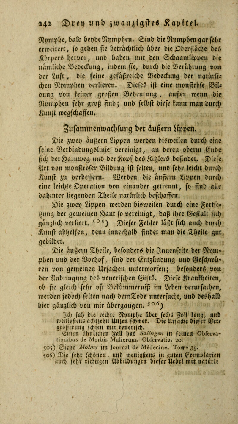 *4* ©teij unb gmaujigfled Äapftef. 9h;mpbc, balb bct>bc Ttmnpben. (Einb bic Dtympben gar fcf>r erweitert, fo geben fte betrad)tlid) über bie JDberftöcJc beö .fibrperc- fjeryor, uub baben mit ben <Ed)aamIippen bic namlicbc £3cbcrfung, inbem fte, burd) bie 23erübrung twit ber ivJft, bic feine gefaßreiebe 25ebecfung ber natuvli- cbcii Dtympbcn verlieren. &iefe£ ift eine monftrbfe 8JiU Dung tfoti feiner großen SBebeutung , außer wenn bie SRpmpfcn febr groß jtnb, unb fclbft biefe fann man burd; ßunft wegfdjaffetn 3ufammentt>adf)fung ber äußern Sippen. £)ie $tt>e$ äußern Sippen werben bisweilen burd; eine feine 53erbinbung6liuie vereinigt, an beten oberm Crube ftd; berS^antmcg unb ber^opf be$$iklers> befi'ubet. $itfc Sjlrt t>on monfhofer SMlbung ift feiten, unb febr leidn bind) $un|t $u uerbefieru. äöerben bie äußern Sippen burd) eine letd;te Operation t>on einanber getrennt, fo finb alle babintcr liegenben ^beile natttrlid) befdjaffen. Sie jwc*) Sippen werben bisweilen burd) eine Jertfe* fcung ber gemeinen S?aut fo vereinigt, ba^ ibre ©ejtalt ftd) gan$dd) verliert, 5°s) £>iefer gebier laßt ftd) and) burd) .ftttnjt abljelfen, beun innerbalb finbet man bk Steile gut gebilbet. Sie äußern £beile, befonberS bic 3nnenfeitc ber 9h)m* pbeu unb ber S3orl)of, ftnb ber ^nrjunbttug unb @efd)wiu reu twn gemeinen Urfad)en unterworfen; befonberö üou ber Anbringung be$ t>encrifd)en G)i\tü>. £)iefe J^atifyetrcn, ob ftc glcid) febr oft S3efummerniß im Seben »erurfadjen, werben jebod) feiten nacr) bem£obe unterfud;t, unb &e$balb bier ganjlid) oou mir übergangen. so<J) cjih föl) t>ie vcd)tc sftpmpbc über fec&S 3oll lang, uttb tvtntgßetö nctnjebu Unien fd>wer. Sie Urfacbc otefer 22er* giojfcrung fehlen mir »encrifeb. einen älutlicben Sali l>at Solingen in feinen Obferva- tionibtu de Morbis Mulicrum. Obiervatio. 20. 505) t5iel)C Molmy im Journal de Medecine. Tour« 39. 506) £üe febr (ebonett, unb wcnigflentf in guten Q*remploriett j fchv ricbtijjcu StbtMlouuücn tiefer Uebel mit notürtt