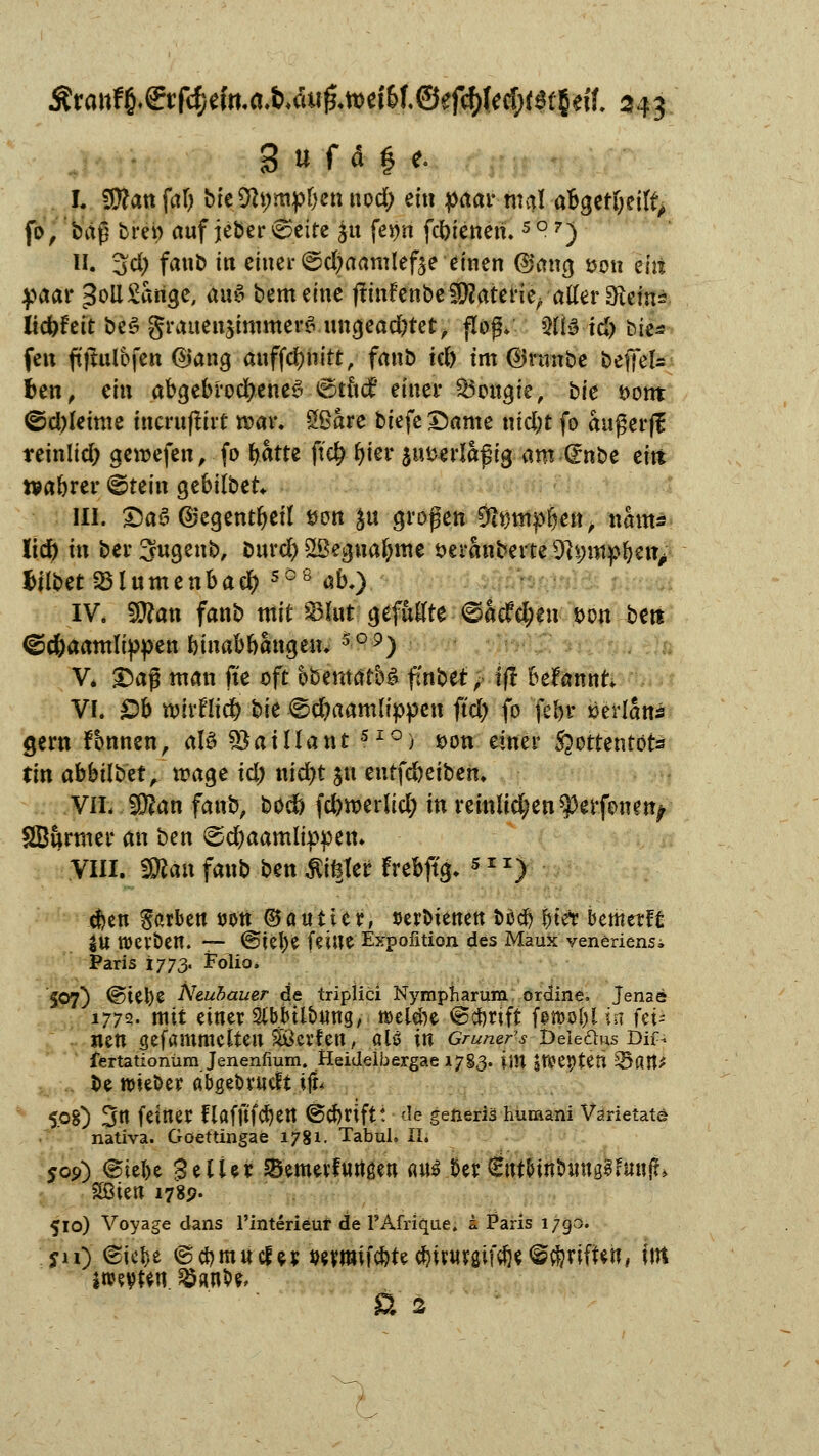I. 9>?att frtf) bie$t;mpbcnnod) ein paar mal abgeheilt, fo, baß bre» auf jeber 6eite ja fe$n fcbienen. 5°7) II. 3d) fanb in einer ©d)aamlef3e einen ®ang son eilt paar 3oil£arigc, au6 bemeine jftnfenbe Materie/aller SRcin* Itdbfeit beö grauen$immer$.ungeachtet, flog* Qlte td) bte* feu ftjtulbfen @ang auffcbnitt, fanb kl) im ©raube befifek fcen, ein abgebrochenes ©tutf einer 25ougie, bte t>ont ©d)leime incruftirt mar. SBare biefe Dame nid;t fo außer)! reinlid; gemefen, fo fyatte ftd? fykv jiwerlaftg am <£nU eitt rvabrer ©tein gebilbet* III. £)aö @egentbeil son £tt großen Ditfmpbett, nams üco in ber Sugenb, burd) Sßeguabme seranberte 9U;mp&en; hübet SBlumenbad? sö8 ab.) IV. man fanb mit $lut gefüllte <©acfd;eu t>on bert ©d)aamlippen btnabbangen. 5°9) V* Daß man fte oft bbemafoä fmbet > ift Begannt Vf. £)b toirrlid) bie (sebaamlippen ftd? fo fel>v »erlan* gern Tonnen, aU *&atllant SI°) *>on einer S^ottentots tin abbatet, mage td; niebt $u entfdbeiben. VIL Wlan fanb, boeö fd)merlid; in remlid/en^erfenen^ SBurmer an ben <sd)aamlippen» VHI. $flan fanb ben &i%Ut frebftg* 5I1) 4)en gßrben uott ©auiicr, serbienett boeb biet Umalt in Werben. — @iel)e («ine Expofition des Maux veneriensi Paris 1773. Folio. 507) @Ul)e Neubauer de triplici Nyrnpharum ordine. Jenae 1772. mit einer 9tb>tltmrig, t»elei)e ©eftrift forooi)! in fei- nen gefammetten Söerfen, aü in Gruner's Dekans Dif- fertationüm Jenenfmm. Heidelbergae 1783. \\n SIKpten 3?att* be nüeöer abgebruclt ifu 5.08) 3tt feiner flafftfcben ©Cbriftt de generis huraani Varietate nativa. Goettingae 1781. Tabuh IL 50p) (Siebe 3elter SBemevfurtßen <utf ber€nt&mt>ung3fmijL £Bten 178p. 510) Voyage dans l'interieut de l'Afrique. i Paris 1790. Sil) &k¥ ®d)mucle$ wwifebte <biiwgif#egriffen, im wvttn sö«nb&