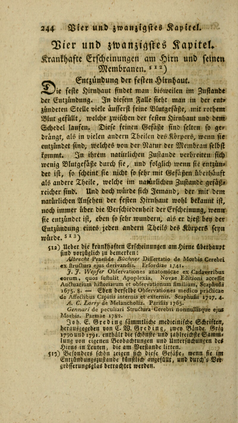 Q5tcr unt> stuanjiflftcS ftapttef* Äranl^aftc Srfd)cinunflcn am £itn unt) feinen Membranen.$ I2) ^-^ €nfjünbunq ber feften £ftn§auf. rüi^ fffa S^irnbaut ft'nbet man bisweilen im 3»f!anbe ber Crutjünbung. 3n biefem galle ftebt man in ber ent* jünbeten ©teile t>iele aufferft feine Blutgefäße, mit rotbem S5hit gefüllt, meiere jn>ifd)en ber fejten $)irnl>aut unb bem ©d)ebel laufen, Diefe feinen ©cfage ftnb feiten fo ge? brangt, al* in fielen aubern Steilen be6.ftbrper£, wenn fte cntjimbet ftnb, roetd;e£ t>on ber 9?atur ber Membran felbfl fommr. 3n ibrem natürlichen pitftanbe öerbrciteu fiü) wenig Blutgefäße burd) fte, unb folglid) wenn fte entjün* bet ift, fo fd)eint fte nid)t fo feftr mit ©efapen überhäuft als anbere Sljeile, meiere im nalurlid)en guftanbe gefaß* reicher ftnb. Unb bod) roürbe ftd) 3emanb, ber mit t)tm natürlichen 5lnfer)cn ber feften 5?irnl)aut moljl beFannt ift, nod) immer über t>k 23erfd;iebenbeit ber@rfd;einung, rremt fte entjünbet ift, eben fo febr munbern, als er b\t$ ben ber <Jnt$ünbung eine* jeben anbern £beil$ be$ $brper$ femi würbe.513) S12) Ueber Die franf^aften £rfcbeinungen amJFurne öberboupt finb »orjüglicb $u bemerfen: Albreche Praefide Büchner DifTertatio de Morbis Cerebri «x ftru&ura ejus derivandis. £rfordiae 1741. J. J. Wepfer Obfervationes anatomicae ex Cadaveribus «orum, quos fuftulit Apoplexia. Novae Editioni acceiTit Auftuarium hiftoriarum et obfervationum fimilium, Scaphufii 1675. 8. — €ben bcrfclbc Obfervationes medico pra&icae de Affedibus Capitis internis et externis. Scaphufii 1727. 4. A. C. Lorry de Melancholia. Parifiis 1765. Gennari de peculiari Struftura Cerebri nonnullisque ejus Morbis. Parmae 1782. 3 ob. <L ©reDing fautmtlicbe mebicinifcbc ©dbriftett, herausgegeben »on £. 20. ©reDing, jtve» SBdnbe. ®ra$ 1790 unb 1791. enthalt Die febonfre unb &al)lrcicbfie©amnu Jung »ou eigenen Seobacbtungen unD Uuterfudjuugen De* Jpmiö in beuten, Die am SBerftanDe litten. 513) $efonDcr$ fd)5u jeigen fiel) Diefe @efütjef wenn fie im '(EtmünDungejutfanDe fünftlid) augefüllt, unb DuraYtf fßcv grofferunßtfglaä betrautet werben.
