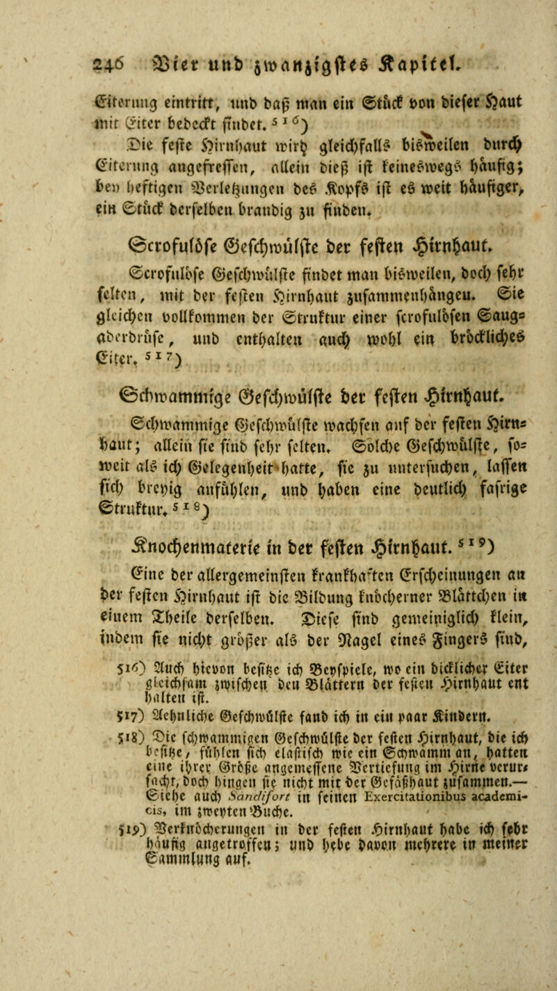 24ö astet uttb 5\vanjigfleö Äöpifcf, Crirenmg eintritt, unb baß man ein ©tittf t>on biefer Sjaut mir Critcr bebeeft ftttbet.5 J ö) Die fefte S^irnbaut trirlj ^Tcid)fnU^ bieroeilen burd) Gitcnuig angefrefien, allein bitfi i\\ feineSweg* f>aiiftg; bei» heftigen Verlegungen be£ .fiopfS tjl eö weit bauftger, ein 6tud bcrfelbcn branbig 31t ftnbeiu ©crofuföfe ®cfü)wül$t ber feften J£ntn$auf. ©crofulbfe ©efdninilfte fünbet man bisweilen, bod; fc&r feiten, mit bei* feften 5?irnl)aut jufammeubangeu. ©te gleichen üollfommen ber ^truftur einer fcrofulbfen €>aug= abcrbriifc, unb enthalten aud; nn>bl ein brbdflid^cö (riter. SI?) ©tfwammfge 0efd)toüf(te bet feften JjMrnfcauf. ©djmammtge ©efd)w&lfte n?ad;fen auf ber feflen Soirtts tfÄttj allein fte füib fe&r fettem ©o!d)e ©efdjwulfte, )o= mür al£td) ©elegenljeitbarte, fte ju miterfu#en, lafiett ftd; breiig anfallen, unb fyaben eine beutlid) fafrige ©trufrur,s 18) Änocfjenmaterte m btt feiten JjMrnfcauf.s IS>) (*ine ber allergemein(Ien frantWten (Jrfc^cinungen an fcer feften Soirnljaut tfl \^k 23ilbung fnbdjerner 23lattd)en in eiuem ^betfe berfelben. £iefe ft'nb genteiniglid) flcin, inbem fte nid;t großer a\$ ber «Hagel eines gingerS ftnb, Si<s) Stttcb btcüon beft'ße icb Scpfptele, wo ein tudlicbcr £iter ßktebjam smirebeu fceti blättern Der fefte» 3pirnr>aut ent I) idtett tfr. 517) 2(el)nltd)e ©efcbroüljte fant) icb ttt ein r-actr Ätnöertt. $18) 5>te fdjwammijien ©cfcbroülfle ber feften Jpirnbaut, bie icb beftfje, fMcn ftcb elafrifcb wie ein ©etwamm an, Ratten eine i'om: ©roße angemeffene Vertiefung im Jptrrie t>crur< f«i^r, Doch bitten fte ttirfrt mit ber ©efajjhaut jufammen.— Cetebe rtltd) Sand/fort \n fetttCIt Exercitationibus academi- cis, im strebten söu<r)e. 515») ^erfuodKruttgett ttt ber fetfett £irttl)aut böbe tcb febr Iviufig angetroffen; tm& bebe baoon meiere ttt meiner eammlung auf.