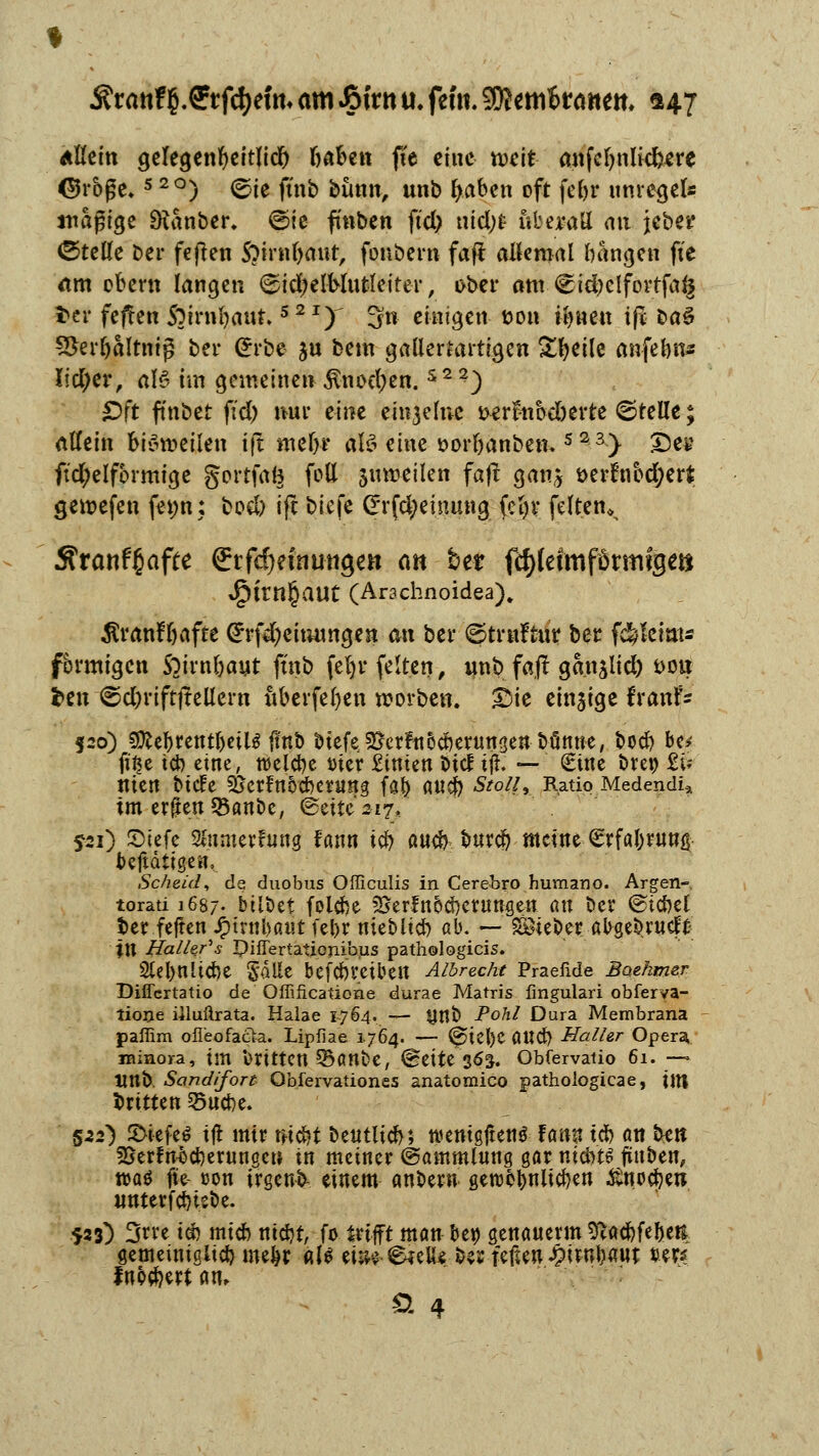 5?ranf{.Crjtyrfm am J&frtt u. fem. 3D?emfcrattett, <*47 Allein gelegenfyeitlicl) Ijaben fie eine n>eit anfcljnlkfcere <$rbf;e*5 2°) ©ie ft'nb bimn, unb f>aben oft fef>r unregel* mäßige Dumber, <B>ie ftnben ftd) md)t überall an jeber ©teile ber feften S?irnl)aut, foubern faft allemal bangen fte am obcrn langen ©icfycl-Mutleiter, ober am. @td)elforrfa§ ta feflen S^irnfyaut. 521) 3n einigen son il)nen ifr ba§ S&er&altnig ber <£rbe jn bem gallertartigen Steile anfefen* Iid;er, al6 im gemeinen ^nocl;en.s22) £)ft finbet fiel) nur eine emjelne *>erfnbd)erte ©teile; allein bisweilen i|t me&r aB eine r>orl)anbem s23> Des ft'cl)elfbrmige gertfafe feil jumeilen faft gan* t>erfribd;er* genxfen fewn; bocl) ift biefe Grrfd;einung feljr feiten» Äranfßafte ßrtfdjeinungen cm ber f^lefmförmfge» 4?trn§aut (Arachnoidea). $ranfljaffe (*rfd)eimmgen an ber ©truftur ber f$ktm* förmigen S^irn&aut ft'nb feljv feiten, unb faft gan$li<ft s>on fcen ©djriftftellern uberfeljen rcorben. ©te einzige fraufe 520) 5DleT>rentI)eil^ f?nb biefe 2jerfn5oberungenbünne, boeb be* ft'£e tcb eine, roelcbe trier Stuten biel t#. — Sine bretj £U Uteu btde SScrfttÖCbemng fal> a«cj) Stoll, Ratio Medendi» im erften 35anbe, Seite 317, jü) £>tefe 3lumerfu«8 fann tcb aueb bureb meine £rfabruug betätigen, Scheid, de duobus Officulis in Cerebro humano. Argen- torati 1687. bilbet folebe ^erfnbebetungen an ber ©tcbet ber feiten JP>tntt>atit febr mebitcb ab. — SBieber abgebrudfc %ll Haller''s Piffertationibus pathologicis. 2lel)nltcbe ^a)lt befcbt'etbeit Albreche Praefide Baehmer Dificrtatio de Offiftcatione durae Matris fingulari obferva- tione iiluftrata. Halae 1764. — Unb Pohl Dura Membrana paffim ofl'eofacta. Lipfiae 1.764. — (^>te()C aUd} Haller Opera, minora, im brttten 35ant>e, @eite 36$. Obfervatio 61. —• Üttb. Sand/fort Qbfervationes anatomico pathologicae, ÜU britten §5ucbe. 522) S>iefe$ ift mir niebt beutltcb; wemgjteti* Um tcb an bett SSerfnbcberungcn in metner (Sammlung gar nicbt£ finben, waö fie üou trgenb- einem anbew geroebniteben itnoeben unterfebtsbe. 523) 3rre tcb mieb ntebt, fo trifft man bei) genauerm Sftacbfebett gemeintgltcb mebr als tm €*eiUMi feilen £itnbaut »er* ludert an, Ö 4