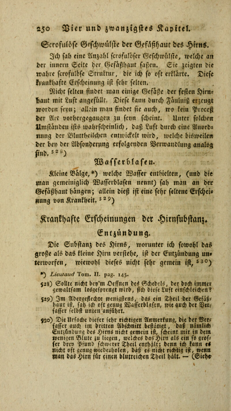 ajo SBicr unb $vt>an5tgfieö Stapfte!. ©crofuföfe ©efdjmuftfe ber ©eW(?f)aut be$ ipfrng. 3d; fab eine 2fujabl ferdfuföfer ©eftymftlffe, meld)e att ber innern £eite Jer ©efaßbaut fagen. ©ie jcigten bte wabre fcrofulbfe ©trurtur, bie id) fo oft tttlmu £icfe fiUnfOaftc (£rfd)cinung i(t febr feiten. 9Hd)t feiten finbet man einige Gefäße ber feflcti Soirn* fjaut mit guft angefüllt, £iefe Faun bind; gaumig erzeugt »orbcu femi; allein man finbet fte and), tro Fein ^roceß ber 2lrt vorhergegangen $u fr»n fd)einr. Unter fold)ert Umftanben ift£ mabrfel;einlid), baß Suft bnrd) eine ülnorbs imng ber 3Murrbcild;en entnadelt mirb, mcld)e btömeilen ber be» ber Slbfonberung erfolgenben söerrcaubluug analog tfnb.52a) SßafferMafetn kleine S3alge, *) roelcr)e 28afler enthielten, (unb bfc man gemeiniglich SöaflTerblafen nennt) fab man an ber @efafjr)aut bangen; allein bieg i(! eine fefyr feltene <£rfd;ets uung Don Äranfbeit»529) $tcmfl)afte (£rfci)dnuncjen &ct ^irnfubjtanj, Srntjunbutig, Sie ©ubftanj be6 ftirnS, worunter id) foroobl ba$ große al$ baö Fleine $?irn tmftebc, ijt ber <2rntjunbung un* terroorfen, roiemobl biefeS nid)t febr gemein tft, 53°) *) Lieutaud Tom. II. pag. 145. 528) ©ollte niebt bcp'm Oeffuen be$ ©c&ebelö, ber bodb immer geroaltfam lotfgefprengt nürb, ft'cb btcfe£uft cinfcbleicbcn? 525») 3m SlDergcflecbte njenigftentf, bös ein £beü ber ©efdv- baut ifr, far> ich oft genug 2ßaf[erblflfen, wie ftueb ber 2Ser> fajfcr t'elblt unten aitföbrt. 550) 2)iettrfacbe J>icftr febr riebtiqen 2lnmerlfung, t>U ber 9?cr^ faffer aueb im fcntten 2ib|cbnitt betätigt, baf* nämlich €iit$(inöung bc$ Jptrnö niebt gemein tft, febeint mir tu beut wenigen ©tute ju liegen, n>elcbc$ bas JP)irn aU ein fo grof* fer bren $fun& febiverer X!)cü entbält; benn tcb fann ti Hiebt oft genug tt)tcbei;l)olen, bäf? e& niebt riebtig if*, tvenn man bat £iru für einen blutreichen X\mi &ätt. — (6icbe-