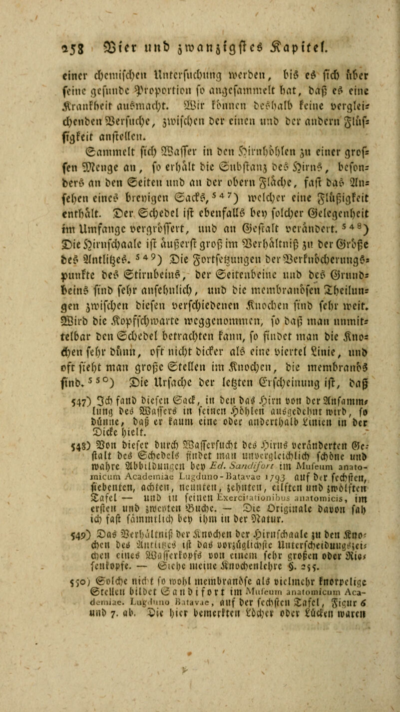 einer clxmifcfycrt Untcrfucbung »erben, bi<5 c£ ftd) über feine gefunbc Proportion fo angefammelt bat, baf; ef> eine «ftranfbeit au«mad;t. SBtr tonnen beflfjart Feine oergteU d)enbcn23erfud)e, jwifc&en ber einen unb ber anberu glnfs ft^feit anfteilen. (sammelt ftd) SSaffer in ben $?irnboMen 311 einer grofc fen 9ttengc an, fo erbalt bie Smbffrmj beS ftirn$, befon- berö an ben leiten unb au ber obern gladje, faf! baö to febeu cinc^ brenigen ©acf$,S45r) welcher eine glufjigFeic entbalt. ©er 6d;ebel i(t ebenfalls bei) foldjer ©elcgenbeit im Umfange öergrbJTevt, unb an ©efraft veranbert. 548) £)ie5}irnfd)aale ift auf erf! grofim SSerhaltniß ju berßjrbße be$ 2Intli§e$. S49) £)ie gortfeSmngen ber5$erfnod)cruug6* fünfte be$ (Stirnbeins, ber ©eitenbeihe unb be$ ©rttnO- betnS ftnb febr aufcbnlid), unb tk membraubfen Sbcilutir gen jn?ifd;en biefen t>erfd;iebenen $nod)en finb febr weit. SBirb bk .ftopffd)roarte weggenommen, fo baß man nnmit« telbar ben <2d)ebel betrad)ten fann, fo ffnbet man bie ^no« d)en febr bimn, oft nid)t biefer aU eine viertel £inie, unb oft ftefjt man grogc Stellen im$nod;en, bk membranoS ftnb»550) £5ie Urfadjc ber lefeten difd;eiuitug ift, ba$ 547) Od? fanb btefeu ©aef, in Den t>a$ Jpint t>on bcr2(nfamm* lung beö SBafler* in feinen Jf)M)lcn auSgeöelmt tüxb, fo büntte, bajj er faum eine ober attbertbalb Linien in ber 2)icfe bielt. 548) 93on btefer bnreb SSöjfcvfucbt bc* Spinrt ueranbertett QU- ßalt bc£ (£cbebd3 ftnbct man imücrgletcblicb febone mtb roabre 2lbbÜDmu;cn bei? Ed. Sandifort im Mufeum anato- micum Acaderniae Lugduno-Batavae J/oj flUf ber feebtiett, ftebenten, achten, neunten, jebnteit, eilften unb M&Mften £afcl— UUb tu fetnett Exercifationibus anatomicis, im erftcu unb grocoten Stiebe. — Sic Originale batjou ffll> icb faft fämnttltcb beo tl>m tu ber Statur. 549) S)a$ 2?erbältni|i ber änoeben ber £irnfcbaalc jtt ten Äno- ebett beö 2(ntlt$eä ift bat »oviöglicljftc Uutcrfdxtbuuij^et* eben ciue^ SödiferJopfä oott einem febr großen ober dik* fetttopfe- — ö;cl)c meine tfttocbenlebrc §. 255. $;o) (tolcbe nid t fo n>obl membran&fc aU ötclmcbr Fnorpeltgc ©feilen bilDet (SanbtfOri im Mufeum anatomfeum Aca- dcniijc. Lueluuo Batavae, öltf ber fccbfrcit Xflfcl, ^0,11X6 unb 7- ob. £ie l)ier bemerfteu i'ortjev ober ^ücten tvareti