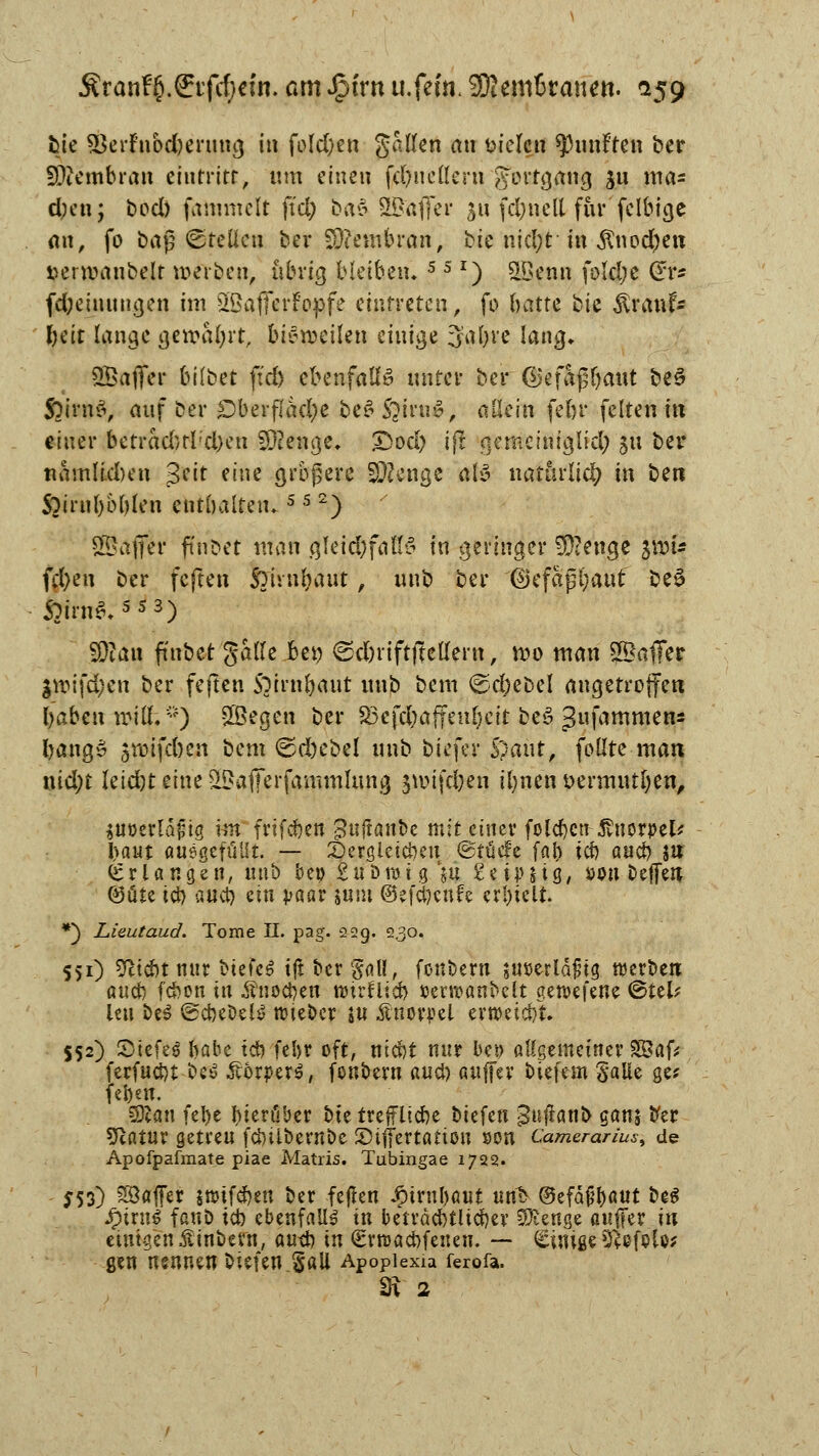 fcie 33erniod)enmg in fold)en gallen an fielen fünften ber fDiembran mitritt, um einen fdmettern gfectgftttg £u nta* d;en; bod) fatnmelt fiel; bat SSafifer $ü fd)nell fürfelbige an, fo bag ©teilen bei* Membran, bie nid;t in $nodj)en »emnmbelr werben, übrig (bleiben. 5 5 r) SBenn fotd;e (*r* fd;emungen im sIöafferFopfe eintreten, fo hatte ^U $rauf- Ijcit lange gewahrt, btöjptiUn einige 3al)re lang. SBaffer bilbet ftd) ebenfalls unter ber ©efajj&aut beS $)im&, auf ber Oberfläche t>e^ S?iru£, allein fein* feiten in einer betrad)tl;d)en Stenge, £5od) ijt nemeiniglid; su ber nämlichen $?it eine größere SDJenge alö natürlich in be« Soirnbbblen enthalten, 5 5 2) SSajfer finbet man gIeid)falB in geringer $?enge jvou fd)eu ber feften ßunbaut, unb ber ß3cfapl)aut be3 SQian ftnbet galle Ben ©d)i'iftfteUern, roo man 2Öaffer $n>ifd;en ber feften Soirnbaut unb bem ©d;ebel angetroffen Ijabcw voiüV') SSJegen ber S3efd;affenl)eit be£ $u\amnun: bangS ^roifd)cn bem ©d)ebel unb biefer Spant, follte man nid;t letd)teine^a(Terfammlung jtvifdjen ilmen üermutjen, itiöeflaftg \m frtfdben ^uftanbe mit einer foleben ßwxptlf baut Ausgefüllt. — Dergleichen ©täcfe [ab tcf> aueb W Erlangen, unb ber; Subrotg $u £et}>M8/ öon beffen Q3üte icb aueb ein paar sunt ©efebenfe erl)iclt. *} Lieutaud. Tome II. pag. 229. 2.30. 551) Sfticbt nur t>iefe^ tft ber gall, fonbern juöerldfig werben aueb febon in Änocben nurflicb »erroanbelt getvefene <&täf leu beS (gcbebelS roteber ju Knorpel errceiebt. 552) ©tefeg babe tcb febr oft, niebt nur bet> allgemeiner S&afc ferfuebt be£ Körpers, fonbern aueb auffer biefem Salle ge* feben. 53lan febe hierüber bte treflFUebe biefen 3uftatil> ganj ber Sßatur getreu febilbernöe JDifiertanon son Camerarius, de Apofpafmate piae Matris. Tubingae 1722. 553) SSöffer snnfeben ber feften Jptrubßut unb @efa£b<mt be$ fyxwi fanö icb ebenfalls in betrdcbtUcber Stenge attfFer in einigen £inbem, au-d) in ^rroaebfeneu. — Einige9£ef$U; gen nsnnen biefen Sali Apoplexia ferofa. SR 2