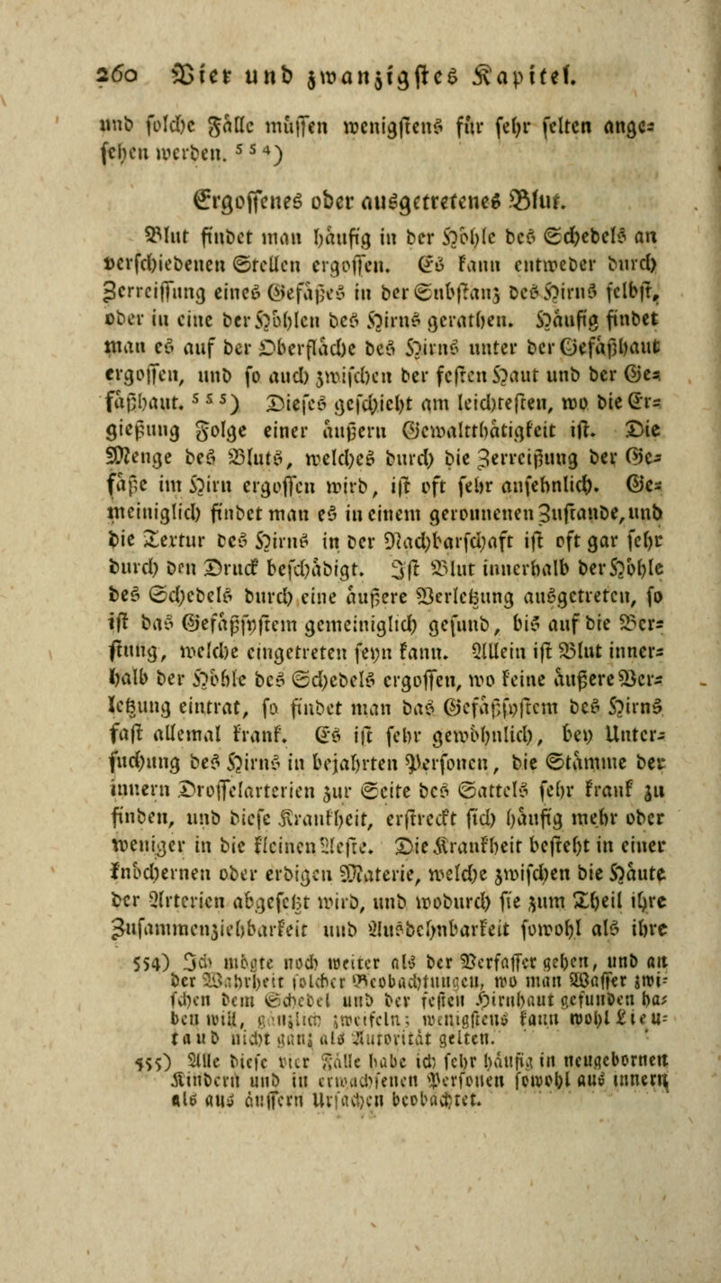 unb fbldbc gattc muffin wcnigftenS für fct>r feiten ange* fcheu weiten. 5 5 4) ergojfcneö ober ausgetretene* 2Muf. 3Mut (tobet man häufig in ber Sobblc be$ ©cfyebcls an »erfebiebenen ©feilen ergofien. So fann cutweber bind) gerreiffung eines ©efageS in ber ©nbfranj De&S?irii6 fclbft, ober in eine ber5?oblcn beß ftirnß geratften» S)äuftg ftnbet mau cö auf ber £>berflad)c beä Sjitnä unter bcrGefaßbaut erg offen, unb fo aud) jmiftöen ber fcfrcnS?aut unb ber Ges. faßbaufcs s s) Diefco gefdjicbt am leid)teften, reo bie (fo gießung golge einer äußern Qcwalttbatigfcit itf. Die Stenge peä 23lutS, roeld)e£ burefy bie Zerreißung ber ®& faße ünSjirn ergofien tojrb, i|? oft febr anfennlidS). ©es nteiniglicl) ftnbetmau e$ in einem geronnenen 3ufranbe, unb bie £errur bcS SjirnS in ber 9?ad)barfd;aft ift oft gar febr burd) ben Drucf befc^abtgt. %ft SSlut innerhalb berSj&ble beß ©d;ebel6 burd) eine andere 93erlcfcung ausgetreten, fo ift bao ©efaßfpftem gemeiniglich gefunb, ki$ auf bie S?cr* <tung, melcbe eingetreten fe»n Fann. Slllein ift 2Mut innere Mb ber SYobk bc$ ©d;ebelß ergofien, wo Feine äußere53er- lefnmg eintrat, fo fmbet man bat ©cfaßfnftcm beß S?irnß faft allemal FranF. <£ß ift febr gewotynlid), ben Unter- fud)uug bef^ ßirnß in bejabrten ^erfonen, t>k Stamme ber Innern Droflelarterien jur Seite beß ©attelß febr FranF ju finben, iu\t> biefe jtranffyeit, erfirceft ft'd) baufig mebr ober weniger in bk feinen Hefte. £>ie£ranFbeit beftebt in einer fnbdjernen ober erbigen SOiaterie, welcbe jwifdjen bie SOaute ber Arterien abgefegt wirb, unb rooburd) ft'e &um £beil it>re Jufautraeujtebbarfeit unb Sluöbeljnbarfeit fowobl als ibre 554) 3* ntbiue nod) weiter dU ber SJcrfaffer geben, unb an ber 5&*br&ett foleber Sffeobacbtuttaen, wa man SC affer jrci-- fd)cn bau 6cftebel mi\) ber feftcu .fyrnbaut acfuuDeu ba; bennuii, gati^iict: jaeifcln; wenigfieu* Faim n>ol>l £te u= taub nivDt ganj uU Jluroritdt gelten. 555) 2lllc biefe öier gäfle babc idj febr baufig in neuaebornen tftnbcru unb in erw,acbfenen «jkrfonen foivobl <w$ tnnert{ «16 «tiy öuffern Urfavljen beobachtet.