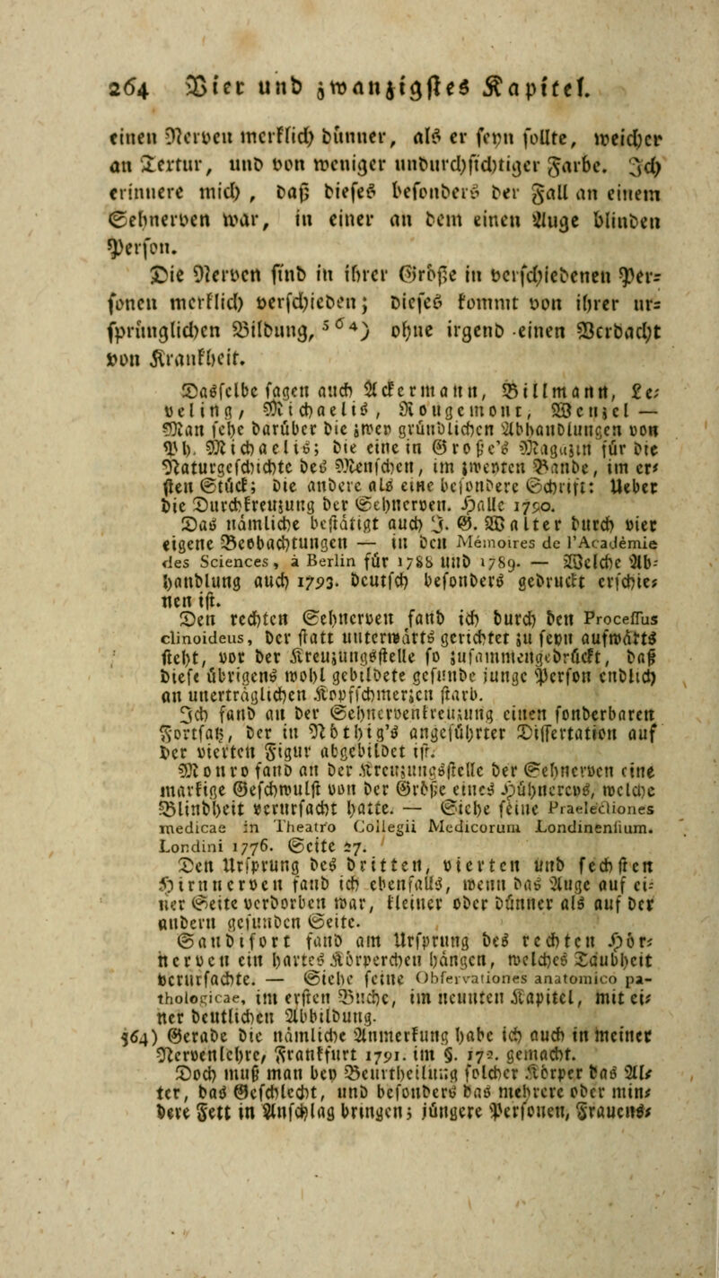 einen Dfcr&eu incrFad) bunuer, als ev fc»n joüre, weidjer an lertnr, uiiD t>on weniger unburdjftdniger garte. 3<$ erinnere mid) , baß tiefet befonberS ber galt an einem ßefnterbtn tvur, in einer an bem einen Slucje blinben 5>erfon. £ie Serben ft'nb in inrer ©rbge in bcrfdjiebenen ^er- (ta'en merrlid) t>erfd;ieben; biefeö fomnit von i()rcr nr= fprunajidxn Söilbung,SÖ4) ofjne irgenb einen S3crbad;t »Dn Jtratjfbeit, SaSfclbc fagen auch & der mann, 551 Hm a nn, £e; t) e l i rt g, SÜt t d) a e l i S , 9i o u g e in o n t, 28 c n j c l — 9ttan febe darüber bic ircer grünblicben ^bbanoiuucjcn oon <IU). 9tttd)aeliS; bte eine in ©rofccV 3waga§i|l für bie 9taturgcfd)id)te beS fflttnfdwt, im jwenten fcanbe, im er* jteu ©töd; Die anbete als eine befonbere ©ebrift: Ueber bie Surcbfreujung ber ©el)nen>en. ipnllc 1750. 2)aS udmlicbe bestätigt au et) 3- ©• kalter burd) vier eigene Beobachtungen — in ben Memoues de l'Academie des Sciences, ä Berlin für 1788 MIO 1789- — 23eld)C 9Um banblung auch 1723. öcutfer? befonberS gebrückt erfchte? nen tft. ®en rechten ©ebneruen fanb ich burd) ben Proceflus clinoideus, Der fratt unterwärts gerichtet ;u fepu aufrodrtS ftcl)t, vor ber ÄreujungäfteUe fo jufammcngi'brflcFt, bafl btefe übrigen» roobl gebtlbete gefunbe junge $crfon eubltct) au unerträglichen Äooffcbmericn ftarb. 3cb fanb au ber ®ebnert>enfreU;ung einen fonberbaren Sörtfdff', ber tu 9Htl)ig'S angeführter JDiflertatien aui ber vierten §igur abgebilbet iffc 3Ronro fanb an ber ÄrenjungSjteUe ber ©ebnevoen eine martige ©efcbrouljt von ber ©rojje eines JpübnercoS, roclcüe §5linbbeit »crurfaebt lyaitt. — ©iebe feine Praeiediones medicae in Theatro Coliegii Medicoruni Londinenlium. Londini 1776- ©ctte 57. £en Urfprung beS brttten, vierten vtnb fecbfrcn ^truueroen iano ich ebenfalls, iücuu bas Singe auf d-- 11er (Seite verborbcu war, Heiner ober Dünner als auf ber ttttbern gefunben ©eitc. ©aubifort fanb am Urfpntng Oiß rechten Jpor* hcrocu ein hartes £orr-ercbeu bangen, roelcheS Saubljcit berurfaebte. — ©iebe feine Obfervationes anatoraico pa- thoiogicae, im erftcii Buche, im neunten Äapitcl, mit cü ner beutlicben 2lbbilbuug. 564) ©erabe ok nämlid)e Sininerfung l)abc id) auch in meiner O^eroenlebrc, firantfurt 1791. int §. 17«. gemacht. ©od) mu§ man bei) 33eurtl)eihu;g foleber Körper fcas 211/ tcr, baS ©cfcblccht, unb bcfouberS baö mehrere ober min* bere Sett in ^nf^lag bringen5 jüngere ^erfoueu, Stauend