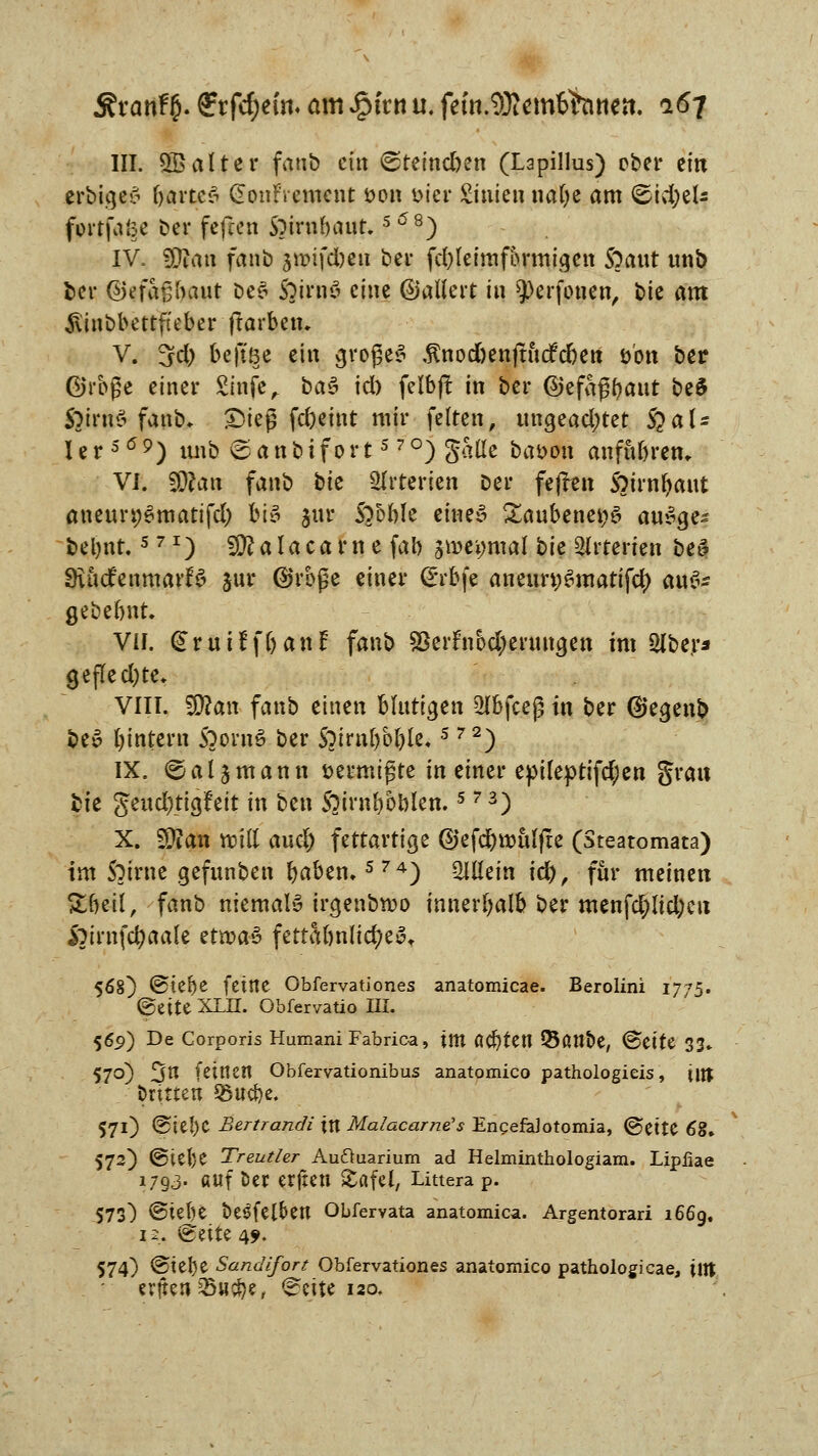 ÄranF£. fftfd;e!n« am $hn u. fetn.9)?emtöntien, 167 III. OB alter fanb ein <steind)en (Lapillus) ober ein erbige£ bartcS (üonrVemcnt *>on Dier Stuten nalje am (£id)eU fortfaise ber fefeen Spirnbaur.5 (58) IV. fJJJau fanb jnrifeben bei* fd)leimformigen S?aut unb fcer ©efagbaut be$ Soirnö eine ßjallert tu 9)erfonen, bte am $inbbettfteber ftarben. V. 3d) beftöe ein grogeS $nod)enjtucfdjeu öbn ber ©rbße einer £infe„ ba$ id) felbjt in ber ©efaßfyaut be$ ÖiMS fanb. £>ieg fdjetnt mir feiten, ungead;tet §aU ler559) tmb <£anbifort570)Satle baaott anfubren. VI. SDfati fanb bte Arterien ber fejten 5?trn^aut aneun;Smatifd) bt§ gur 5?5ble eine» £aubenet;3 au$ge~ beljnt.571) SÜ?alacarnefab $mi)mal bie Arterien be» SutdenmarB jur ©rbge einer <£rbfe aneun;6mattfd[) aufc gebebnt. VII. (Srutff&anf fanb S5erftibd;enuigeti im 2lber* gefled)te. VIII. Wlan fanb einen blutigen 2Ibfceg in ber @egenb be6 ^intern SoornS ber Sjtrnljbble*5 72) IX. 6 a 15 m a n n üermtgte in einer epileptifd;en grau bte $md)ÜQÜit in ben S?irnbbblen.5 73) X. Sftan «Dttt aud) fettartige ©efdjwalfte (Steatomata) im S^trne gefunben fyaben.574) Mein \<fy, für meinen Sbetl, fanb niemals irgenbwo innerhalb ber menfd)ud;eu &imfd)aale etn?a3 fettabn(id)e3. 568) @te^e feilte Obfervationes anatomicae. Berolini 1775. (gelte XIH. Obfervatio HI. 56p) De Corporis Humani Fabrica, im ÖCfyten 33ant>e, <5t\U 33» 570) 3n feinen Obfervationibus anatomico pathologieis, \itt brüten SSucfye. 571) @ie!)C Bertrandi in Malacarne's EngefaJotomia, ©ette 68» 572) @tel)e Treutier Au&uarium ad Helminthologiam. Lipiiae 1793. auf ber erften gafel, Littera p. $73) @iel)e bet^felben Obfervata anatomica. Argentorari 1669. 12. ^eite 49. 574) @tel)e Sandifort Obfervationes anatomico pathologicae, \\Xl erften sSwc^e, ^eite 120.