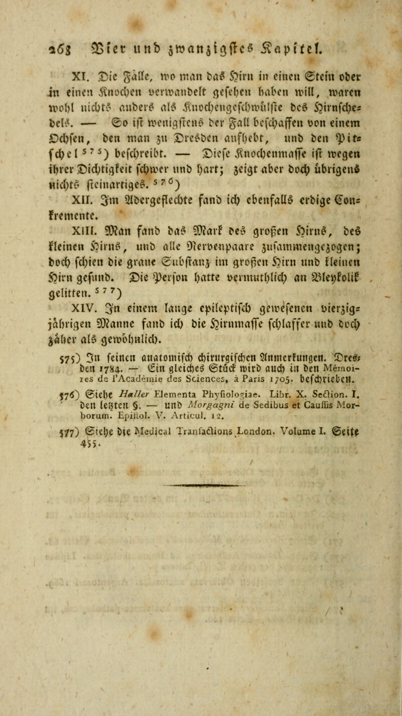 XI. Qic $älfe, ni° WÄn t>a$ S?irn in einen ^teiu ober in einen ftmxtyffi ucnvaubelt gefeben haben will, waren 190(1 niebto anberö5 alä $nod>engefd>it»ulfU bcö S)irnfd)cs bcl^. — <So ifc toenigffettä ber gall befdjaffen t>on einem £)d)fen, ben man 31t £re*bcn aufbebt, nnb ben ^pit« fd?e l5 7 5) befd)reibr. — £)iefe ^nod)cnmaffe ifr wegen ibrer £>id;tigfeit fd)roer nnb fyartj sci^t aber bod; übrigens nichts ficinarrigeS. 5 ?ö) XII. 3m 2lbergeflcd)te fanb id) ebenfalls erbige (Eon- fremente. Kitt $?an fanb bat Wlavt be$ großen $irn#, be$ fleinen £irn$, nnb alle Dieroenpaare jufanmiengeaogen; bod) fd;ten bie grau« (Eubftanj im großen S)trn unb fleiucn $trn gefunb. £>ie $)erfon batre t>ermutblid? an SMeyfoltr: gelitten.s 7 7) XIV. 3n einem laug« epileptifd) geroefenen iMerjigr jabrigen Spanne fanb id) bit ftirnmafle fd;laffer unb bed? $«ber al£ geroobnlid). S75) 3n feinen anatonüfeb cbmtrgtfcben 2Jmn errungen. £re& bett 1784. — £in gleiches @töd roirö aueb in ben Memoi- ies de l'Academie des Sciences, ä Paris 1705. befctH'icbcU. J76) @tel)C Halhr Elementa PhyfioIo*iae. Libr. X. Seftion. I. Den leHtCtl §. — unb Morgagni de Sedibus et Cauffis Mor- borum. Epiliol. V. Articul. 12. 577) ^tCl>e bte Medjcal TranfacUons London. Volume I. ©eit« 455*